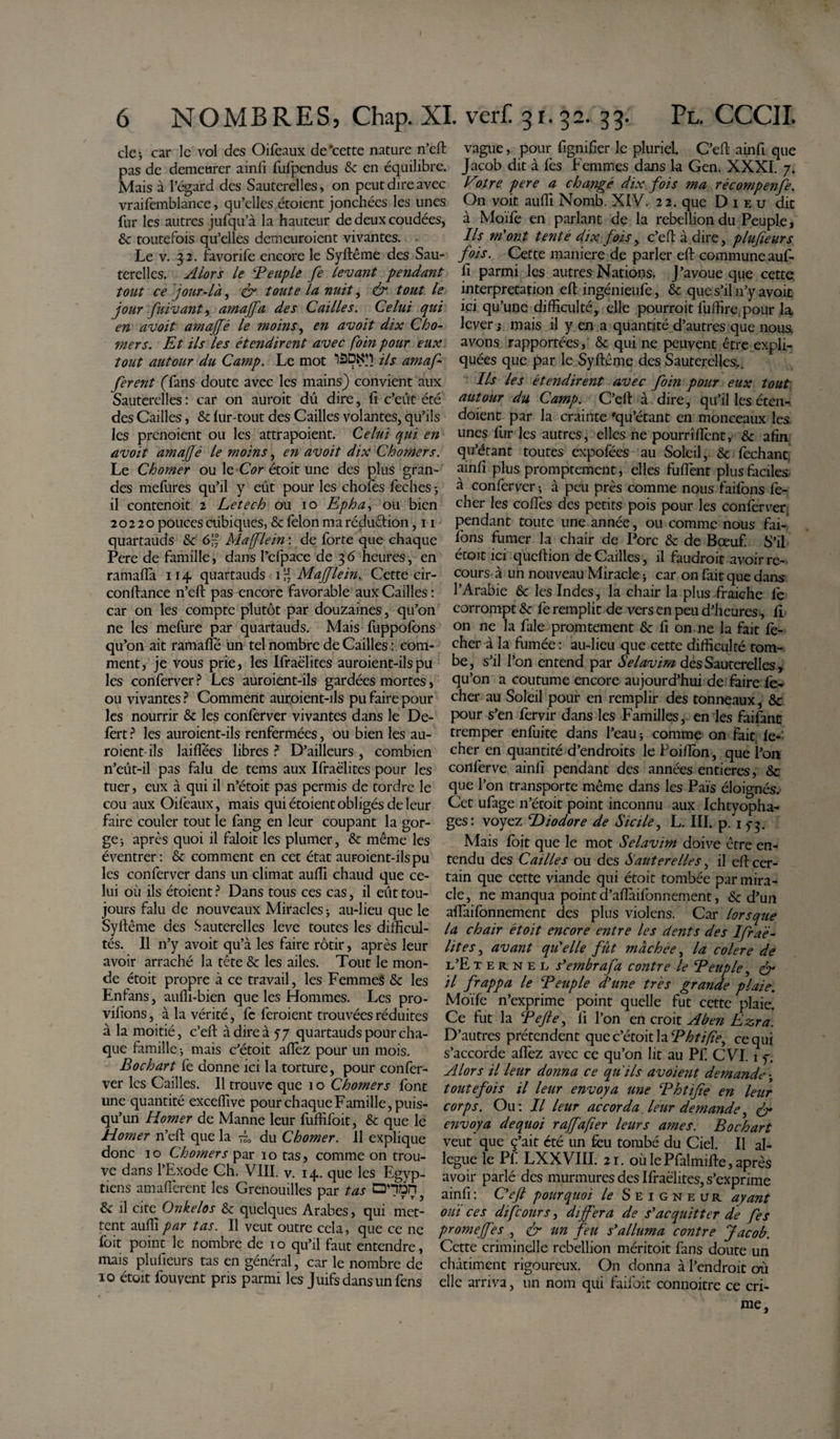 clc j car le vol des Oifeaux de‘cette nature n’eft pas de demeurer ainfi fufpcndus 8c en équilibre. Mais à l’égard des Sauterelles, on peut dire avec vraifemblance, qu’elles étoient jonchées les unes fur les autres jufqu’à la hauteur de deux coudées, &amp; toutefois qu’elles demeuraient vivantes. Le v. 32. favorife encore le Syftême des Sau¬ terelles. Alors le ‘Peuple fe levant pendant tout ce jour-là, ér toute la nuit, &amp; tout le jour fuivant) amaffa des Cailles. Celui qui en avoit amajfé le moins, en avoit dix Chô¬ mer s. Et ils les étendirent avec foin pour eux tout autour du Camp. Le mot tàDN’1 ils amafi ferent (Tans doute avec les mains) convient aux Sauterelles : car 011 auroit dû dire, fi c’eût été des Cailles, &amp; lur-tout des Cailles volantes, qu’ils les prenoient ou les attrapoient. Celui qui en avoit amajjé le moins, en avoit dix Chômer s. Le Chômer ou le Cor étoit une des plus gran¬ des mefures qu’il y eût pour les chofes feches ; il contenoit 2 Letech ou 10 Epha, ou bien 20220 pouces cubiques, &amp; félon ma réduction ,11 quartauds 8c 6'°7 Mafflein : de forte que chaque Pere de famille, dans l’efpace de 36 heures, en ramaffa 114 quartauds ir, Mafflein. Cette cir- conftance n’eft: pas encore favorable aux Cailles : car on les compte plutôt par douzaines, qu’on ne les mefure par quartauds. Mais fuppofons qu’on ait ramafle un tel nombre de Cailles : com¬ ment, je vous prie, les Ifraëlites auroient-ilspu les conferver ? Les auroient-ils gardées mortes, ou vivantes ? Comment auraient-ils pu faire pour les nourrir 8c les conferver vivantes dans le De¬ fert ? les auroient-ils renfermées, ou bien les au¬ raient-ils laiftees libres ? D’ailleurs , combien n’eût-il pas falu de tems aux Ifraëlites pour les tuer, eux à qui il n’étoit pas permis de tordre le cou aux Oifeaux, mais qui étoient obligés de leur faire couler tout le fang en leur coupant la gor¬ ge; après quoi il faloit les plumer, 8c même les éventrer: 8c comment en cet état auraient-ils pu les conferver dans un climat auffi chaud que ce¬ lui où ils étoient ? Dans tous ces cas, il eût tou¬ jours falu de nouveaux Miracles; au-lieu que le Syftême des Sauterelles leve toutes les difficul¬ tés. Il n’y avoit qu’à les faire rôtir, après leur avoir arraché la tête 8c les ailes. Tout le mon¬ de étoit propre à ce travail, les Femmes 8c les Enians, auffi-bien que les Hommes. Les pro- vifions, à la vérité, fc feraient trouvées réduites à la moitié, c’eft à dire à 57 quartauds pour cha¬ que famille ; mais c’étoit allez pour un mois. B oc h art fe donne ici la torture, pour confer¬ ver les Cailles. Il trouve que 1 o Chômer s font une quantité exceffive pour chaque Famille, puis¬ qu’un Homer de Manne leur fuffifoit, 8c que le Homer n’eft que la ~0 du Chômer. 11 explique donc 10 Chômer s par 10 tas, comme on trou¬ ve dans l’Exode Ch. VIII. v. 14. que les Egyp¬ tiens amaHèrent les Grenouilles par tas DHDn 8c il cite Onkelos 8c quelques Arabes, qui met¬ tent auffi par tas. Il veut outre cela, que ce ne foit point le nombre de 10 qu’il faut entendre, mais plufieurs tas en général, car le nombre de 10 étoit fouvent pris parmi les Juifs dans un fens vague, pour lignifier le pluriel C’eft ainfi que Jacob dit à fes Femmes dans la Gen. XXXI. 7. Fotre pere a changé dix fois ma récompentfe. On voit auffi Nomb. XIV. 22. que Dieu dit à Moïfe en parlant de la rébellion du Peuple, Ils m'ont tenté dix fois, c’eft à dire, plufieurs fois. Cette maniéré de parler eft commune auf¬ fi parmi les autres Nations. J’avoue que cette interprétation eft ingénieufe, 8c que s’il n’y avoit ici qu’une difficulté, elle pourrait fuffire.pour la lever i mais il y en a quantité d’autres que noua avons rapportées, &amp; qui ne peuvent être expli¬ quées que par le Syftême des Sauterelles.. Ils les étendirent avec foin pour eux tout autour du Camp. C’eft à dire, qu’il les éten- doient par la crainte 'qu’étant en monceaux les. unes fur les autres, elles ne pourrîfient, 8c afin qu’étant toutes expofées au Soleil, 8c fechant, ainfi plus promptement, elles fuftënt plus faciles à conferver-, à peu près comme nous faifons lé¬ cher les codes des petits pois pour les conferver. pendant toute une année, ou comme nous fai- lons fumer la chair de Porc 8c de Bœuf. S’il étoit ici queftion de Cailles, il faudrait avoir re¬ cours à un nouveau Miracle ; car on fait que dans l’Arabie 8c les Indes, la chair la plus fraîche fe corrompt 8c fe remplit de vers en peu d’heures, H on ne la fale promtement &amp; fi on ne la fait lé¬ cher à la fumée : au-lieu que cette difficulté tom¬ be, s’il l’on entend par Selavim dès Sauterelles, qu’on a coutume encore aujourd’hui de faire fe-^ cher au Soleil pour en remplir des tonneaux, 8c pour s’en fervir dans les Familles, en les faifanc tremper enfuite dans l’eau; comme on fait lé¬ cher en quantité d’endroits le Poiffon, que l’on conferve ainfi pendant des années entières, 8c que l’on transporte même dans les Païs éloignés. Cet ufage n’étoit point inconnu aux Ichtyopha- ges: voyez T&gt;iodore de Sicile, L. III. p. 1 f 3. Mais foit que le mot Selavim doive être en¬ tendu des Cailles ou des Sauterelles, il eft cer¬ tain que cette viande qui étoit tombée par mira¬ cle, ne manqua point d’aftàifonnement, 8c d’un alfaifonnement des plus violens. Car lorsque la chair étoit encore entre les dents des Ifraé- lites, avant qu'elle fût mâchée, la colere de l’Eternel s'embrafa contre le Peuple, &lt;£r il frappa le Peuple d'une très grande plaie. Moïfe n’exprime point quelle fut cette plaie. Ce fut la Pefie, il l’on en croit Aben Ezra. D’autres prétendent que c’étoit la Phtifïe^ ce qui s’accorde afléz avec ce qu’on lit au Pf CVI. 1 y. Alors il leur donna ce qu'ils avoient demande ; toutefois il leur envoya une Phtifie en leur corps. Ou: Il leur accorda leur demande, &amp; envoya dequoi rajfafier leurs âmes. Bochart veut que ç’ait été un féu tombé du Ciel. Il al¬ légué le Pf LXXVIII. 21. où le Pfalmifte, après avoir parlé des murmures des Ifraëlites, s’exprime ainfi: C'efi pourquoi le Seigneur ayant ouï ces difeours, différa de s'acquitter de fes prome fes , &amp; un feu s'alluma contre Jacob. Cette criminelle rébellion méritoit fans doute un châtiment rigoureux. On donna à l’endroit où elle arriva, un nom qui faifoit connoitre ce cri¬ me,