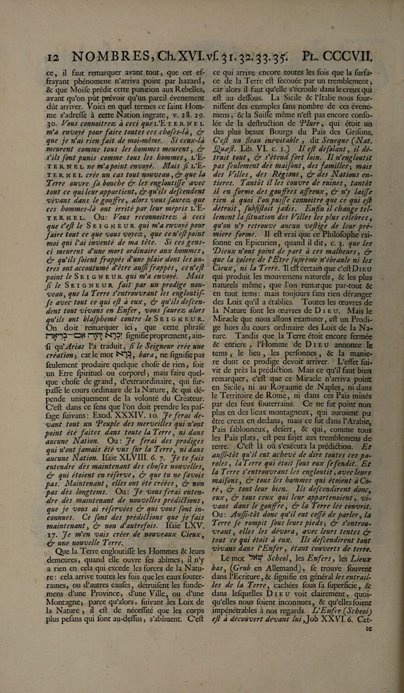 ce, il faut remarquer avant tout, que cet ef¬ frayant phénomène n’arriva point par hazard, &amp; que Moïfe prédit cette punition aux Rebelles, avant qu’on pût prévoir qu’un pareil événement dût arriver. Voici en quel termes ce faint Hom¬ me s’adreiïè à cette Nation ingrate, v. 28. 29. 30. Vous connoitrez à ceci quee’Etehnel m'a envoyé pour faire toutes ces chofes-là, &amp; que je n'ai rien fait de moi-même. Si ceux-là meurent comme tous les hommes meurent, &amp; s'ils font punis comtne tous les hommes, l’E- 1 e r n e l ne m'a point envoyé. Mais fi l’E- ternel crée un cas tout nouveau, &amp; que la Terre ouvre fa bouche &amp; les engloutiffe avec tout ce qui leur appartient, &amp; qu'ils defcendent vivans dans le gouffre, alors vous faurez que ces hommes-là ont irrité par leur mépris l’E- ierkel, Ou: Vous reconnoitrez à ceci que c'ejt le Seigneur qui m'a envoyé pour faire tout ce que vous voyez, que ce n'eftpoint moi qui l'ai inventé de ma tète. Si ces gens- ci meurent d'une mort ordinaire aux hommes, Cr qu'ils foient frappés d'une plaie dont les au¬ tres ont accoutumé d'être aujftfrappés, cen'eft point le Seigneur qui m'a envoyé. Mais f le Seigneur fait par un prodige nou¬ veau, que la Terre s'entrouvrant les engloutif¬ fe avec tout ce qui eft à eux, &amp; qu'ils defcen¬ dent tout vivans en Enfer, vous faurez alors qu'ils ont blafphemé contre le Seigneur. On doit remarquer ici, que cette phrafe Hin; £0?* fignifieproprement,ain- li qu'Arias l’a traduit, fi le Seigneur crée une création5 carie mot b ara, ne fignifie pas feulement produire quelque chofe de rien, foit un Etre fpirituel ou corporel -, mais faire quel¬ que chofe de grand, d’extraordinaire, qui fur- pafle le cours ordinaire de la Nature, &amp; qui dé¬ pende uniquement de la volonté du Créateur. C’eft dans ce fens que l’on doit prendre les paf- fage fuivans: Exod. XXXIV. 10. Je ferai de¬ vant tout un Peuple des merveilles qui n'ont point été faites dans toute la Terre, ni dans aucune Nation. Ou: Je ferai des prodiges qui n'ont jamais été vus fur la Terre, ni dans aucune Nation. Ifaïe XLVIII. 6. 7. Je te fais entendre dès maintenant des chofes nouvelles, &amp; qui ét oient en ré ferve, &amp; que tu ne favois pas. Maintenant, elles ont été créées, &amp; non pas dès longtems. Ou: Je vous ferai enten¬ dre dès maintenant de nouvelles prédirions, que je vous ai réfervées &amp; qui vous font in¬ connues. Ce font des prédirions que je fais maintenant, &amp; non d'autrefois. Ifaïe LXV. tj. Je m'en vais créer de nouveaux deux, &amp; une nouvelle Terre. Que la Terre engloutifiè les Hommes &amp; leurs demeures, quand elle ouvre fes abîmes&gt; il n’y a rien en cela qui excedc les forces de la Natu¬ re : cela arrive toutes les fois que les eaux fouter- rames, ou d’autres caufes, détruifent les fonde- mens d’une Province, d’une Ville, ou d’une Montagne -, parce qu’alors &gt; fuivant les Loix de la Nature , il eft de néceffité que les corps plus pefans qui font au-deftus, s’abîment. C’eft ce qui arrive encore toutes les fois que la furfa- ce de la Terre eft fecouée par un tremblement * car alors il faut qu’elle s’écroule dans le creux qui eft au deftous. La Sicile &amp; l’Italie nous four- niflent des exemples fans nombre de ces évene- mens, &amp; la Suiiïè même n’eft pas encore confo- lée de la deftruétion de Plurr, qui étoit un des plus beaux Bourgs du Pais des Grifons. C'ejt un fléau inévitable , dit Seneque ÇNat. ffluœfl. Lib. VI. c. 1.) Il ejt dé folant, il dé¬ truit tout, &amp; s'étend fort loin. Il n'engloutit pas feulement des maifons, des familles -, mais des Villes, des Régions, &amp; des Nations en¬ tières. Tantôt il les couvre de ruines, tantôt il en forme des gouffres affreux, &amp; n'y laijfe rien à quoi l'on puijfe connoitre que ce qui ejh détruit, fubfiftoit jadis. Enfin il change tel¬ lement la fituatïon des Villes les plus célèbres, qu'on n'y retrouve aucun veftige de leur pré- miere forme. Il eft vrai que ce Philofophe rai- fonne en Epicurien, quand il dit, c. 3. que les Dieux n'ont point de part à ces malheurs, &amp; que la colere de l'Etre fuprème n'ébranle ni les deux, ni la Terre. Il eft certain que c’eft Dieu qui produit les mouvemens naturels, &amp; les plus naturels même, que l’on remarque par-tout &amp; en tout tems : mais toujours fans rien déranger des Loix qu’il a établies. Toutes les œuvres de la Nature font les œuvres de D 1 e u. Mais le Miracle que nous allons examiner, eft un ProdL ge hors du cours ordinaire des Loix de la Na¬ ture. Tandis que la Terre étoit encore fermée &amp; entière , l’Homme de Dieu annonce le tems, le lieu, les perfonnes, &amp; la manié¬ ré dont ce prodige devoit arriver. L’effet fui- vit de près la prédiftion. Mais ce qu’il faut bien remarquer, c’eft que ce Miracle n’arriva point en Sicile, ni au Royaume de Naples, ni dans le Territoire de Rome, ni dans ces Païs minés par des feux louterrains. Ce ne fut point non plus en des lieux montagneux, qui auraient pu être creux en dedans * mais ce fut dans l’Arabie, Pais lablonneux, defert, &amp; qui, comme tous les Païs plats, eft peu fujet aux tremblemens de terre. C’eft là où s’exécuta la prédiêlion. Et auffi-tôt qu'il eut achevé de dire toutes ces pa¬ roles , laTerre qui étoit fous eux fefendit. Et la Terre s'entrouvrant les engloutit, avec leurs maifons, &amp; tous les hommes qui ét oient à Co- ré , &amp; tout leur bien. Us defeendirent donc, eux, &amp; tous ceux qui leur appartenaient, vi¬ vans dans le gouffre, &amp; la Terre les couvrit. Ou: AuJfl-tôt donc qu'il eut ceffé de parler, la Terre fe rompit fous leurs pieds ; &amp; s'entrou¬ vrant , elles les dévora, avec leurs tentes &amp; tout ce qui étoit à eux. Ils déf endirent tout vivans dans l'Enfer, étant couverts de terre. Le mot *7^1? Scheol, les Enfers, les Lieux bas, (Grub en Allemand), fe trouve fouvent dans l’Ecriture, &amp; fignifie en général les entrail¬ les de la Terre, cachées fous fa fuperficie, &amp; dans lefquelles Dieu voit clairement, quoi¬ qu’elles nous foient inconnues, &amp; qu’elles foient impénétrables à nos regards. L'Enfer Ç,Scheolj eft à découvert devant lui,.Job XXVI. 6. Cet¬ te