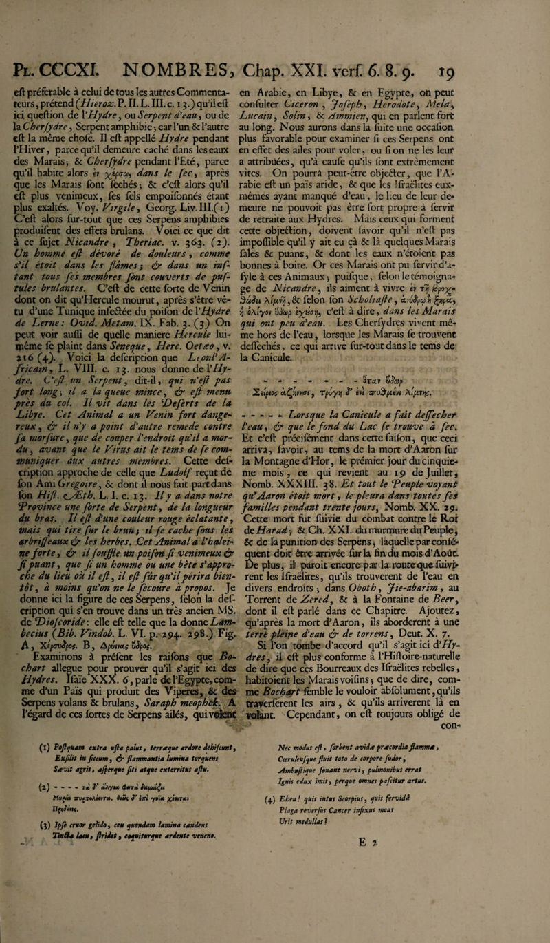 Pl. cccxi. nombres, eft préférable à celui de tous les autres Commenta¬ teurs , prétend (Hieroz. P. II. L. III. c. 13.} qu'il eft ici queftion de l’Hydre, ou Serpent d'eau, ou de la Cher (y dre, Serpent amphibie -, car l’un 8c l’autre eft la même chofe. Il eft appellé Hydre pendant l’Hiver, parce qu’il demeure caché dans les eaux des Marais 3 8c Cherfydre pendant l’Eté, parce qu’il habite alors h x&amp;V’ dans le fec, après que les Marais font fechés ; 8c c’eft alors qu’il eft plus venimeux, fes fels empoifonnés étant plus exaltés. Voy. Virgile, Georg. Liv. Ill.(i) C’eft alors fur-tout que ces Serpens amphibies produifent des effets brulans. Voici ce que dit à ce fujet Nicandre , Theriac. v. 363. (2). Un homme eft dévoré de douleurs, comme s'il étoit dans les fiâmes ; &amp; dans un in fi tant tous fes membres font couverts de puf- tules brûlantes. C’eft de cette forte de V enin dont on dit qu’Hercule mourut, après s’être vê¬ tu d’une Tunique infe&amp;ée du poifon de Y Hydre de Lerne : Ovid. Metam. IX. Fab. 3. (3) On peut voir aufli de quelle maniéré Hercule lui- même fe plaint dans Seneque, Herc. Oetæo, v. 716 (4/). Voici la defcription que Ltord'A- fricain-y L. VIII. c. 13. nous donne de Y Hy¬ dre. C'eft un Serpent, dit-il, qui n'eft pas fort long ^ il a la queue mince, fr eft menu près du col. Il vit dans les ‘Deferts de la Libye. Cet Animal a un Venin fort dange¬ reux , &amp; il n'y a point d'autre remede contre fa morfure, que de couper l'endroit qu'il a mor¬ du , avant que le Virus ait le tems de fe com¬ muniquer aux autres membres. Cette def- eription approche de celle que Ludolf reçut de fon Ami Grégoire, 8c dont il nous fait part dans fon Hift. ay£th. L. I. c. 13. Il y a dans notre ^Province une forte de Serpent, de la longueur du bras. Il eft d'une couleur rouge éclatante, mais qui tire fur le brun} il fe cache fous les arbriffeaux &amp; les herbes. Cet Animal a l'halei¬ ne forte, &amp; il fouffte un poifon fi venimeux &amp; fi puant, que fi un homme ou une bête s'appro¬ che du lieu où il eft, il eft fûr qu'il périra bien¬ tôt , â moins qu'on ne le fecoure à propos. Je donne ici la figure de ces Serpens, félon la def¬ cription qui s’en trouve dans un très ancien MS. de DioJcoride : elle eft telle que la donne Lam- becius fBib. Vindob. L. VI. p. 294. 2518.) Fig. A j 'Xip&lt;rvêpo$. B, Apuiva.ç üêpoç. Examinons à préfent les raifons que Bo- chart allégué pour prouver qu’il s’agit ici des Hydres. Ifaïe XXX. 6, parle de l’Egypte, com¬ me d’un Pais qui produit des Viperes, &amp; des Serpens volans 8c brulans, Saraph meophek. A l’égard de ces fortes de Serpens ailés, qui volent (1) Poflquam extra ufla palus, terraque ardore dehijeunt, Exfllit in fucum, ér flammantia lumina torquem S a vit agris, afperque flti atque exterritus aflu. G)--- - TX I' «tAyi* &lt;P*TX tXfJbxÇu Mvçix zrvcxtÀtéfT*. toûc, P ixl yvw* £i«vr*f (3) Jpfe eruor gelido, ceu quondam lamina candens Tmtîa latu, flridet, coquitur que ardente veneno. Chap. XXL verf 6. 8. 9. 19 en Arabie, en Libye, 8c en Egypte, on peut confulrer Cicéron , Jofephy Herodote, Mela, Lucain, Solin, 8c Ammien, qui en parlent fort au long. Nous aurons dans la fuite une occallon plus favorable pour examiner fi ces Serpens ont en effet des ailes pour voler, ou fi on ne les leur a attribuées, qu’à caufe qu’ils font extrêmement vîtes. On pourra peut-être objeéler, que l’A¬ rabie eft un pais aride, 8c que les îfraëlites eux- mêmes ayant manqué d’eau, le beu de leur de¬ meure ne pouvoit pas être fort propre à fervir de retraite aux Hydres. Mais ceux qui forment cette objeélion, doivent lavoir qu’il n’eft pas impoflible qu’il y ait eu çà 8c là quelques Marais fales 8c puans, Sc dont les eaux n’étoient pas bonnes à boire. Or ces Marais ont pu fervir d’a- fyle à ces Animaux 3 puifque, félon le témoigna¬ ge de Nicandre, ils aiment à vivre h th hpox~ bâiu A^vvî,8c félon fon Scholiafte, Livfpcpyi f/ipa, y ÔAiyov vè&lt;ap ix*ab c’eft à dire, dans les Marais qui ont peu a'eau. Les Cherfydres vivent mê¬ me hors de l’eau, lorsque les Marais fe trouvent deflechés, ce qui arrive fur-tout dans le tems de la Canicule. - - - - - - ovav üiïccp Xitptos a.Çfm&lt;n , Tpt/y&gt;f &lt;T èvl sruSyiéyi A[[vry\ç. - - - - - Lorsque la Canicule a fait deffecher l'eau y &amp; que le fond du Lac fe trouve à fec. Et c’eft précifément dans cette faifon, que ceci arriva, favoir, au tems de la mort d’Aaron fur la Montagne d’Hor, le prémier jour du cinquiè¬ me mois, ce qui revient au 19 de Juillet* Nomb. XXXIII. 38. Et tout le Teuple voyant qu'Aaron étoit mort, le pleura dans toutes fes f amilles pendant trente jours^ Nomb. XX. 29. Cette mort fut fuivie du combat contre le Roi de Harad y 8c Ch. XXI. du murmure du Peuple, 8c de la punition des Serpens, laquelle par confé- quent doit être arrivée fur la fin du mois d’Août. De plus, rl paroit encore par la route que fuivi&gt; rent les Ifraëlites, qu’ils trouvèrent de l’eau en divers endroits 3 dans Oboth, Jie-abarim, au Torrent de Zered, 8c à la Fontaine de Beer, dont il eft parlé dans ce Chapitre. Ajoutez, qu’après la mort d’Aaron, ils abordèrent à une terre pleine d'eau &amp; de torrens, Deut. X. 7. Si l’on tombe d’accord qu’il s’agit ici à'Hy¬ dres , il eft plus conforme à l’Hiftoire-naturelle de dire que cçs Bourreaux des Ifraëlites rebelles, habitoient les Marais voifins 3 que de dire, com¬ me Bochayt femble le vouloir abfolument, qu’ils traverferent les airs , 8c qu’ils arrivèrent là en volant. Cependant, on eft toujours obligé de 1 con- Nec modus efl, forbent avida pr acor dia flamma, Cœruleufque fluit toto de corpore fudor, almbuflique fonant nervi, pulmonibus errat Ignis edax imis, per que omnes pafeitur artus. (f) Eheu! quis intus Scorpius, quis fervidi Plaga reverfus Cancer inflxus meas Urit medullas ? E 2