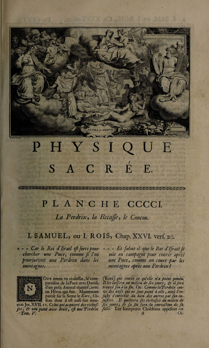 s A C R É E. P L A N G H E GCCCI. La Perdrix y la Eecajfe^i le Coucou. L SAMUEL^ ou I. ROIS, Chap. XXVL veri: ÎO. - - Car le Roi dîfrael èjl forti pour chercher une Puce^ comme fi l'on pourfuivoit tinê Perdrix dans les montagneSi Ous avons vu d-deffîiSjla com- paraifbn de la Puce avec David} d’un petit Animal craintif, avec un Héros qui fuit. Maintenant parôît fur la Scene le Kore, Oi- feau dont il èft aullî fait men¬ tion Jer. XVII. 11. Celui qui acquiert des richef¬ fet&amp; non point avec droite efl me Perdrix Tom. V. ~ - Et faloit-il que le Roi d'ifrael Je mît en campagne pour courir apres une Puce^ comme on court par les montagnes après une Perdrix ï f Kore) qui couvé ce qiûelle n^a point pondu. Il les laijfera au milieu de fes jours, il fera trouve fou a la fin. Ou: Comme laPerdrix cou¬ ve des œufs qui ne font point à elle, ainfi tin- jufie s'enrichit du bien des autres par f on in- juftice. Il quittera fes richeffes du milieu de fes jours i &amp; fa fin fera la conviCtion de fa folie. Les Interpretes Chaldéens appellent cet A Oi-