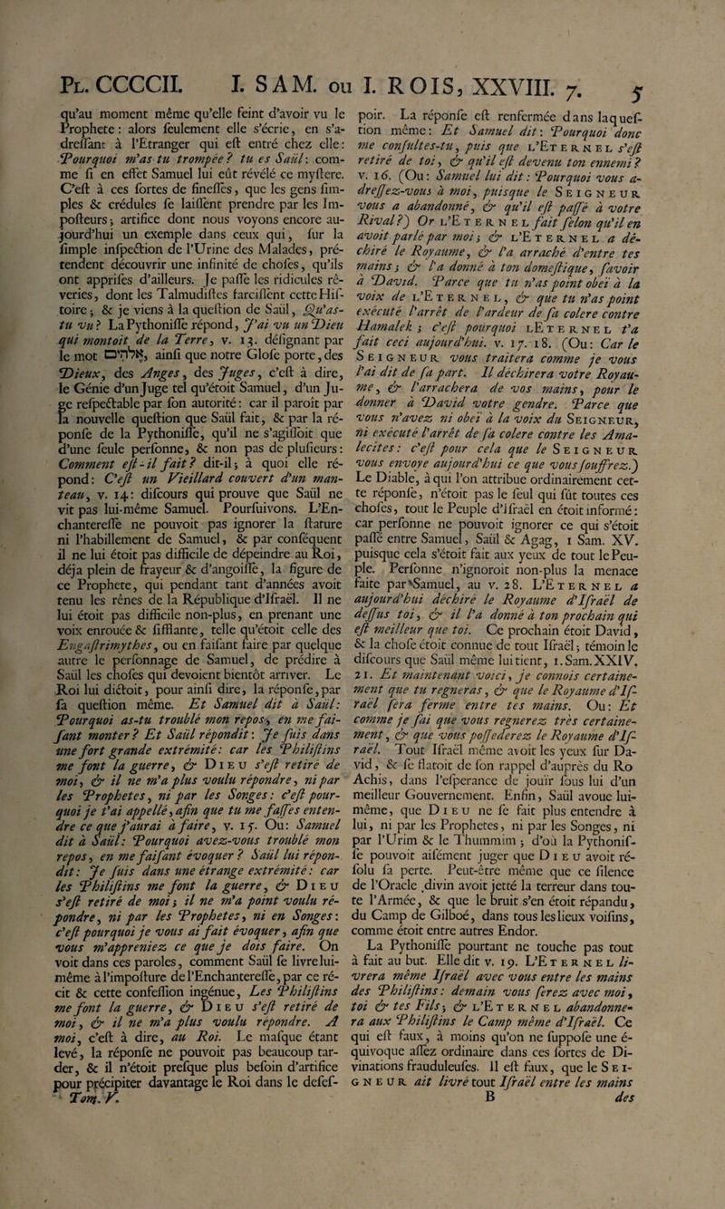 qu’au moment même qu’elle feint d’avoir vu le Prophète : alors feulement elle s’écrie, en s’a- dreflànt à l’Etranger qui eft entré chez elle: ^ourqiwi m^as tu trompée? tu es Saül\ com¬ me fi en effet Samuel lui eût révélé ce myftere. C’eft à ces fortes de finefîès, que les gens fim- ples &amp; crédules fe laiflènt prendre par les Ini- pofteurs i artifice dont nous voyons encore au¬ jourd’hui un exemple dans ceux qui, fur la fimple infpeétion de l’Urine des Malades, pré¬ tendent découvrir une infinité de chofes, qu’ils ont apprifès d’ailleurs. Je pafTè les ridicules rê¬ veries, dont les Talmudiftes farcifîènt cette Hif- toircj &amp; je viens à la queftion de Saül, as- tu vu ? La Pythonifïè répond, J'ai vu tin T&gt;ieu qui mont oit de la Terrev. i:?. défignant par le mot ainfi que notre G lofe porte, des T&gt;ieuXy des Anges ^ des Juges ^ c’eft à dire, le Génie d’un Juge tel qu’étoit Samuel, d’un Ju¬ ge refpeélable par fon autorité : car il paroît par la nouvelle queftion que Saül fait, &amp; par la ré- ponfe de la Pythonifïè, qu’il ne s’agiftbit que d’une feule perfonne, &amp;: non pas deplufieurs: Comment eji - il fait ? dit-il j à quoi elle ré¬ pond: Oejl un Vieillard couvert dHm man¬ teau^ v. 14; difeours qui prouve que Saül ne vit pas lui-même Samuel. Pourfuivons. L’En- chanterefîè ne pouvoit pas ignorer la ftafure ni l’habillement de Samuel, &amp; par conféquent il ne lui étoit pas difficile de dépeindre au Roi, déjà plein de frayeur &amp; d’angoifïè, la figure de ce Prophète, qui pendant tant d’années avoit tenu les rênes de la République d’Ifraèl. 11 ne lui étoit pas difficile non-plus, en prenant une voix enrouée &amp; fiffiante, telle qu’étoit celle des E'agajirimythes ^ ou en faifant faire par quelque autre le perfonnage de Samuel, de prédire à Saül les chofes qui dévoient bientôt arriver. Le Roi lui didoit, pour ainfi dire, la réponfe,par fa queftion même. Et Samuel dit à Saül: Pourquoi as-tu troublé mon repos ^ en me fai¬ fant monter ? Et Saül répondit : Je fuis dans une fort grande extrémité: car les Thiliftins me font la guerre, Dieu s^ejl retiré de moi, &amp; il ne m^a plus voulu répondre, ni par les Trophetes, ni par les Songes : c*ejl pour¬ quoi je fai appellé^afin que tu me fajfes enten¬ dre ce que f aurai à faire^ v. if. Ou: Samuel dit à Saül: Pourquoi avez-vous troublé mon repos ^ en me faifant évoquer ? Saül lui répon¬ dit: Je fuis dans une étrange extrémité : car les Thiliftins me font la guerre ^ Dieu fejl retiré de moi i il ne m*a point voulu ré¬ pondre^ ni par les Erophetesy ni en Songe s \ feft pourquoi je vous ai fait évoquer, afin que vous m^appreniez ce que je dois faire. On voit dans ces paroles, comment Saül fe livre lui- même àl’impofturc del’Enchanterefîè,par ce ré¬ cit &amp; cette confeffion ingénue. Les Thiliftins me font la guerre^ Dieu s'eft retiré de moi y &amp; il ne m'a plus voulu répondre. A moi, c’eft à dire, au Roi. Le mafque étant levé, la réponfe ne pouvoit pas beaucoup tar¬ der, &amp; il n’étoit prefque plus befoin d’artifice pour précipiter davantage le Roi dans le defef- Torn.V. poir. La réponfe eft renfermée dans laquef tion même: Et Samuel dit\ Tour quoi donc me conjultes-tu, puis que l’Et e r n e l j-’^ retiré de toi, S' qu'il eft devenu ton ennemi? V. 16. (^Ou: Samuel lui dit : ‘Pourquoi vous a- drejjez-vous à moi, puisque le Seigneur vous a abandonné, &amp; qu'il eft paffé à votre Rival?) Or l’E t e r n ei. fait félon qu'il en avoit parlé par moi ÿ &amp; l’E t e r n e l a dé¬ chiré le Royaume, ér l'a arraché d'entre tes mains i ér l'a donné à ton domeftique y f avoir à David. Parce que tu 7?as point obeï à la voix de l’E T E R N E L, &amp; que tu n'as point exécuté l'arrêt de l'ardeur de fa colere contre Hamalek j c'eft pourquoi lE t e r n e l fa fait ceci aujourd'hui, v. i /. 18. (Ou : Car le Seigneur vous traitera comme je vous l'ai dit de fa part. Il déchirera votre Royau¬ me, ér l'arrachera de vos mains y pour le donner à David votre gendre. Parce que vous n'avez ni obeï à la voix du Seigneur, ni exécuté l'arrêt de fa colere contre les Ama- lecites: c'eft pour cela que le Seigneur vous envoyé aujourd'hui ce que vousJouffrez.) Le Diable, à qui l’on attribue ordinairement cet¬ te réponfe, n’étoit pas le feul qui fût toutes ces chofes, tout le Peuple d’ifraël en étoit informé : car perfonne ne pouvoit ignorer ce qui s’étoit paffé entre Samuel, Saül &amp; Agag, i Sam. XV. puisque cela s’étoit fait aux yeux de tout le Peu¬ ple. Perfonne n’ignoroit non-plus la menace faite par'^Samuel, au v. 28. L’Eternel a aujourd'hui déchiré le Royaume d'Ifraél de deffus toi, il l'a donné à ton prochain qui eft meilleur que toi. Ce prochain étoit David, &amp;: la chofe étoit connue de tout Ifraël 5 témoin le difeours que Saül même lui tient, i. Sam. XXIV. 21. Et maintenant voici, je connois certaine¬ ment que tu régneras, ér que le Royaume d'If¬ raél fera ferme entre tes mains. Ou: Et comme je fai que vous regnerez très certaine¬ ment, &amp; que vous pofjederez le Royaume d'If ra 'él. Tout Ifraël même avoit les yeux fur Da¬ vid , &amp; fe fîatoit de fon rappel d’auprès du Ro Achis, dans l’efperance de jouir fous lui d’un meilleur Gouvernement. Enfin, Saül avoue lui- même, que Dieu ne fe fait plus entendre à lui, ni par les Prophetes, ni par les Songes, ni par l’Urim &amp; le Thummim 3 d’où la Pythonif- fe pouvoit aifément juger que Dieu avoit ré- folu fa perte. Peut-être même que ce filence de l’Oracle ^divin avoit jetté la terreur dans tou¬ te l’Armée, &amp; que le bruit s’en étoit répandu, du Camp de Gilboé, dans tous les lieux voifins, comme étoit entre autres Endor. La Pythonifïè pourtant ne touche pas tout à fait au but. Elle dit v. ip. L’E t e r n e l //- vrera même Ijraél avec vous entre les mains des Philiftins: demain vous ferez avec moi y toi &amp; tes Fils 3 (fr l’E t e r n e l abandonne¬ ra aux Philiftins le Camp même d'Ifraél. Ce qui eft faux, à moins qu’on ne fuppofè une é- quivoque afïèz ordinaire dans ces fortes de Di¬ vinations frauduleufes. 11 eft faux, que le Sei¬ gneur ait livré tout Ifraël entre les mains B des