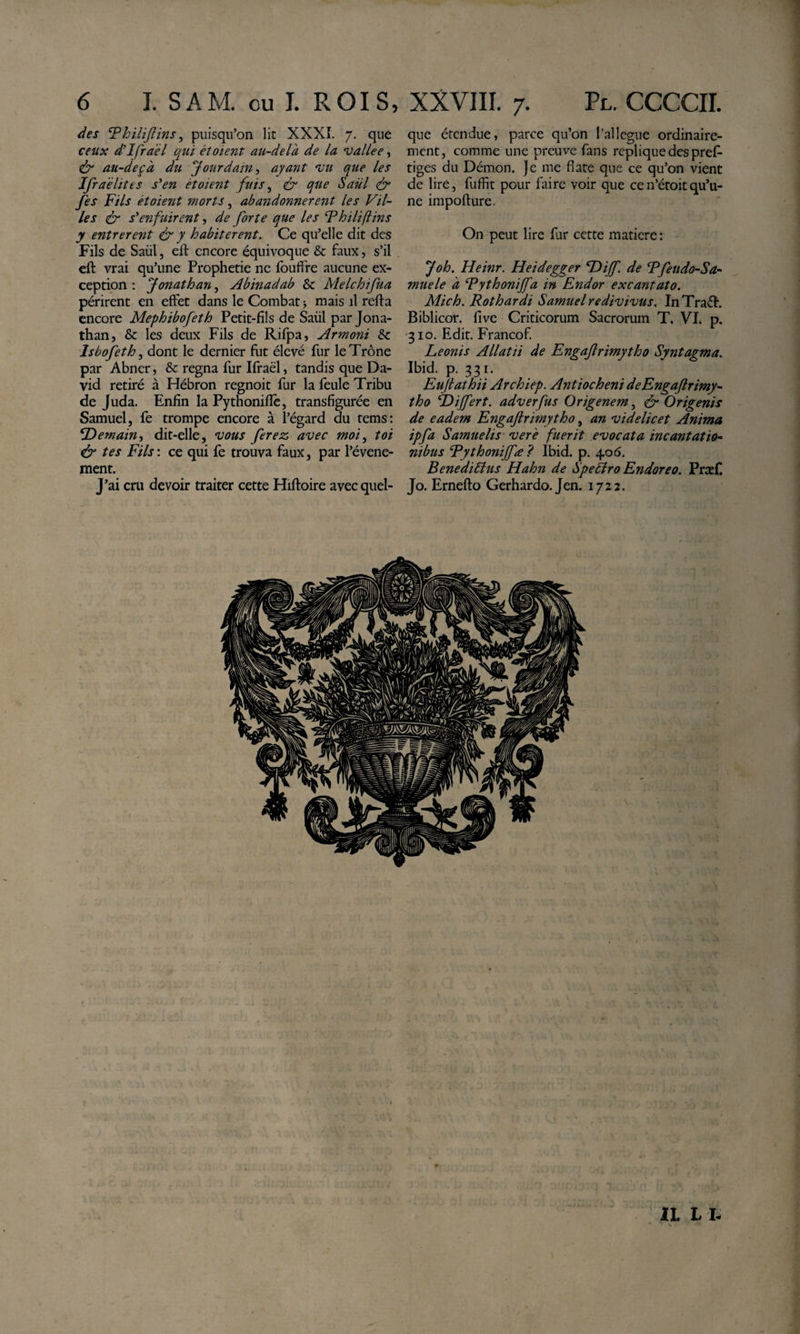 des Thilijlins, puisqu’on lit XXXÎ. 7. que ceux d'ifraél qui étoient au-delà de la vallee, au-deçà du ‘Jourdainayant l'u que les Jfraèlites s^en ètoient fuis ^ &amp; que Saül &amp; fes Fils étoient morts, abandonnèrent les Vil¬ les ér s'enfuirent, de forte que les Thiliftins y entrèrent &amp; y habitèrent. Ce qu’elle dit des Fils de Saül, eft encore équivoque &amp; faux, s’il cft vrai qu’une Prophétie ne fouffre aucune ex¬ ception : Jonathan, Abinadab &amp; Melchifua périrent en effet dans le Combat mais il refta encore Mephibofeth Petit-fils de Saül par Jona¬ than, &amp; les deux Fils de Rifpa, Armoni 8c Isbofeth, dont le dernier fut élevé fur le Trône par Abner, &amp; regna fur Ifraël, tandis que Da¬ vid retiré à Hébron regnoit fur la feule Tribu de Juda. Enfin la Pythoniflê, transfigurée en Samuel, fe trompe encore à l’égard du rems: ^Demain-, dit-elle, vous ferez avec moi^ toi éf tes Fils: ce qui fe trouva faux, par l’évene- ment. J’ai cru devoir traiter cette Hiftoire avec quel¬ que étendue, parce qu’on l’ai légué ordinaire¬ ment, comme une preuve fans répliqué des pref- tiges du Démon, je me fiate que ce qu’on vient de lire, fuffit pour faire voir que cen’étoitqu’u¬ ne impofture. On peut lire fur cette madere: Joh. Heinr. Heidegger Tdiijf. de Ffettdo-Sa- mue le à Fythonijfa in Endor excantato. Mich. Rothardi Samuel redivivus. InTraéf. Biblicor. five Criticorum Sacrorum T. VI. p. 310. Edit. Francof Leonis Allatii de Engafrimytho Syntagma. Ibid. p. 331. Euftathii Archiep. Antiocheni de Engafrimy¬ tho Dijfert. adverfus Origenem, df Origenis de eadem Engafrimytho, an videlicet Anima ipfa Samuelis ver'e fuerit evocata incantatio¬ nibus Rythoniffæ? Ibid. p. 406. Benedidtus Hahn de SpeÈlro Endoreo. Præf Jo. Ernefto Gerhardo. Jen. 1722. IL L t