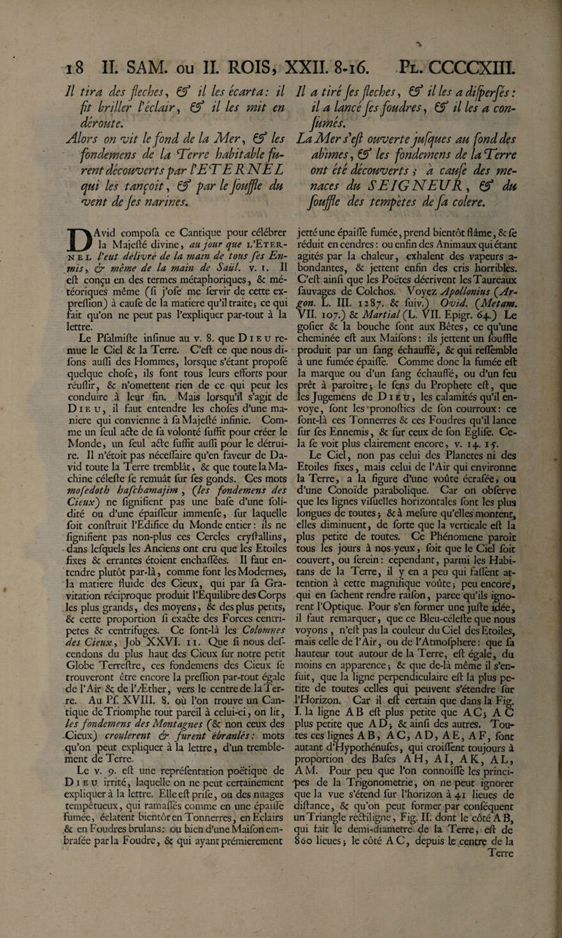 Il tira des fléchés^ ^ il les écarta: il fit briller Iéclair ^ ^ il les mit en déroute. Alors on vit le fond de la Aîer^ les fondemens de la lierre habitable fu¬ rent découverts par tE EE RNEL qui les tançoit, ^ par le jouffle du vent de Jes narines, DAvid compofa ce Cantique pour célébrer la Majefté divine, au jour que l’Eter- N E L l'eut délivré de la matn de tous fes En- wis ^ ér même de la main de Saül. v. i. Il cft conçu en des termes métaphoriques, &amp; mé¬ téoriques même (fi j’ofe me fervir de cette ex- preflîon) à caufe de la matière qufil traite j ce qui fait qu’on ne peut pas l’expliquer par-tout à la lettre. Le Pfalmifte infinue au v. 8. que D i e u re¬ mue le Ciel &amp; la Terre. C’efl: ce que nous di- fons aufii des Hommes, lorsque s’étant propofé quelque chofe, ils font tous leurs efforts pour réuflir, &amp; n’omettent rien de ce qui peut les conduire à leur fin. Mais lorsqu’il s’agit de Di E U, il faut entendre les chofes d’une ma¬ niéré qui convienne à fa Majefté infinie. Com¬ me un feul aéle de fa volonté fuffit pour créer le Monde, un feul aéte fuffit auffi pour le détrui¬ re. Il n’étoit pas nécefîâire qu’en faveur de Da¬ vid toute la Terre tremblât, &amp; que toute la Ma¬ chine célefle fe remuât fur fes gonds. Ces mots mofedoth hafchamajim , (les fondemens des deux') ne fignifient pas une bafe d’une foli- dité ou d’une épaiflèur immenfe, fur laquelle foit confiruit l’Edifice du Monde entier : ils ne fignifient pas non-plus ces Cercles cryfiallins, dans lefquels les Anciens ont cru que les Etoiles fixes &amp;: errantes étoient enchaflees. Il faut en¬ tendre plutôt par-là, comme font les Modernes, la matière fluide des deux, qui par fa Gra¬ vitation réciproque produit l’Equilibre des Corps les plus, grands, des moyens, &amp; des plus petits, &amp; cette proportion fi exaéte des Forces centri¬ pètes &amp; centrifuges. Ce font-là les Colomnes des CieuXi Job XXVI. ii. Que fi nous def- cendons du plus haut des Cieux fur notre petit Globe Terreftre, ces fondemens des Cieux fe trouveront être encore la preffion par-tout égale de l’Air &amp;; de l’Æther, vers le centre de la Ter¬ re. Au Pf XVIII. 8. où l’on trouve un Can¬ tique de Triomphe tout pareil à celui-ci, on lit, les fondemens des Montagnes (&amp; non ceux des Cieux) croulèrent &amp; furent ébranlés: mots qu’on peut expliquer à la lettre, d’mi tremble¬ ment de Terre. Le V. 9. eft une repréfentation poétique de D I E U irrité, laquelle on ne peut certainement expliquera la lettre. Elle eft prife, ou des nuages tempétueux, qui ramafîés comme en une épaiflé fumée, éclatent bientôt en Tonnerres, en Eclairs .&amp; en Foudres brulans: ou bien d’une Maifon em- brafée parla Foudre, &amp; qui ayantprémierement Il a tiré jes fléchés, il les a dijperfés : il a lancé fes foudres^ Çf il les a con- jùmés, LaUiers^efl ouverte jufques au fond des abmes, les fondemens de la Eerre ont été découverts ,* a caufe des me¬ naces du SEIGNEUR^ Çf du foujfe des tempêtes de fa colere, jetté une épaifîè fumée, prend bientôt ffâme, &amp; fè réduit en cendres : ou enfin des Animaux qui étant agités par la chaleur, exhalent des vapeurs a- bondantes, &amp; jettent enfin des cris horribles. C’eft ainfi que les Poètes décrivent les Taureaux fauvages de Colchos. Voyez Apollonius (Ar¬ gon. L. III. 1287. &amp; fiùv^ Ovid. (Metam, VII. 107.) &amp; Martial (L. VII. Epigr. 64.) Le gofier &amp; la bouche font aux Bêtes, ce qu’une cheminée eft aux Maifons : ils jettent un fouffle produit par un fang échauffé, &amp;quireflemble à une fumée épaifîè. Comme donc la fumée eft la marque ou d’un fang échauffé, ou d’un feu prêt à paroîtrej le fens du Prophète eft, que les Jugemens de Dieu, les calamités qu’il en¬ voyé, font les’pronoftics de fon courroux: ce font-là ces Tonnerres &amp; ces Foudres qu’il lance fur fes Ennemis, &amp; fur ceux de fon Eglife. Ce¬ la fe voit plus clairement encore, v. 14. i y. Le Ciel, non pas celui des Planetes ni des Etoiles fixes, mais celui de l’Air qui environne la Terre, a la figure d’une voûte écrafée, ou d’une Conoïde parabolique. Car on obferve que les lignes vifuelles horizontales font les plus longues de toutes j &amp; à mefure qu’elles montent, elles diminuent, de forte que la verticale eft la plus petite de toutes. Ce Phénomène paroît tous les jours à nos yeux, foit que le Ciel foit couvert, ou ferein: cependant, parmi les Habi¬ tans de la Terre, il y en a peu qui faflènt at¬ tention à cette magnifique voûte i peu encore , qui en fâchent rendre raifon, parce qu’ils igno¬ rent l’Optique. Pour s’en former une jufte ijdée, il faut remarquer, que ce Bleu-célefte que nous voyons , n’eft pas la couleur du Ciel des Etoiles, mais celle de l’Air, ou de l’Atmofphere: que fa hauteur tout autour de la Terre, eft égale, du moins en apparence &gt; &amp; que de-là même il s’en¬ fuit, que la ligne perpendiculaire eft la plus pe¬ tite de toutes celles qui peuvent s’étendre fur l’Horizon. Car il (eft certain que dans la Fig, I. la ligne A B eft plus petite que A C j A C plus petite que ADj &amp; ainfi des autres. Tou¬ tes ces lignes AB, AC, AD, AE, AF, font autant d’Hypothénufes, qui croiflènt toujours à proportion des Bafes AH, AI, AK, AL, A M. Pour peu que l’on connoiflè les princi¬ pes de la Trigonométrie, on ne peut ignorer que la vue s’étend fur l’horizon à 41 lieues de diftance, &amp; qu’on peut former par conféquent un Triangle reêtiligne, Fig. II. dont le côté A B, qui fait le demi-diametre. de la Terre, eft de 860 lieuesi le côté AC, depuis le centre de la Terre