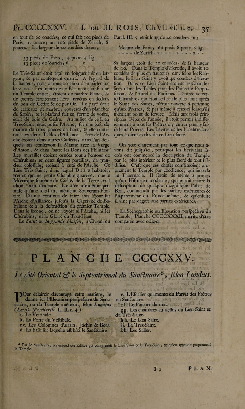 Ÿu CCCCXXV. I. ou III en tout de 6o coudées j ce qui fait loo pieds de Paris, I. poucei ou 106 pieds de Zurich, 8 pouces. La largeur de 20 coudées donne, 3 3 pieds de Paris , 4. pouc, 4. lig. 5-3 pieds de Zurich, 6. o Le Très-Saint étoit égal en longueur &amp; en lar¬ geur, &amp; par conféquent quarré. A l’égard de la hauteur, nous aurons occafion d’en parler fur le V. 20. Les murs de ce Bâtiment, ainfi que du Temple entier, étoient de marbre blanc, &amp; de pierres étroitement liées, revêtus en dedans de bois de Cedre &amp; de pur Or. ^Le pavé étoit de carreaux de marbre, couverts d’un plancher de Sapihj &amp; le plafond fait en forme de voûte, étoit de bois de Cedre. Au milieu de ce. Lieu Très-Saint étoit pofée l’Arche, fur une baie de marbre de trois pouces de haut, &amp; elle conte- noit les deux Tables d’Alliance. Près de l’Ar¬ che étoient deux autres Coffrets, dans l’un def- quels on confervoit la Manne avec la Verge d’Aaron, &amp; dans l’autre les Dons des Philiftins.* Les murailles étoient ornées tout à l’entour de Chérubins ; &amp; deux figures pareilles, de gran¬ deur CQloffale, étoient à côté de l’Arche. Ce Lieu Très Saint, dans lequel Dieu habitoit, n’étoit qu’une petite Chambre quarrée, que le Monarque fuprème du Ciel &amp; de la Terre a voit choifi 'pour demeure. L’entrée n'en étoit per- mife qu’une fois l’an, même au Souverain-Pon¬ tife. Dieu continua de faire fbn féjour fur l’Arche d’Alliance, jufqu’à la Captivité de Ba¬ bylone &amp; à la deftruêtion du prémier Temple. Dans le fécond, on ne voyoit ni l’Arche, ni les Chérubins, ni la Gloire du Très-Haut. Le Sam( ou la grande Maifon, 2 Chron. ou ROIS, Ch.VI. Vf: I. 2. 35 Parai. III. y. étoit long de 40 coudées, ou Mefiire de Paris, 66 pieds 8 pouc. 8 lig. --de Zurich ,71 - -- 2 - -- o- - Sa largeur étoit de 20 coudées, &amp; fa hauteur de 30. Dans le Temple d’Herode, il avoir 10 coudées de plus en hauteur j car, félon les Rab¬ bins, le Lieu Saint y avoir 40 coudées d’éléva¬ tion. Dans ce Lieu Saint étoient les Chande¬ liers d’or, les Tables pour les Pains de Propo- fition, &amp; l’Autel des Parfums. L’entrée de cet¬ te Chambre, qui étoit le Lieu le plus faint après le Saint des Saints, n’étoit ouverte à perlbnne qu’aux Prêtres, &amp; pas même à ceux-ci lorsqu’ils n’étoient point de fer vice. Mais aux trois prin¬ cipales Fêtes de l’année, il étoit permis indiffé¬ remment à tous les Prêtres d’y entrer pour y fai¬ re leurs Prières. Les Lévites &amp; les Ifraëlitcs Laï¬ ques étoient exclus de ce Lieu facré. On voit clairement par tout ce que nous a- vons dit jufqu’ici, pourquoi les Ecrivains fa- crés ont commencé la defeription du Temple par le plus intérieur &amp;: le plus facré de tout l’E¬ difice. C’eft que ces chofes conflituoient pro¬ prement le Temple par excellence, qui fucceda au Tabernacle. Il feroit de même à propos qu’un Hiflorien moderne, qui auroit à faire la defeription de quelque magnifique Palais de Roi, commençât par les parties extérieures &amp; l’Apartement du Prince même, &amp; qu’enfuite il vînt par degrés aux parties extérieures. La Scénographie ou Elévation perfpeélive du Temple, Planche CCCCXXXII. mérite d’étre comparée avec celle-ci. PLANCHE ccccxxy; Le coté Oriental £5’ le Septentrional du SanBuaire^', félon Lundius. POur éclaircir davantage cette matière^, je donne ici l’Elévation perfpeétive du Sanc¬ tuaire, ou du Temple intérieur, {don Lundius {Levit. Triefterth. L. II. c. 4.} • a. Le Veftibule. b. La Porte du Veftibule. cc. Les Colomnes d’airain, Jàchin &amp; Boas, d. La bafe fur laquelle eft bâti le Sanduaire. * Par le SanBuaire, on entend cet Edifice qui comprenoit le Temple. e. L’Efcalier qui monte du Parvis des Prêtres au Sanduaire. • ' . ' ■ ’ ff. Le Parapet du toit. - •* g g. Les chambres au deflus du Lieu Saint 6c du Très-Saint. Il h. Le Lieu Saint, i i. Le Très-Saint, kk. Les Salles. le Lieu Saint ôc le Très-Saint, ôc qu’on appelloit proprement