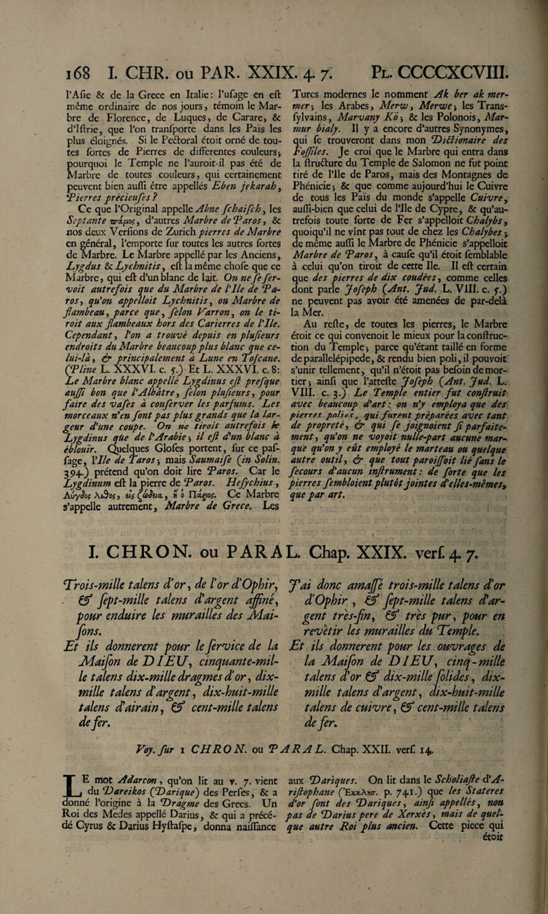 l’Afie &amp; de la Grece en Italie: l’ufage en eft même ordinaire de nos jours, témoin le Mar¬ bre de Florence, de LuqueSj de Carare, &amp; d’Iftrie, que l’on tranfporte dans les Pais les plus éloignés. Si le Peétoral étoit orné de tou¬ tes fortes de Pierres de differentes couleurs&gt; pourquoi le Temple ne l’auroit-il pas été de Marbre de toutes couleurs, qui certainement peuvent bien auflî être appellés Eben jekarah, Eterres précteufes? Ce que l’Original appelle ^btte fehaifeh, les Septante ‘srdpioç^ d’autres Marbre deEaros, &amp; nos deux Verfions de Zurich pierres de Marbre en général, l’emporte fur toutes les autres fortes de Marbre. Le Marbre appellé par les Anciens, Lygdus &amp; Lychniîis, eft la même chofe que ce Marbre, qui eft d’un blanc de lait. On nefifir- •voit autrefois que du Marbre de l'ile de Ea- roSi qü*on appeliait Lychnitis ^ ou Marbre de flambeau^ parce que^ filon Varron^ on le ti¬ rait aux flambeaux hors des Carierres de l'Ile. Cependant Von a trouvé depuis en plufleurs endroits du Marbre beaucoup plus blanc que ce¬ lui-là ^ &amp; principalement à Lune en Tofiane. (Eline L. XXXVI. c. f.&gt;Et L. XXXVI. c. 8: Le Marbre blanc appellé Lygdinus efl prefque aujfl bon que VAlbâtre, filon plufleurs, pour faire des vafes à confirver les parfums. Les morceaux n'en font pas plus grands que la lar¬ geur d'une coupe. On ne tiroit autrefois he Lygdinus qüe de l'Arabie j il eft eVun blanc à éblouir. Quelques Glofes portent, fur ce paf- fage, \lle de Taras-, mais Saumaifi (in Solin. 394-) prétend qu’on doit lire Earos. Car le Lygdinum eft la pierre de Earos. Hefychius, Atiydbj AiS’oÿ, Ko rictgio?. Ce Marbre s’appelle autrement. Marbre de Grece. Les Turcs modernes le nomment Ak ber ak mer- mer-, les Arabes, Merw, Merwe-, les Trans- fylvains, Marvany Ko-, &amp; les Polonois, Mar- mur bialy. 11 y a encore d’autres Synonymes, qui fe trouveront dans mon DiVîionaire des Fojflles. Je croi que le Marbre qui entra dans la ftruéfure du Temple de Salomon ne fut point tiré de l’ile de Paros, mais des Montagnes de Phénicie -, &amp; que comme aujourd’hui le Cuivre de tous les Païs du monde s’appelle Cuivre^ auffi-bien que celui de l’Ile de Cypre, &amp; qu’au- trefois toute forte de Fer s’appelait , quoiqu’il ne vînt pas tout de chez les Chalybes -, de même aufli le Marbre de Phénicie s’appelloic Marbre de Earos, à caufe qu’il étoit femblable à celui qu’on tiroit de cette Ile. II eft certain que des pierres de dix coudées, comme celles dont parle Jofeph (Arit. Jud. L. VIII. c. f.) ne peuvent pas avoir été amenées de par-delà la Mer. Au refte, de toutes les pierres, le Marbre étoit ce qui convenoit le mieux pour la conftruc- tion du Temple -, parce qu’étant taillé en forme de parallélépipède, &amp; rendu bien poli, il pouvoir s’unir tellement, qu’il n’étoit pas befoindemor¬ deri ainft que l’attefte Jofeph (Ant. Jud. L. VIII. c. 3.) Le Temple entier fut conftruit avec beaucoup d'art on n'y employa que des pierres polies ^ qui furent préparées avec tant de propreté, &amp; qui fi joignaient fi parfaite¬ ment^ qu'on ne voyait nulle-part aucune mar¬ que qu'on y eût employé le marteau ou quelque autre outils &amp; que tout paroijfoit lié fans le fecQurs d'aucun inftrument: de forte que les pierres fembloient plutôt jointes 4'elles-mêmes^ que par art. I. C H R O N. ou P A R A L. Chap. XXIX. verf. 4.7. Trots-mille talens dflr^ de l'or d’Ophir^ ^ fepl-mille talens dVargent affiné^ pour enduire les murailles des Æai- fons. Et ils donnèrent pour le fervice de la jMaifon deDIEU^ cinquante-mil¬ le talens dix-mille dragmes d'or ^ dix- mille talens dargent ^ dix-huit-mille talens dlairain, ^ cent-mille talens defer. fai donc amaffé trois-mille talens d'or d'Ophir , &amp; fept-mille talens d!ar¬ gent tres-fin., &amp; très pur, pour en revetir les murailles du Eemple. Et ils donnèrent pour les ouvrages de la JHaifion de DIEU, cinq-mille talens a or dix-mille Jolides, dix- mille talens d argent, dix-huit-mille talens de cuivre, cent-mille talens de fer. Voy. fur I CH RO N. ou E ARA L. Chap. XXII. verf 14 Le mot Aàarcon, qu’on lit au v. 7. vient du Hareikos (fDarique) des Perfes, &amp; a donné l’origine à la Dragme des Grecs. Un Roi des Medes appellé Darius, &amp; qui a précé¬ dé Cyrus &amp; Darius Hyftafpe, donna naiflànce aux E&gt; art que s. On lit dans le Scholiafte déA- riftophane ('E^ocX-ncr. p. 741.) que les Stateres d'or font des Dariques, ainfi appellés, non pas de Darius pere de Xerxés, mais de quel¬ que autre Roi plus ancien. Cette piece qui étoit