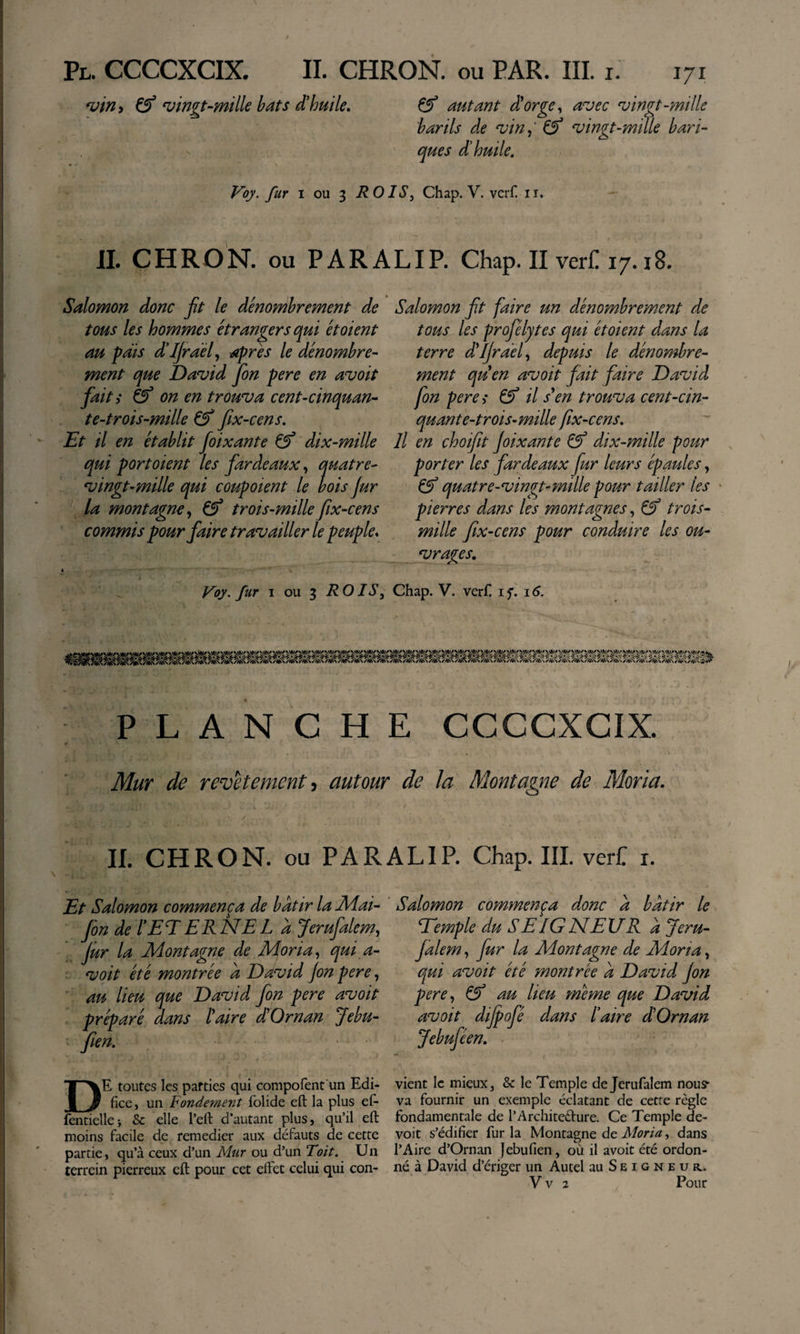 ^ingt‘mille bats d'huile. Çf autant dlorge^ avec vingt-mille barils de vin^' ^ vingt-mille bari- que s d'huile. Voy. fur I ou 3 ROIS, Chap. V. vcrC ii. IL CHRON. ou PARALIP. Chap. II verf! 17.18. Salomon donc ft le dénombrement de tous les hommes étrangers qui étoient au pais d'IJraél, apres le dénombre^ ment que David Jbn pere en avoit fait ^ &amp; on en trouva cent-cinquan- te-trois-mille &amp; fix-cens. Et il en établit foixante dix-mille qui port oient les fardeaux, quatre- vingt-mille qui coupoient le bois fur la montagne., &amp; trois-milleftx-cens commis pour faire travailler le peuple* » yoy. fur I ou 3 ROIS, Salomon ft faire un dénombrement de tous les profélytes qui étoient dans la terre dVJrael, depuis le dénombre¬ ment quen avoit fait faire David fon pereî ^ il s\n trouva cent-cin- quante-thois-mille fix-cens. Il en çhoifit f ixante &amp; dix-mille pour porter les fardeaux fur leurs épaules, ^ quatre-vingt-mille pour tailler les • pierres dans les montagnes, ^ trois- mille fix-cens pour conduire les ou¬ vrages. Chap. V. verfl i 16. PLANCHE CCCCXCIX. Mur de revetement ^ autour de la Montagne de Moria. II. CHRON. ou PARALIP. Chap. IIL vert i. Et Salomon commença de bdttr la 2\4ai- fin de l'ET ER NE L à Jerufalem, jur la Montagne de Moria, qui a- voit été montrée a David jon pere, ■ au lieu que David fon pere avoit préparé dans taire d'Oman Jebu- fien. De toutes les parties qui compofent'un Edi¬ fice , un Fondement folide eft la plus ef- fentiellei &amp; elle l’eft d’autant plus, qu’il eft moins facile de remedier aux défauts de cette partie, qu’à ceux d’un Mur ou d’un Toit. Un terrein pierreux eft pour cet effet celui qui con- ' Salomon commença donc a bâtir le Eemple du S E IG NElf R à Jeru¬ falem , fur la Montagne de Moria, qui avoit été montrée a David jon pere, au lieu meme que David avoit dijpofé dans taire d'Oman Jebuféen. vient le mieux, &amp; le Temple de Jerufalem nous- va fournir un exemple éclatant de cetre règle fondamentale de l’Architedure. Ce Temple de¬ voir s’édifier fur la Montagne de , dans l’Aire d’Oman Jebufien, où il avoit été ordon¬ né à David d’ériger un Autel au Seigneur. V V 2 Pour