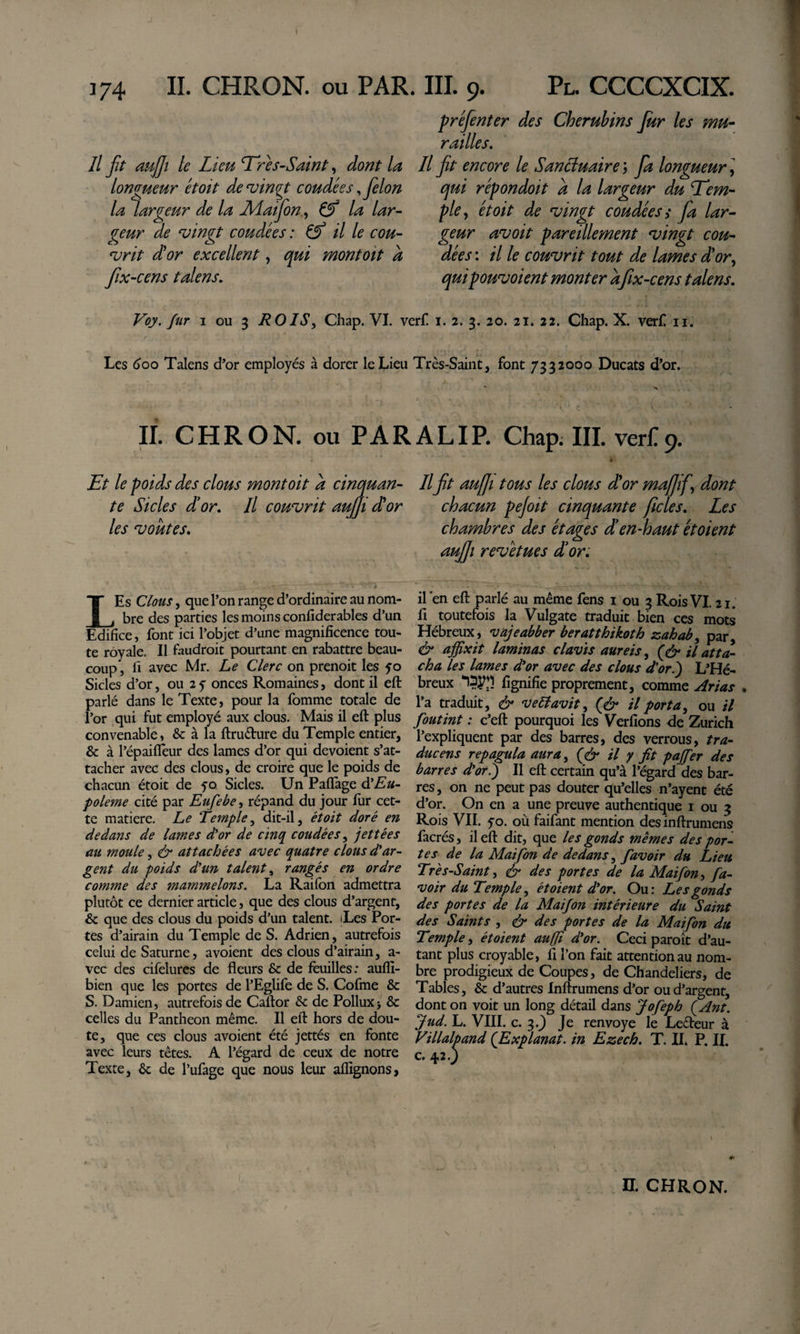 // jit aujfi le Lieu Tres-Saint, dont la longueur et oit de^ingt coudées ^ félon la largeur de la Matfon ., &amp; la lar¬ geur de ^ingt coudées : ^ il le cou- ‘vrit d'or excellent, qui montoit a fix-cens talens. préfenter des Chérubins Jur les mu¬ railles. Il jt encore le SanHuaire ; fa longueur ] qui répondoit a la largeur du Tem¬ ple,, et oit de ^ingt coudées i fa lar¬ geur avoit pareillement ^ingt cou¬ dées : il le couvrit tout de lames d'or,, qui pouvoient monter afx-cens t alens. Voy. fur I ou 3 ROIS^ Chap. VI. verf i. 2. 3. 20. 21. 22. Chap. X. ver£ ii. Les (&gt;oo Talens d’or employés à dorer le Lieu Très-Saint, font 7332000 Ducats d’or. n. CHRON. ou PARALIP. Chap. III. verl^9. Tt le poids des clous montoit a cinquan- Il ft auffi tous les clous d'or mafif,, dont te Sicles d’or. Il couvrit aujji d'or chacun pejoit cinquante ficles. Les les voûtes, chambres des étages dien-haut étaient aujfî revêtues d’or. LEs Clous, que l’on range d’ordinaire au nom¬ bre des parties les moins confiderables d’un Edifice, font ici l’objet d’une magnificence tou¬ te royale. Il faudroit pourtant en rabattre beau¬ coup , fi avec Mr. Le Clerc on prenoit les yo Sicles d’or, ou 2 y onces Romaines, dont il eft parlé dans le Texte, pour la fomme totale de l’or qui fut employé aux clous. Mais il eft plus convenable, &amp; à la ftruéture du Temple entier, &amp; à l’épaifleur des lames d’or qui dévoient s’at¬ tacher avec des clous, de croire que le poids de chacun étoit de yo Sicles. Un Paflage d'Eu- poleme cité par Eufebe, répand du jour fur cet¬ te matière. Le Temple^ dit-il, étoit doré en dedans de lames dlor de cinq coudées ^ jettées au moule, &amp; attachées avec quatre clous d'ar¬ gent du poids d'un talent ^ rangés en ordre comme des mammelons. La Railbn admettra plutôt ce dernier article, que des clous d’argent, &amp; que des clous du poids d’un talent. iLes Por¬ tes d’airain du Temple de S. Adrien, autrefois celui de Saturne, avoient des clous d’airain, a- vec des cifelurcs de fleurs &amp; de feuilles; aufli- bien que les portes de l’Eglife de S. Cofme &amp; S. Damien, autrefois de Caftor &amp; de Pollux&gt; &amp; celles du Pantheon même. Il eft hors de dou¬ te, que ces clous avoient été jettés en fonte avec leurs têtes. A l’égard de ceux de notre Texte, Ôc de l’ufage que nous leur aflignons, il'en eft parlé au même fens i ou 3 Rois VI. 21. fl toutefois la Vulgate traduit bien ces mots Hébreux, vajeabber beratthikoth zahab^ par, &amp; affixit laminas davis aureis ^ il atta¬ cha les lames d'or avec des clous d'or.') L'Hé- breux fignifie proprement, comme ,^rias . l’a traduit, &amp; vedavit, (^&amp; il porta^ ou il foutint : c’eft pourquoi les Verfîons de Zurich l’expliquent par des barres, des verrous, tra¬ ducens repagula aura^ il y fit paffier des barres d'or.) Il eft certain qu’à l’égard des bar¬ res, on ne peut pas douter qu’elles n’ayent été d’or. On en a une preuve authentique i ou 3 Rois VII. yo. où faifant mention desinftrumens facrés, il eft dit, que les gonds memes des por¬ tes de la Maifon de dedans,, favoir du Lieu Très-Saint, &amp; des portes de la Maifon, fa- voir du Temple^ ét oient d'or. Ou: Les gonds des portes de la Maifon intérieure du Saint des Saints , &amp; des portes de la Maifon du Temple, étoient aujfi d'or. Ceci paroit d’au¬ tant plus croyable, fi l’on fait attention au nom¬ bre prodigieux de Coupes, de Chandeliers, de Tables, &amp; d’autres Inftrumens d’or ou d’argent, dont on voit un long détail dans Jofeph ÇAnt. Jud. L. VIII. c. 3.^ Je renvoyé le Ledeur à Villalpand (Explanat, in Ezech, T. II. P. II. c. 42.)