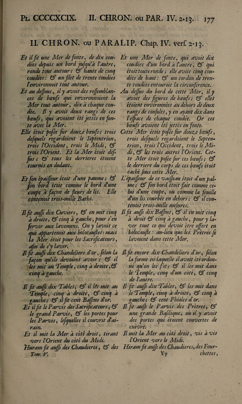 IL CHRON. ou PARALIP. Châp. IV. Et il jît une Mer de fonte, de dix cou¬ dées depuis un bord jufqù^a l'autre^ ronde tout autour s haute de cinq coudées : Çf un flet de trente coudées fenvironnoit tout autour. Et au dejjousy il y avoit des rejjemblan- ces de bœufs qui environnoient la Mer tout autour y dix a chaque cou¬ dée, Il y a'voit deux rangs de ces bœufs y qui avoient été jet tés en fon¬ te avec la Mer, Elle était pofée fur douz,e bœufs,• trois dejquels regardaient le Septentrion y trois tOccident y trois le Midi, ^ trois l’Orient, Et la Mer était def fus î 0' tous les derrières étaient tournés en dedans. Et fin épaijfeur ét oit dune paume t fin fora étoit comme le bord dune  coupe à façon de fleurs de lis. Elle “ contenoit trois-mille Baths, ê Il fit aufii dix Cuviers y ^ en mit cinq a droite, cinq a gauche y pour s en fervir aux lavemens. On y lavait ce qui appartenait aux holocaufles : mais ta Mer étoit pour les Sacrificateurs y ^n de s’y laver, U fit aujji dix Chandeliers d’or, filon la façon qdils devaient avoir i il les mit au Exemple y cinq a droite y ^ cinq a gauche, — lift aufit dix Tables y ^ il l^s mit au Temfie, cinq à ’droite, cinq a gauche &gt; il fit cent Bafins d'or. Et il fit le Parvis des Sacrificateurs y le grand Parvis, les portes pour les Parvis, lefquelles il couvrit dai¬ rain. Et il mit la Mer à coté droit, tirant vers [Orient du coté du Midi, TéJuram fit auffi des Chaudières, &amp; des Tom. V, Et une Mer de fonte, qui avait dix coudées dun bord a [autre, &amp; qui étoit toute ronde ^ elle avait cinq cou^ dées de haut .* ^ un cordon de tren¬ te coudées entourait la circonférence. Au defius du bord de cette Mér, il y aVoit des figures de bœufs i ^ ellet étaient environnées au dehors de deux rangs de conjoles, y en ayant dix dans [efpace de chaque coUdée, Or cet bœufs avaient été rettés enfante. Cette Mer était pofée fur douzje bœufs, trois defquels regardaient le Septen^ trion, trois [Occident, trois le Mi¬ di, ^ lès trois autres [Orient, Cet¬ te Mer étoit pofée fur ces bœufs s €5* le derrière du corps de ces bœufs étoit Caché fous cette Mer, L’épaiffeur de ce vaiffeau était d’un pal¬ mei fin bord était fait comme ce¬ lui (dune coupe, ou comme la feuille du un lis courbée en dehors s Çf il con¬ tendit trois-mille mejures. Il fit aujJi dix Bafftns, ^ il en mit cinq a droit Çf cinq a gauche, pour y la¬ ver tout ce qui devait être offert en holocaujîe : au-lieu que les Prêtres fi lavotent dans cette Mer, Il fit encore dix Chandeliers d’or, filon la forme en laquelle il avait été ordon- ' né qu on les fît s &amp;’ il les mit dans le Éemple, cinq d'un coté, &amp;’ cinq de [autre. Il fit auffi dix Tables y (f les mit dans le Temple, cinq a droite y cinq à gauches &amp; cent Phioles d’ôr. Il fit aujji le Parvis des Prêtres, une grande Bafilique., ou il y avait des portes qui étaient couvertes de cuivre. Il mit la Mer au coté droit, vis a vis [Orient vers le Midi, Hiram fit aufii des Chaudières, des Four- Y y chettes,