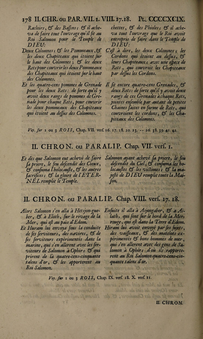 Racloirs, &amp; des Baffms ,* &amp; il ache- *va défaire tout Couvrage ojuil fit au Roi Salomon pour le temple de DIEU: Deux Colomnes i ^ les Pommeaux, les deux Chapiteaux qui étaient fur le haut des Colomnes ; ^ les deux Rets pour couvrir les deux Pommeaux des Chapiteaux qui étaient Jurlehaut des' Colomnes^ Et les quatre-cens pommes de Grenade pour les deux Rets : de forte qu il y avait deux rangs de pommes de Gre- ttade pour chaque Rets, pour couvrir les deux pommeaux des Chapiteaux qui étaient au dejfus des Colomnes^ chettes, Çf des Phioles s il ache^ va tout Couvrage que le Roi avait entrepris de faire dans le Temple de DIEU: Çeft a dire^ les deux Colomnes s les Cordons qui étaient au deffus^ èf leurs Chapiteaux &gt;* avec une e^ece de Rets , qui couvrait les Chapiteaux par deffus les Cordons, Il fit encore quatre-cens Grenades ^ deux Rets: de forte qu^il y avait deux . rangs de ces Grenades a chaque Rets,, jointes enfemhle par autant de petites Ch aine s faites en forme de Rets j qui couvraient les cordons, ^ les Cha¬ piteaux des Colomnes. Voy. fur I ou 3 ROIS, Chap. VII. ver£ 16. 17. 18. 20. 23. -- 26. 38.39.41,42 &gt; * i IL CHRON. ou P ARAL IP. Chap. VIL vetf. 1. Et dés que Salomon eut achevé de faire Salomon ayant achevé fa priere , le feà fapriere, le feu defcendit des deux, . dejcendit du Ciel;&amp;* confima lesho- conjumatholocaufie, &amp; les autres locaufies les viéiimesi lama- Jacrifices ,* ^ la gloire de l ETE R^ jefié de D lEU remplit toute la Mai- JSlEE remplit le Temple. /on. ■ ■ t ^■ i . IL CHRON. ou P ARA LIP. Chap. VIÏL verf. 17.18. Alors Salomon s en alla a Hetsjon-gue- her, ^ a Eloth, fur le rivage de la lider, qui eji au pais dEdom* Et Huram lui envoya fous la conduite de fis ferviteurs, des navires, de fis ferviteurs expérimentés dans la marine, qui s en allèrent avec les fer- viteurs de Salomon à Ophin (f qui prirent de là quatre-cens-cinquante talens d'or, o les apportèrent au Roi Salomon. Enfuit e il alla à Asjongaher, a Al¬ lât h i qui font fur le bord de la Mer- rouge, qui efi dans la Terre dEdom* Hiram lui avoit envojé par fis fujets, des vaiffeaux, des matelots ex¬ périmentés Çf bons hommés de mer, qui S'en allèrent avec des gens de Sa¬ lomon à Ophirs A ou if'rapportè¬ rent au Roi Salomon quatre-cens-cin- quante t alens d'or, \ Voy. fur I ou 3 ROIS, Chap. IX. vetf. 28. X. ver£ ii« .i