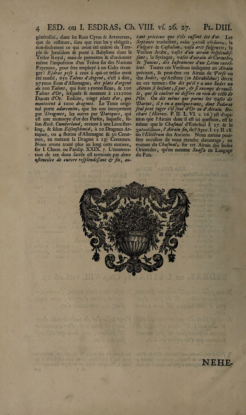 ESD. ou I. ESDRAS, Ch. VIII. v£ 26. 27. Pl. DHL généroficé, dans les Rois Cyrus &amp; Artaxerxes, que de réftituer, fans que rien les y obligeât, ncn-feulement ce qui avoit été enlevé du Tem¬ ple de Jerufalem &amp; porté à Babylone dans le Tréfor Royal, mais de permettre &amp; d’ordonner même l’impofition d’un Tribut fur des Nations Payennes, pour être employé à un Culte étran¬ ger! Efdras pefe à ceux à qui ce tréfor avoit été confié, 6yo Talens d'Argent, c’eft à dire, 5?7yooo Ecus d’Allemagne; des plats chargent de 100 Talens, qui font iyooooEcus; &amp; 100 Talens à’Or, lefquels fe montent à 1222000 Ducats d’Or. Enfuite, vingt plats d'or, qui mont oient à 1000 dragmes. Le Texte origi¬ nal porte adarconim, que les uns interpretent par ‘lOragmes, les autres par TDariques, qui eft une monnoye d’or des Perfes, laquelle, fé¬ lon Rich. Cumberland, revient à une Livre fter- ling, &amp; félon Eifenfchmid, à 20 Dragmes At¬ ti ques , ou 4 florins d’Allemagne &amp; 30 Creut- zers, en mettant la Dragme à 137 Creutzers. Nous avons traité plus au long cette matière, fur I. Chron. ou Paralip. XXIX. 7. L’énumera- tion de ces dons facrés eft terminée par deux ufienciles de cuivre refplendifiant &amp; finy au¬ tant précieux que s'ils eu fient été d'or. Les Septante traduilent, aAvrj «pA/Sorros ; la Vidgate &amp; Cafialion, vafa aris fulgentis ; la Verfion Arabe, vafes d'un airain refplendif fant ; la Syriaque, vafes d'airain de Corinthe h &amp; f unius, des Inftrumens d'un Léton excel¬ lent. Toutes ces Verfions indiquent un Airain précieux, &amp; peut-être cet Airain de Terfe ou des Indes, qu’Ariftote (in Mirabilibus) décrit en ces termes : On dit qu'il y a aux Indes un Airain Jî lui fant, fipur, &amp; fi exempt de rouil¬ le , que fa couleur ne diffère en rien de céltede l'Or. On dit même que parmi les vafes de TOarius, il y en a quelques-uns, dont l'odorat feul peut juger s'il font d'Or ou d'Airain. Bo- ch art (Hieroz. P. IL L. VI. c. 16.) eft d’opi¬ nion que l’Airain dont il eft ici queftion, eft le même que le Chafmal d’Ezéchiel I. 27. &amp; le Xet,Ax.o\ifèu.vov, l'Airain fin, del’Apoc. 1.1 y. IL 18. ou l'Elettrum des Anciens. Nous aurons peut- être occafion de nous étendre davantage, en traitant du Ch afin a f fur cet Airain des Indes Orientales, qu’on nomme Suaffa en Langage du Pais. / NE HE-