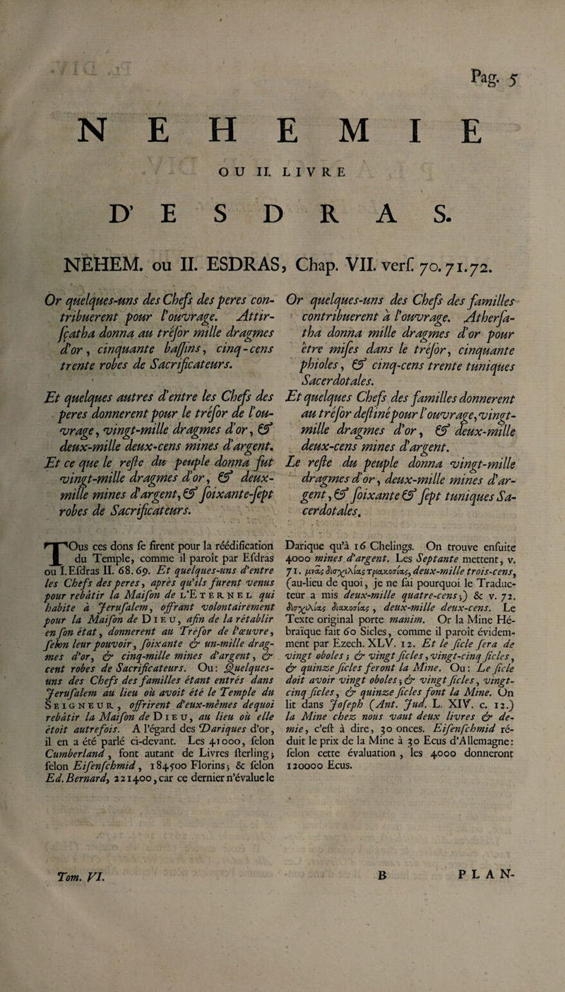 PaS- S N E H E M I E OU IL LIVRE % D' E S D R A S. NEHEM. ou IL ESDRAS* Chap. VIL verL 70.71.72. Or quelques-uns des Chefs des peres con¬ tribuerent pour l'ouvrage. Attir- fçatha donna au tréjor mille dragmes d'or , cinquante bajjins, cinq-cens trente robes de Sacrificateurs. Et quelques autres d'entre les Chefs des peres donnèrent pour le tréfor de l'ou¬ vrage , vingt-mille dragmes d'or, &amp;* deux-mille deux-cens mines d!argent. Et ce que le refic du peuple donna fut vingt-mille dragmes d'or, deux- mille mines dû argent, &amp; foixant e-fept robes de Sacrificateurs. V ‘ ' ' ' c ‘ ‘ • * - - * \ 'y-- • •i TOus ces dons fe firent pour la réédification du Temple, comme il paroît par Efdras ou I.Efdras II. 68.6p. Et quelques-uns d'entre les Chefs des peres, apres qu'ils furent venus pour rebâtir la Maifon de l'Eternel qui habite â Jerufalem, offrant volontairement pour la Maifon de Dieu, afin de la rétablir en fon état, donnèrent au Tréfor de l'œuvre, fehon leur pouvoir, foixante &amp; un-mille drag¬ mes d'ory &amp; cinq-mille mines d'argent, &amp; cent robes de Sacrificateurs. Ou : Quelques- uns des Chefs des familles étant entrés dans \Jerufalem au lieu ou avoit été le Temple du Seigneur , offrirent d'eux-mêmes de quoi rebâtir la Maifon de Dieu, au lieu où elle étoit autrefois. A l’égard des Dariques d’or, il en a été parlé ci-devant. Les 41000, félon Cumberland y font autant de Livres fterlingj félon Eifenfchmid y 184foo Florins j &amp; félon Ed. Bernard, 221400, car ce dernier n’évalue le Or quelques-uns des Chefs des familles contribuerent a l'ouvrage. /.itherfa- tha donna mille dragmes d'or pour être mifes dans le tréjor y cinquante phiolesy Çf cinq-cens trente tuniques Sacerdotales. Et quelques Chefs des familles donnèrent au tréfor dejlinépour l'ouvrage y vingt- mille dragmes d'or y &amp; deux-mille deux-cens mines dû argent. Le refie du peuple donna vingt-mille dragmes dû or, deux-mille mines d'ar¬ gent y &amp; foixante &amp; Jept tuniques Sa¬ cerdotales. Darique qu’à 16 Chelings. On trouve enfuite 4000 mines d'argent. Les Septante mettent, v. 71. Us TpicLKOjUçy deux-mille trois-censy (au-lieu de quoi, je ne fai pourquoi le Traduc¬ teur a mis deux-mille quatre-cens&amp; v. 72. ê'ta-^iÀ.Us JtcLx.ocria.$, deux-mille deux-cens. Le Texte original porte manim. Or la Mine Hé¬ braïque fait 60 Sicles, comme il paroît évidem¬ ment par Ezech. XLV. 12. Et le ficle fera de vingt oboles s &amp; vingt fie le s, vingt-cinq fie le s, &amp; quinze fie le s feront la Mine. Ou : Le ficle doit avoir vingt oboles -, &amp; vingt fie le s, vingt- cinq ficle s, &amp; quinze ficle s font la Mine. Un lit dans Jofeph ÇAnt. Jud. L. XIV. c. 12.) la Mine chez nous vaut deux livres &amp; de¬ mie y c’eft à dire, 30 onces. Eifenfchmid ré¬ duit le prix de la Mine 330 Ecus d’Allemagne: félon cette évaluation , les 4000 donneront 120000 Ecus. Tom. VI. B PLAN-