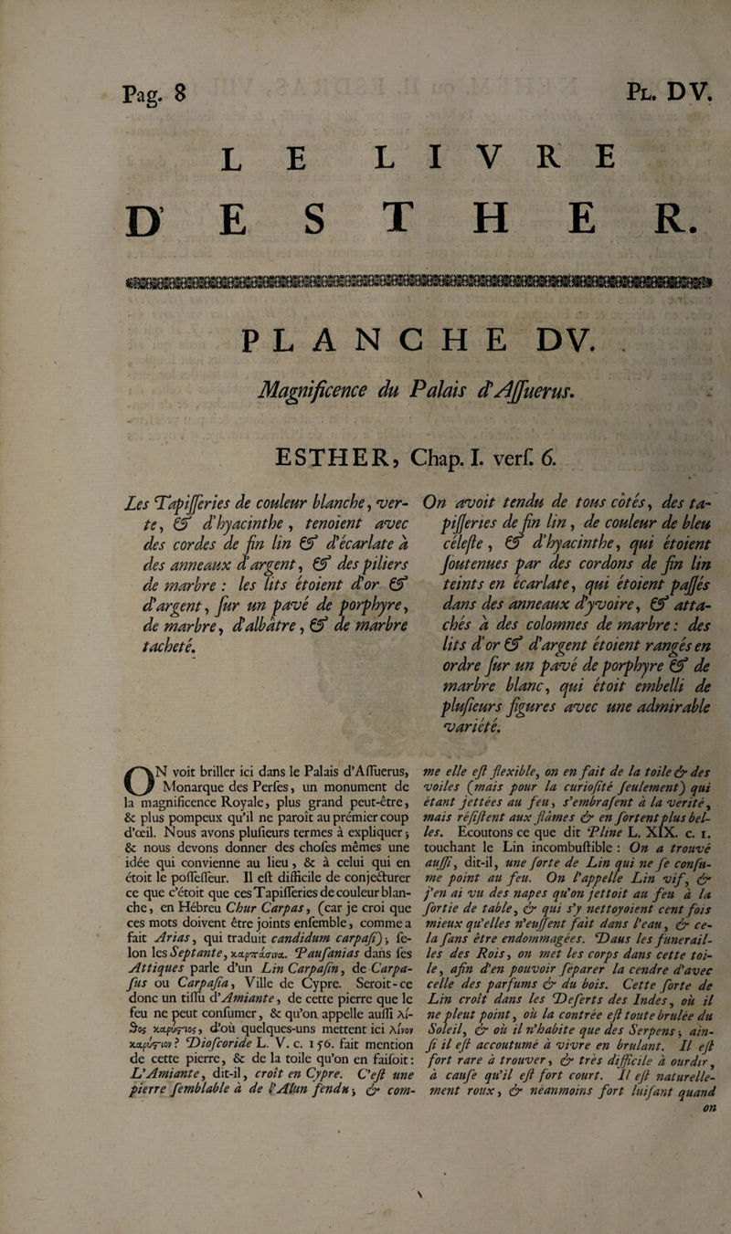 LE LIVRE D E S T H E R. PLANCHE DV. Magnificence du Palais d'/ljfuerus. ESTHER, Les Tapijfcries de couleur blanche, ver¬ te , &amp; d’hyacinthe , tenoïent avec des cordes de jin lin &amp; dyécarlate a des anneaux d’argent, des piliers de marbre : les lits étoient d’or 0° d argent, fur un pavé de porphyre, de marbre, d!albâtre, &amp; de marbre tacheté. ON voit briller ici dans le Palais d’Afluerus, Monarque des Perfes, un monument de la magnificence Royale, plus grand peut-être, &amp; plus pompeux qu’il ne paraît au prémier coup d’œil. Nous avons plufieurs termes à expliquer -, &amp; nous devons donner des chofes mêmes une idée qui convienne au lieu, &amp; à celui qui en étoit le poffeffeur. Il eft difficile de conjeêturer ce que c’étoit que ces Tapifièries de couleur blan¬ che, en Hébreu Chur Carpas, (car je croi que ces mots doivent être joints enfemble, comme a fait Arias, qui traduit candidum carpaft)&gt; fé¬ lon \qs Septante, Raufanias dans fes At tique s parle d’un LinCarpafin, de Carpa- fus ou Carpajïa, Ville de Cypre. Serait-ce donc un tiffii d’Amiante, de cette pierre que le feu ne peut confumer, &amp; qu’on appelle auffi \l- 3o$ xa.pvr'ioç, d’où quelques-uns mettent ici Aim x.x.pu&lt;rio\/ ? Diofcoride L. V. c. i y6. fait mention de cette pierre, &amp; de la toile qu’on en faifoit : L’Amiante, dit-il, croît en Cypre. C’efi une pierre femblable à de l’Alun fendu &gt; &amp; com- Chap. I. verf. 6. On avoit tendu de tous cotés, des ta~ pijjeries de fin lin, de couleur de bleu cèle fie , 0* d’hyacinthe, qui étoient Joutenues par des cordons de fin lin teints en écarlate, qui étoient pafiés dans des anneaux d'y voire, 0* atta¬ chés a des colomnes de marbre : des lits d’or 0* d argent étoient rangés en ordre Jùr un pavé de porphyre Cf de marbre blanc, qui étoit embelli de plufieurs figures avec une admirable variété. me elle eft flexible, on en fait de la toile &amp; des voiles (mais pour la curiojîté feulement) qui étant jettées au feu, s’embrafent a la vérité, mais réftftent aux fiâmes &amp; en fortent plus bel¬ les. Ecoutons ce que dit T line L. XIX. c. i. touchant le Lin incombuftible : On a trouvé aujft, dit-il, une forte de Lin qui ne fe confu¬ me point au feu. On l’appelle Lin vif, &amp; j’en ai vu des napes qu’on jettoit au feu à la fortie de table, &amp; qui s’y nettoyoient cent fois mieux qu’elles n’enflent fait dans l’eau, &amp; ce¬ la fans être endommagées. Dans les funérail¬ les des Rois, on met les corps dans cette toi¬ le , afin d’en pouvoir feparer la cendre d’avec celle des parfums &amp; du bois. Cette forte de Lin croît dans les Defert s des Indes, ou il ne pleut point, où la contrée eft toute brûlée du Soleil, &amp; où il n’habite que des Serpens -, ain- fi il eft accoutumé à vivre en brûlant. Il eft fort rare à trouver, &amp; très difficile à ourdir, à caufe qu’il eft fort court. Il eft naturelle¬ ment roux, &amp; néanmoins fort luifant quand on