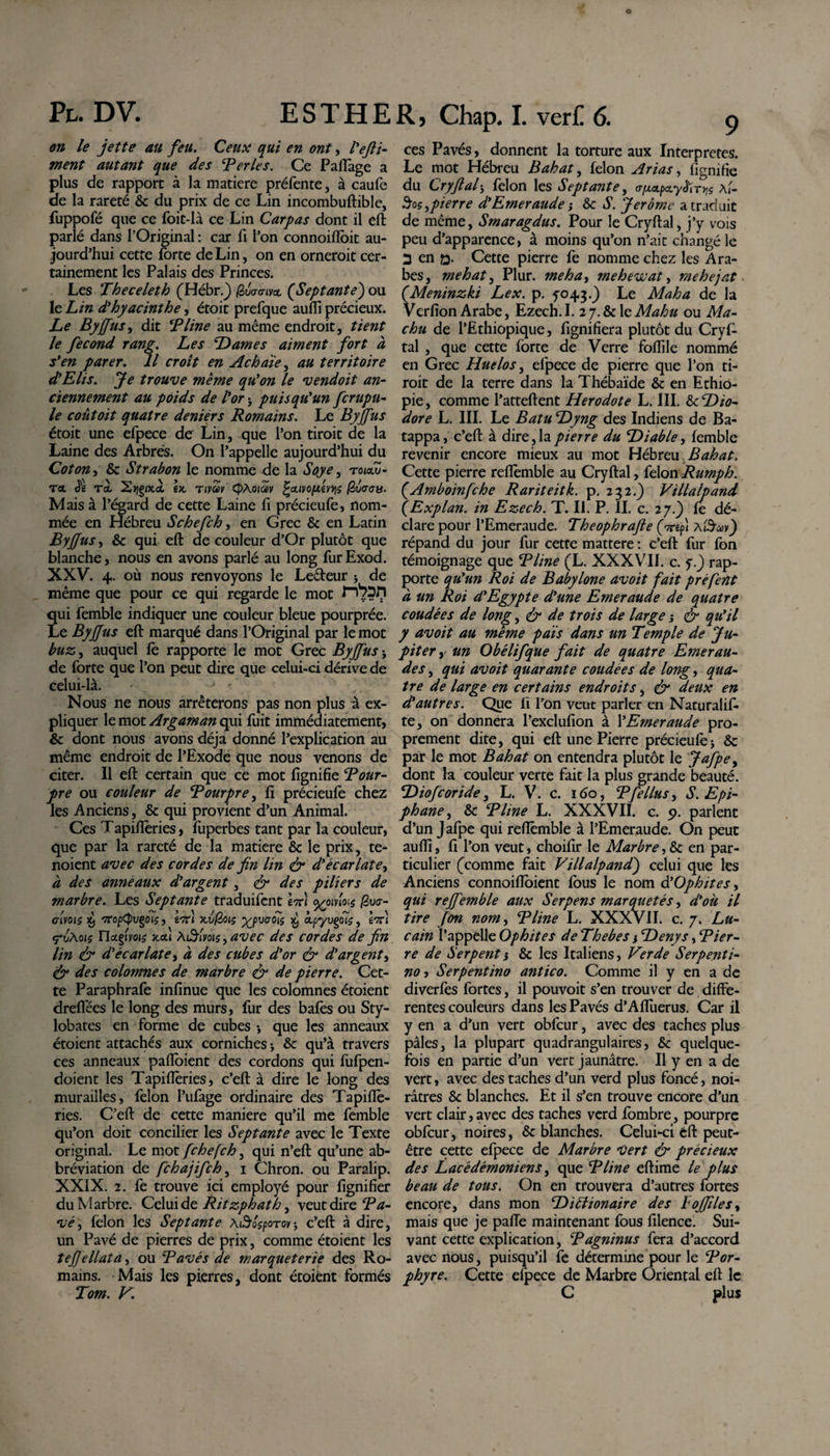 on le jette au feu. Ceux qui en ont, l'efil¬ ment autant que des Ter le s. Ce Paftage a plus de rapport à la matière préfente, à caufe de la rareté &amp; du prix de ce Lin incombuftible, fuppofé que ce foit-là ce Lin Carpas dont il eft parlé dans l’Original : car fi l’on connoiftoit au¬ jourd’hui cette forte de Lin, on en orneroit cer¬ tainement les Palais des Princes. Les Theceleth (Hébr.J (èvo-cnvoL (Septante) ou le Lin dl hyacinthe, étoit prefque aufii précieux. Le Byffus, dit T line au même endroit, tient le fécond rang. Les Dames aiment fort à s’en parer. Il croît en Achaïe, au territoire d’Elis. Je trouve même qu’on le vendoit an¬ ciennement au poids de l’or j puisqu’un fcrupu- le coût oit quatre deniérs Romains. Le Byffus étoit une efpece de Lin, que l’on tiroit de la Laine des Arbres. On l’appelle aujourd’hui du Coton, &amp; Strabon le nomme de la Soye, roiaZ- T&lt;x J'ê Tel Srçgifcct \x Tivav (pAoiav ^cLivo/uévqs (èuaau. Mais à l’égard de cette Laine fi précieufe, nom¬ mée en Hébreu Schefch, en Grec &amp; en Latin Byffus, &amp; qui eft de couleur d’Or plutôt que blanche, nous en avons parlé au long furExod. XXV. 4. où nous renvoyons le Le&amp;eur j de même que pour ce qui regarde le mot qui femble indiquer une couleur bleue pourprée. Le Byffus eft marqué dans l’Original par le mot buz, auquel fè rapporte le mot Grec Byffus ; de forte que l’on peut dire que celui-ci dérive de celui-là. • y - ' t Nous ne nous arrêterons pas non plus à ex¬ pliquer le mot Argam an qui fuit immédiatement, &amp; dont nous avons déjà donné l’explication au même endroit de l’Exode que nous venons de citer. Il eft certain que ce mot lignifie Tour- pre ou couleur de Tourpre, ft précieufe chez les Anciens, &amp; qui provient d’un Animal. Ces Tapiftèries, fuperbes tant par la couleur, que par la rareté de la matière 8c le prix, te- noient avec des cordes de fin lin &amp; d’écarlate, à des anneaux d’argent, &lt;&amp; des piliers de marbre. Les Septante traduifent IttÎ %oivtoi$ £u&lt;r- civois X) 'iropCPvçois, tiri xvfèoiç y/pvcrots x, àpyugoî?, en) ç“vAoi$ naçimç xcu Afifyoïs, avec des cordes de fin lin &amp; d’écarlate, à des cubes d’or &amp; d’argent, &amp; des colomnes de marbre &amp; de pierre. Cet¬ te Paraphrafe infinue que les colomnes étoient drelfées le long des murs, fur des bafes ou Sty¬ lobates en forme de cubes -, que les anneaux étoient attachés aux corniches -, &amp; qu’à travers ces anneaux pafibient des cordons qui fufpen- doient les Tapiftèries, c’eft à dire le long des murailles, félon l’ufage ordinaire des Tapiflè- ries. C’eft de cette manière qu’il me femble qu’on doit concilier les Septante avec le Texte original. Le mot fche(ch, qui n’eft qu’une ab- bréviation de fchajifch, i Chron. ou Paralip. XXIX. 2. fe trouve ici employé pour lignifier du Marbre. Celui de Ritzphath, veut dire Ba¬ vé ^ félon les Septante \ti6$poTov’, c’eft à dire, un Pavé de pierres de prix, comme étoient les tefiellata, ou Tavés de marqueterie des Ro¬ mains. Mais les pierres, dont étoient formés Tom. V. ces Pavés, donnent la torture aux Interpretes. Le mot Hébreu Bahat, félon Arias, fignifie du Cryftal, félon les Septante, o-^etpay^'r^ \ï- pierre d’Emeraude ; 8c S. Jerome a traduit de même, Smaragdus. Pour le Cryftal, j’y vois peu d’apparence, à moins qu’on n’ait changé le 2 en q. Cette pierre fe nomme chez les Ara¬ bes, mehat, Plur. me ha, mehewat, mehejat (.Meninzki Lex. p. yo43.) Le Maha de la VerfionArabe, Ezech.I. ij.8c\cMahu ou Ma- chu de l’Ethiopique, lignifiera plutôt du Cryf¬ tal , que cette forte de Verre foftile nommé en Grec Huelos, efpece de pierre que l’on ti¬ roit de la terre dans la Thébaïde 8c en Ethio¬ pie, comme l’atteftent Herodote L. III. 8c Dio¬ dore L. III. Le Batu Dyng des Indiens de Ba- tappa, c’eft à dire, la pierre du Diable, femble revenir encore mieux au mot Hébreu Bahat. Cette pierre reiïèmble au Cryftal, félon Rumph. (Amboinfche Rariteitk. p. 232.) Villalpand (Explan. in Ezech. T. II. P. II. c. 27.) fe dé¬ clare pour l’Emeraude. Theophrafle (nft A&amp;av) répand du jour fur cette mattere : c’eft fur fon témoignage que T line (L. XXXVII. c. y.) rap¬ porte qu’un Roi de Babylone avoit fait préfent à un Rot d’Egypte d’une Emeraude de quatre coudées de long, &amp; de trois de large j &amp; qu’il y avoit au même païs dans un Temple de Ju¬ piter , un Obélifque fait de quatre Emerau¬ des , qui avoit quarante coudées de long, qua¬ tre de large en certains endroits, &amp; deux en d’autres. Que lï l’on veut parler en Naturalif- te, on donnera l’exclufion à l’Emeraude pro¬ prement dite, qui eft une Pierre précieufe ; &amp; par le mot Bahat on entendra plutôt le Jafpe, dont la couleur verte fait la plus grande beauté. Diofcoride, L. V. c. 160, Tfellus, S. Epi¬ phane , 8c T line L. XXXVII. c. 9. parlent d’un Jafpe qui reftèmble à l’Emeraude. On peut aufli, fi l’on veut, choifir le Marbre, 8c en par¬ ticulier (comme fait Villalpand) celui que les Anciens connoiftoient fous le nom à’Ophites, qui reffemble aux Serpens marquetés, d’oii il tire fon nom, T line L. XXXvII. c. 7„ Lu- cain l’appelle Ophites de Thebes i Denys, Tier- re de Serpent i 8c les Italiens, Ver de Serpenti¬ no y Serpentino antico. Comme il y en a de diverfes fortes, il pouvoit s’en trouver de diffe¬ rentes couleurs dans les Pavés d’Affuerus. Car il y en a d’un vert obfcur, avec des taches plus pâles, la plupart quadrangulaires, 8c quelque¬ fois en partie d’un vert jaunâtre. Il y en a de vert, avec des taches d’un verd plus foncé, noi¬ râtres 8c blanches. Et il s’en trouve encore d’un vert clair, avec des taches verd fombre, pourpre obfcur, noires, &amp; blanches. Celui-ci eft peut- être cette efpece de Marbre Vert &amp; précieux des Lacédémoniens, que T line eftime le plus beau de tous. On en trouvera d’autres fortes encore, dans mon Diblionaire des boffiles, mais que je paffe maintenant fous filence. Sui¬ vant cette explication, T agninus fera d’accord avec nous, puisqu’il fe détermine pour le Tor- phyre. Cette efpece de Marbre Oriental eft le C plus