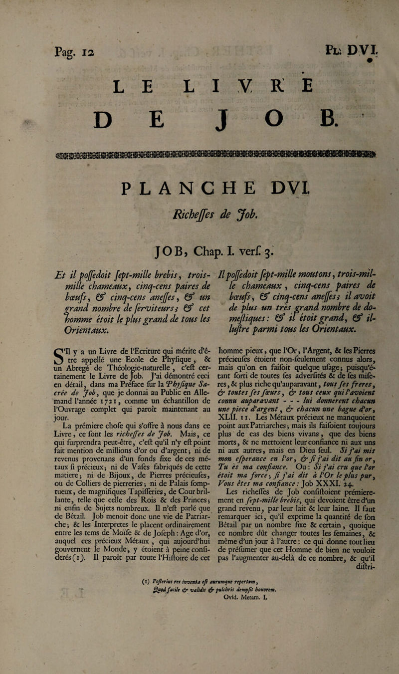 LE LIVRE DE JO B. PLANCHE DVL Richeffes de Job. J O B &gt; Chap. I. verf 3. Et il pojfedoit fept-mille brebis, trois - mille chameaux y cinq-cens paires de bœufs y &amp; cinq-cens anejjes, &amp; un frand nombre de ferviteurs,* &amp; cet omme et oit le plus grand de tous les Orientaux. Il pojfedoit fept-mille moutons y trois-mil- le chameaux, cinq-cens paires de bœufs y &amp; cinq-cens aneffes s il au oit de plus un très grand nombre de do- mejliques: &amp; il et oit grand y Çf il- luflre parmi tous les Orientaux. S’il y a un Livre de l’Ecriture qui mérite d’ê¬ tre appellé une Ecole de Phyfique , &amp; un Abrégé de Théologie-naturelle , c’eft cer¬ tainement le Livre de Job. J’ai démontré ceci en détail, dans ma Préface fur la ‘Phyfique Sa¬ crée de Job, que je donnai au Public en Alle¬ mand l’année 1721, comme un échantillon de l’Ouvrage complet qui paroît maintenant au jour. La prémiere chofe qui s’ofire à nous dans ce Livre , ce font les richejfes de Job. Mais, ce qui furprendra peut-être, c’eft qu’il n’y eft point fait mention de millions d’or ou d’argent * ni de revenus provenans d’un fonds fixe de ces mé¬ taux ft précieux j ni de Vafes fabriqués de cette matière; ni de Bijoux, de Pierres précieufes, ou de Colliers de pierreries 5 ni de Palais fomp- tueux, de magnifiques Tapiflèries, de Cour bril¬ lante, telle que celle des Rois &amp; des Princes; ni enfin de Sujets nombreux. Il n’eft parlé que de Bétail. Job menoit donc une vie de Patriar¬ che; èc les Interpretes le placent ordinairement entre les tems de Moïfe &amp; de Jofeph : Age d’or, auquel ces précieux Métaux , qui aujourd’hui gouvernent le Monde, y étoient à peine confi- derés(ij. 11 paroit par toute l’Hiftoire de cet homme pieux, que l’Or, l’Argent, &amp; les Pierres précieufes étoient non-fèulement connus alors, mais qu’on en faifbit quelque ufage; puisqu’é- tant forti de toutes fes adverfités &amp; de fes mifè- res,&amp; plus riche qu’auparavant, tous fes freres, &amp; toutes fes fœurs, &amp; tous ceux qui tav oient connu auparavant - - - lui donnèrent chacun une pie ce d'argent, &amp; chacun une bague d'or y XLII. 11. Les Métaux précieux ne manquoient point aux Patriarches; mais ils faifoient toujours plus de cas des biens vivans, que des biens morts, &amp; ne mettoient leur confiance ni aux uns ni aux autres, mais en Dieu feul. Si j'ai mis mon efperance en l'or y &amp; fi j'ai dit au fin or y Tu es ma confiance. Ou : Si j'ai cru que l'or étoit ma force ; fi j'ai dit à l'Or le plus pur y Vous êtes ma confiance : Job XXXI. 24. Les richeflès de Job confiftoient première¬ ment en fept-mille brebis y qui dévoient être d’un grand revenu, par leur lait &amp; leur laine. 11 faut remarquer ici, qu’il exprime la quantité de fon Bétail par un nombre fixe &amp; certain, quoique ce nombre dût changer toutes les femaines, 8c même d’un jour à l’autre : ce qui donne tout lieu de préfumer que cet Homme de bien ne vouloit pas l’augmenter au-delà de ce nombre, &amp; qu’il diftri- (1) Tofterius res inventa eft aurumque repertum, Quod facile &amp; validis &amp; pulchris dempftt honorem. Ovid. Metam. I.