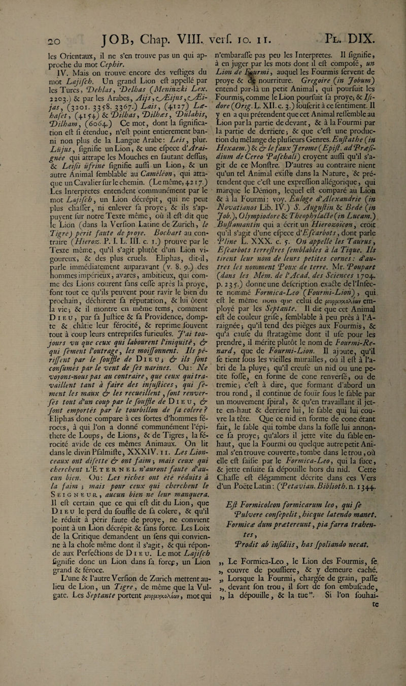 les Orientaux, il ne s’en trouve pas un qui ap¬ proche du mot Cephir. IV. Mais on trouve encore des veftiges du mot Lajifch. Un grand Lion eft appellé par les Turcs, cDehlas, Belhas fMeninzki Lex. 2203.) &amp; par les Arabes, Aijs^^/Eijus,oÆ/- jas, (3201. 335-8. 3367.) Lais, (4127) La- hafet, (+15+) &amp;: Bilbas, Bilhas, Biilahis, Bilharn, (6064.) Ce mot, dont la lignifica¬ tion eft fi étendue, n’eft point entièrement ban¬ ni non plus de la Langue Arabe: Leis, plur. Lu jus, Lignifie un Lion, &amp; une efpece d’Arai¬ gnée qui attrape les Mouches en fautant defliis* &amp; Lq/ft üfrine lignifie aufli un Lion, &amp; un autre Animal fèmblable au Caméléon, qui atta¬ que un Cavalier fur le chemin. (Le même, 4217.) Les Interpretes entendent communément par le mot Lajifch, un Lion décrépit, qui ne peut plus chaflèr, ni enlever fa proye* &amp;: ils s’ap- puyent fur notre Texte même, où il eft dit que le Lion (dans la Verfion Latine de Zurich, le Tigre) périt faute de proye. Bochart au con¬ traire (Hieroz. P. I. L. III. c. 1.) prouve par le Texte même, qu’il s’agit plutôt d’un Lion vi¬ goureux, &amp; des plus cruels. Eliphas, dit-il, parle immédiatement auparavant (v. 8. 9.) des hommes impérieux, avares, ambitieux, qui com¬ me des Lions courent fans cefiè après la proye, font tout ce qu’ils peuvent pour ravir le bien du prochain, déchirent fa réputation, &amp; lui ôtent la vie 3 &amp; il montre en même tems, comment Dieu, par fa Juftice &amp; fa Providence, domp¬ te &amp; châtie leur férocité, &amp; reprime fouvent tout à coup leurs entreprifes furieufes. J'ai tou¬ jours vu que ceux qui labourent l'iniquité, &amp; qui fément l'outrage, les moijfonnent. Ils pé- rijfent par le foiijfte de Dieuj &amp; ils font confîmes par le vent de fes narines. Ou: Ne voyons-nous pas au contraire, que ceux qui tra¬ vaillent tant à faire des injuftices, qui fé¬ ment les maux &amp; les recueillent, font renver- fes tout d'un coup par le fouffle ^Dieu, &amp; font emportés par le tourbillon de fa colere ? Eliphas donc compare à ces fortes d’hommes fé¬ roces, à qui l’on a donné communément l’épi- thete de Loups, de Lions, &amp; de Tigres, la fé¬ rocité avide de ces mêmes Animaux. On lit dans le divin Pfalmifte, XXXIV. 11. Les Lion¬ ceaux ont difette &amp; ont faim * mais ceux qui cherchent l’E ternel n'auront faute d'au¬ cun bien. Ou: Les riches ont été réduits à la faim * mais pour ceux qui cherchent le Seigneur, aucun bien ne leur manquera. 11 eft certain que ce qui eft dit du Lion, que Dieu le perd du fouffle de fa colere, &amp; qu’il le réduit à périr faute de proye, ne convient point à un Lion décrépit &amp; fans force. Les Loix de la Critique demandent un fens qui convien¬ ne à la choie même dont il s’agit, &amp;: qui répon¬ de aux Perfections de D 1 e u. Le mot Lajifch fignifie donc un Lion dans fa forcp, un Lion grand &amp; féroce. L’une &amp; l’autre Verfion de Zurich mettent au- lieu de Lion, un Tigre, de même que la Vul¬ gate. Les Septante portent pvppyx.oAwv, mot qui n’embarafle pas peu les Interpretes. H fignifie, à en juger par les mots dont il eft compoie, un Lion de Fourmi, auquel les Fourmis fervent de proye &amp; de nourriture. Grégoire fin Joburn) entend par-là un petit Animal, qui pourfuit les Fourmis, comme le Lion pourfuit fa proye* &amp; Ifi- dore (Orig. L. XII. c. 3.) fouferit à ce fentiment. Il y en a qui prétendent que cet Animal reflèmble au Lion parla partie de devant, &amp; à la Fourmi par la partie de derrière 5 &amp; que c’eft une produc¬ tion du mélange de plufieurs Genres. Euftathe fin Hexaem.) &amp; &amp; le faux Jerome fEpift. ad Brafi¬ dium de Cereo Bafchali) croyent aufli qu’il s’a¬ git de ce Monffre. D’autres au contraire nient qu’un tel Animal exifie dans la Nature, &amp; pré¬ tendent que c’eft une expreflion allégorique, qui marque le Démon, lequel efi: comparé au Lion &amp; à la Fourmi: voy. Euloge d'Alexandrie fin Novatianos Lib. IV.) S. Auguftin Sc Bede fin Job.), Olympiodore tk Theophylatte fin Lucam.) Buft amant in qui a écrit un Hierozoïcon, croit qu’il s’agit d’une efpece d'Efcarbots, dont parle T line L. XXX. c. 5. On appelle les Taurus, Efcarbots terrejlres femblables a la Tique. Ils tirent leur nom de leurs petites cornes : d'au¬ tres les nomment Toux de terre. Mr. Boupart fdans les Mém. de l'Acad. des Sciences 1704. p. 235.) donne une defeription cxaêfe de l’infec¬ te nommé Formica-Leo fFourmï-Lion) , qui efi le même nom que celui de pvpp.yx.oAMy em¬ ployé par les Septante. Il dit que cet Animal eft de couleur grife, femblable à peu près à l’A¬ raignée* qu’il tend des pièges aux Fourmis, &amp; qu’a caufe du ftratagème dont il ufe pour les prendre, il mérite plutôt le nom de Fourmi-Re¬ nard, que de Fourmi-Lion. Il ajoute, qu’il fe tient fous les vieilles murailles, où il eft à l’a¬ bri de la pluye* qu’il creufe un nid ou une pe¬ tite fofîè, en forme de cône renverfé, ou de tremie* c’eft à dire, que formant d’abord un trou rond, il continue de fouïr fous le fable par un mouvement fpiral, &amp; qu’en travaillant il jet¬ te en-haut &amp; derrière lui, le fable qui lui cou¬ vre la tête. Que ce nid en forme de cône étant fait, le fable qui tombe dans la foflë lui annon¬ ce fa proye* qu’alors il jette vite du fable en- haut, que la Fourmi ou quelque autre petit Ani¬ mal s’en trouve couverte, tombe dans le trou, où elle eft faifie par le Formica-Leo, qui la fuce, &amp; jette enfuite fa dépouille hors du nid. Cette Chaflè eft élégamment décrite dans ces Vers d’un Poète Latin: QPetavian. Biblioth. n. 1344. Eft Formicoleon formicarum leo, qui fe Bulvere confepelit, hic que latendo manet. Formica dum pr ater eunt, pia farra trahen¬ tes , B rodit ab inftdiis, has fpoliando necat. „ Le Formica-Leo , le Lion des Fourmis, fe „ couvre de poufliere, &amp; y demeure caché. „ Lorsque la Fourmi, chargée de grain, pafiè ,, devant fon trou, il fort de fon embufeade, „ la dépouille, &amp; la tue Si l’on fouhai- te