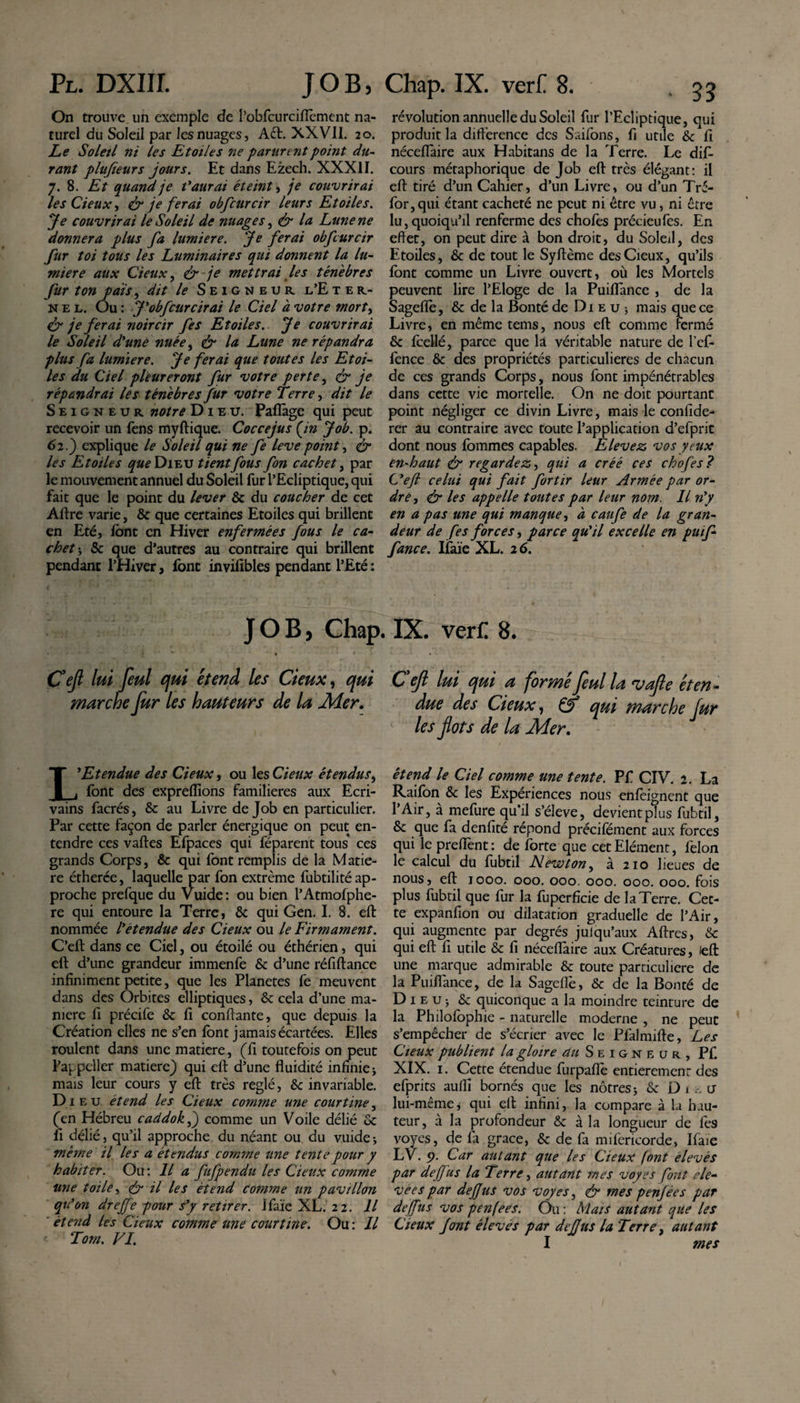 On trouve un exemple de robfcurcifièment na¬ turel du Soleil par les nuages, Aél. XXVII. 20. Le Soleil ni les Etoiles ne parurent point du¬ rant plajïeurs jours. Et dans Ezech. XXXII. 7. 8. Et quand je t'aurai éteint, je couvrirai les deux, &amp; je ferai obfcurcir leurs Etoiles. 'Je couvrirai le Soleil de nuages, &amp; la Lune ne donnera plus fa lumière. Je ferai obfcurcir fur toi tous les Luminaires qui donnent la lu¬ mière aux deux, &amp; je mettrai les ténèbres fur ton pais, dit le Seigneur l’E ter- nel. Ou : J'obfcurcir ai le Ciel à votre mort&gt; &amp; je ferai noircir fes Etoiles. Je couvrirai le Soleil d'une nuée, &amp; la Lune ne répandra plus fa lumière. Je ferai que toutes les Etoi¬ les du Ciel pleureront fur votre perte, &amp; je répandrai les ténèbres fur votre Terre, dit le Seigneur notre Dieu. Paflàge qui peut recevoir un fens myftique. Coccejus (in Job. p. 62.) explique le Soleil qui ne fe leve point, &amp; les Etoiles ^«^Dieu tient fous fon cachet, par le mouvement annuel du Soleil fur l’Ecliptique, qui fait que le point du lever &amp; du coucher de cet Aftre varie, &amp; que certaines Etoiles qui brillent en Eté, font en Hiver enfermées fous le ca¬ chet-, &amp; que d’autres au contraire qui brillent pendant l’Hiver, font invifibles pendant l’Eté : JOB, Chap « - • - - i * » * Cefi lui feul qui et end les deux, qui marche fur les hauteurs de la Mer. L'Etendue des deux, ou les deux étendus, font des expreflions familières aux Ecri¬ vains facrés, &amp; au Livre de Job en particulier. Par cette façon de parler énergique on peut en¬ tendre ces vaftes Efpaces qui féparent tous ces grands Corps, &amp; qui font remplis de la Made¬ re étherée, laquelle par fon extrême fubtilité ap¬ proche prefque du Vuide: ou bien l’Atmofphe- re qui entoure la Terre, &amp; qui Gen. I. 8. eft nommée l'étendue des deux ou le Firmament. C’eft dans ce Ciel, ou étoilé ou éthérien, qui eft d’une grandeur immenfe &amp; d’une réfiftance infiniment petite, que les Planetes fe meuvent dans des Orbites elliptiques, &amp; cela d’une ma¬ niéré fi précife &amp; fi confiante, que depuis la Création elles ne s’en font jamais écartées. Elles roulent dans une matière, (fi toutefois on peut l’appeller matière) qui eft d’une fluidité infinie -, mais leur cours y eft très réglé, &amp; invariable. Di e u étend les deux comme une courtine, (en Hébreu caddokf) comme un Voile délié Sc fl délié, qu’il approche du néant ou du vuide * meme il les a étendus comme une tente pour y habiter. Ou: Il a fufpendu les deux comme une toile, &amp; il les étend comme un pavillon qu'on dreffe pour s'y retirer. Ifaïe XL. 22. Il et end les deux comme une courtine. Ou : Il Torn. VI. révolution annuelle du Soleil fur l’Ecliptique, qui produit la différence des Saifons, fi utile &amp;c fl néceflaire aux Habitans de la Terre. Le dis¬ cours métaphorique de Job eft très élégant: il eft tiré d’un Cahier, d’un Livre, ou d’un Tré- for,qui étant cacheté ne peut ni être vu, ni être lu,quoiqu’il renferme des choies précieufes. En effet, on peut dire à bon droit, du Soleil, des Etoiles, &amp; de tout le Syftème desCieux, qu’ils font comme un Livre ouvert, où les Mortels peuvent lire l’Eloge de la Puiflance , de la Sageflè, &amp; de la Bonté de Di e u 5 mais que ce Livre, en même tems, nous eft comme Fermé &amp; fcellé, parce que la véritable nature de l’ef- fence &amp; des propriétés particulières de chacun de ces grands Corps, nous font impénétrables dans cette vie mortelle. On ne doit pourtant point négliger ce divin Livre, mais le confide- rer au contraire avec toute l’application d’efprit dont nous fommes capables. Elevez vos yeux en-haut &amp; regardez, qui a créé ces chofes? L'eft celui qui fait for tir leur Armée par or¬ dre, ér les appelle toutes par leur nom. Il n'y en a pas une qui manque, à caufe de la gran¬ deur de fes forces, parce qu'il excelle en puif- fance. Ifaïe XL. 26. IX. verC 8. C eft lui qui a formé feul la vafle éten¬ due des deux, &amp; qui marche fur les fots de la Mer. étend le Ciel comme une tente. Pf CIV. 2. La Raifon &amp; les Expériences nous enfeignent que l’Air, à mefure qu’il s’élève, devient plus fubtil, &amp; que fa denfité répond précifément aux forces qui le preflènt : de forte que cet Elément, félon le calcul du fubtil Newton, à 210 lieues de nous, eft 1000. 000. 000. 000. 000. 000. fois plus fubtil que fur la fuperficie de la Terre. Cet¬ te expanfion ou dilatation graduelle de l’Air, qui augmente par degrés julqu’aux Aftres, &amp; qui eft fl utile &amp; fi néceflaire aux Créatures, left une marque admirable &amp; toute particulière de la Puiflance, de la Sageflè, &amp; de la Bonté de Di e u j &amp; quiconque a la moindre teinture de la Philofophie - naturelle moderne , ne peut s’empêcher de s’écrier avec le Pfalmifte, Les Cieux publient la gloire ^/Seigneur, Pf. XIX. 1. Cette étendue furpafiè entièrement des efprits aulîî bornés que les nôtres j &amp; D 1 h u lui-même, qui eft infini, la compare à la hau¬ teur, à la profondeur Sc à la longueur de fes voyes, de fa grâce, &amp; de fa mifericorde, Ifaïe Lv. p. Car autant que les Cieux font elevés par dejfus la Terre, autant mes voyes font ele- vees par dejfus vos voyes, &amp; mes penfées par dejfus vos penfees. Ou : Mais autant que les Cieux font élevés par deffus la Terre, autant I mes f