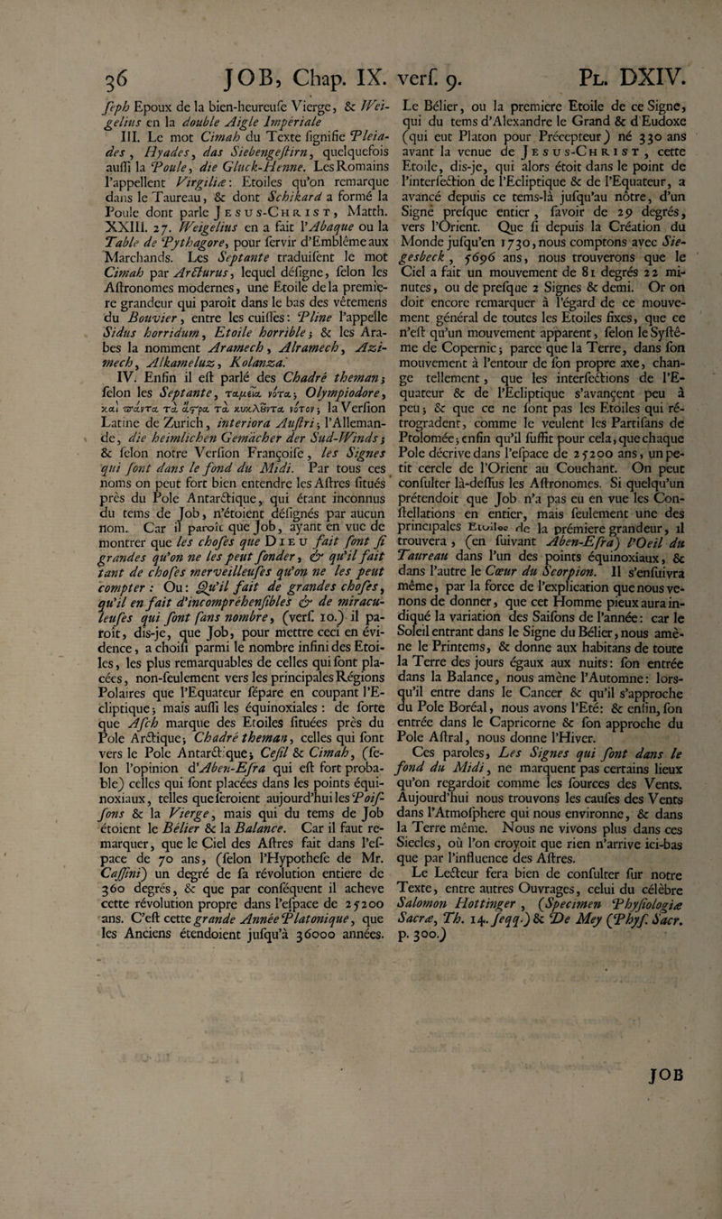 feph Epoux de la bien-heureufe Vierge, &amp; JVeï- gelius en la double Aigle Impériale III. Le mot Cimah du Texte lignifie Pleia- des , Hyades, das Siebengeflirn, quelquefois aufii la Pouïe, Gluck-Henne. Les Romains l’appellent Virgilia : Etoiles qu’on remarque dans le Taureau, &amp; dont Schikard a formé la Poule dont parle J e s u s-C hiust, Matth. XXIII. 27. Weigelius en a fait l’Abaque ou la Table de Pythagore, pour fervir d’Emblêmeaux Marchands. Les Septante traduifent le mot Cimah par Ar£lunis, lequel défigne, félon les Affronomes modernes, une Etoile de la premiè¬ re grandeur qui paraît dans le bas des vêtemens du Bouvier, entre les cuiflès : ‘Pline l’appelle Sidus horridum, Etoile horrible -y &amp; les Ara¬ bes la nomment Ararnech, Alramech, Azi- mech, Alkameluz, Kolanza. LV Enfin il eft parlé des Chadré themam félon les Septante, rctfxda. vora -, Olympiodore, xou nrdvTa, to, &lt;x&lt;rp&amp; Ta. x.vx.AëvTot voror} la Verfion Latine de Zurich, interiora Aujtri, l’Alleman¬ de, die heimlichen Gem'àcher der Sud-Winds ; &amp; félon notre Verfion Françoife, les Signes qui font dans le fond du Midi. Par tous ces noms on peut fort bien entendre les Affres fitués près du Pôle Antaréfique, qui étant inconnus du tems de Job, n’étoient défignés par aucun nom. Car il paraît que Job, ayant en vue de montrer que les chofes que Dieu fait font fi grandes qu'on ne les peut fonder, &amp; qu'il fait tant de chofes merveilleufes qu'on ne les peut compter : Ou : Qu'il fait de grandes chofes, qu'il en fait d'incompréhenfibles &amp; de miracu- leufes qui font fans nombre, (verf 10.) il pa¬ raît, dis-je, que Job, pour mettre ceci en évi¬ dence , a choifi parmi le nombre infini des Etoi¬ les, les plus remarquables de celles qui font pla¬ cées, non-feulement vers les principales Régions Polaires que l’Equateur fépare en coupant l’E¬ cliptique } mais aufii les équinoxiales : de forte que Afch marque des Etoiles fituées près du Pôle Aréfique* Chadré theman, celles qui font vers le Pôle Antaréfiquej Cefil &amp; Cimah, (fé¬ lon l’opinion d'Aben-Efra qui efl fort proba¬ ble) celles qui font placées dans les points équi¬ noxiaux, telles que feraient aujourd’hui les Poif- fons &amp; la Vierge, mais qui du tems de Job étoient le Bélier 6c la Balance. Car il faut re¬ marquer , que le Ciel des Affres fait dans l’ef- pace de 70 ans, (félon l’Hypothefe de Mr. Caffini) un degré de fa révolution entière de 360 degrés, &amp; que par conféquent il achevé cette révolution propre dans l’efpace de 25200 ans. C’eft cette grande Année Platonique, que les Anciens étendoient jufqu’à 36000 années. Le Bélier, ou la première Etoile de ce Signe, qui du tems d’Alexandre le Grand &amp; d Eudoxe (qui eut Platon pour Précepteur) né 330 ans avant la venue de J e s u s-C hrist , cette Etoile, dis-je, qui alors étoit dans le point de l’interfeêfion de l’Ecliptique &amp; de l’Equateur, a avancé depuis ce tems-là jufqu’au nôtre, d’un Signé prefque entier , fa voir de 25? degrés, vers l’Orient. Que fi depuis la Création du Monde jufqu’en 1730,nous comptons avec Sié¬ gé s beck , 5696 ans, nous trouverons que le Ciel a fait un mouvement de 81 degrés 2 2 mi¬ nutes , ou de prefque 2 Signes &amp; demi. Or on doit encore remarquer à l’égard de ce mouve¬ ment général de toutes les Etoiles fixes, que ce n’eft qu’un mouvement apparent, félon le Syffê- me de Copernic j parce que la Terre, dans fon mouvement à l’entour de fon propre axe, chan¬ ge tellement, que les interférions de l’E¬ quateur &amp; de l’Ecliptique s’avançent peu à peu j &amp; que ce ne font pas les Etoiles qui ré¬ trogradent, comme le veulent les Partifans de Ptolomée; enfin qu’il fuflït pour cela, que chaque Pôle décrive dans l’efpace de 25200 ans, un pe¬ tit cercle de l’Orient au Couchant. On peut confulter là-defius les Affronomes. Si quelqu’un prétendoit que Job n’a pas eu en vue les Con- ffellations en entier, mais feulement une des principales Erailee de la prémiere grandeur, il trouvera , (en fuivant Aben-Efra) l'Oeil du Taureau dans l’un des points équinoxiaux, &amp; dans l’autre le Cœur du Scorpion. 11 s’enfuivra même, par la force de l’explication que nous ve¬ nons de donner, que cet Homme pieux aura in¬ diqué la variation des Saifons de l’année : car le Soleil entrant dans le Signe du Bélier, nous amè¬ ne le Printems, &amp; donne aux habitans de toute la Terre des jours égaux aux nuits: fon entrée dans la Balance, nous amène l’Automne : lors¬ qu’il entre dans le Cancer &amp; qu’il s’approche du Pôle Boréal, nous avons l’Eté: &amp; enfin,fon entrée dans le Capricorne &amp; fon approche du Pôle Affral, nous donne l’Hiver. Ces paroles, Les Signes qui font dans le fond du Midi, ne marquent pas certains lieux qu’on regardoit comme les fources des Vents. Aujourd’hui nous trouvons les caufes des Vents dans l’Atmofphere qui nous environne, &amp; dans la Terre même. Nous ne vivons plus dans ces Siècles, où l’on croyoit que rien n’arrive ici-bas que par l’influence des Affres. Le Leéfeur fera bien de confulter fur notre Texte, entre autres Ouvrages, celui du célèbre Salomon Hottinger , fSpecimen Phyfiologiœ Sacra, Th. i^.feqqftk ‘De Mey (fPhyf Sacr. P-3°°0 JOB