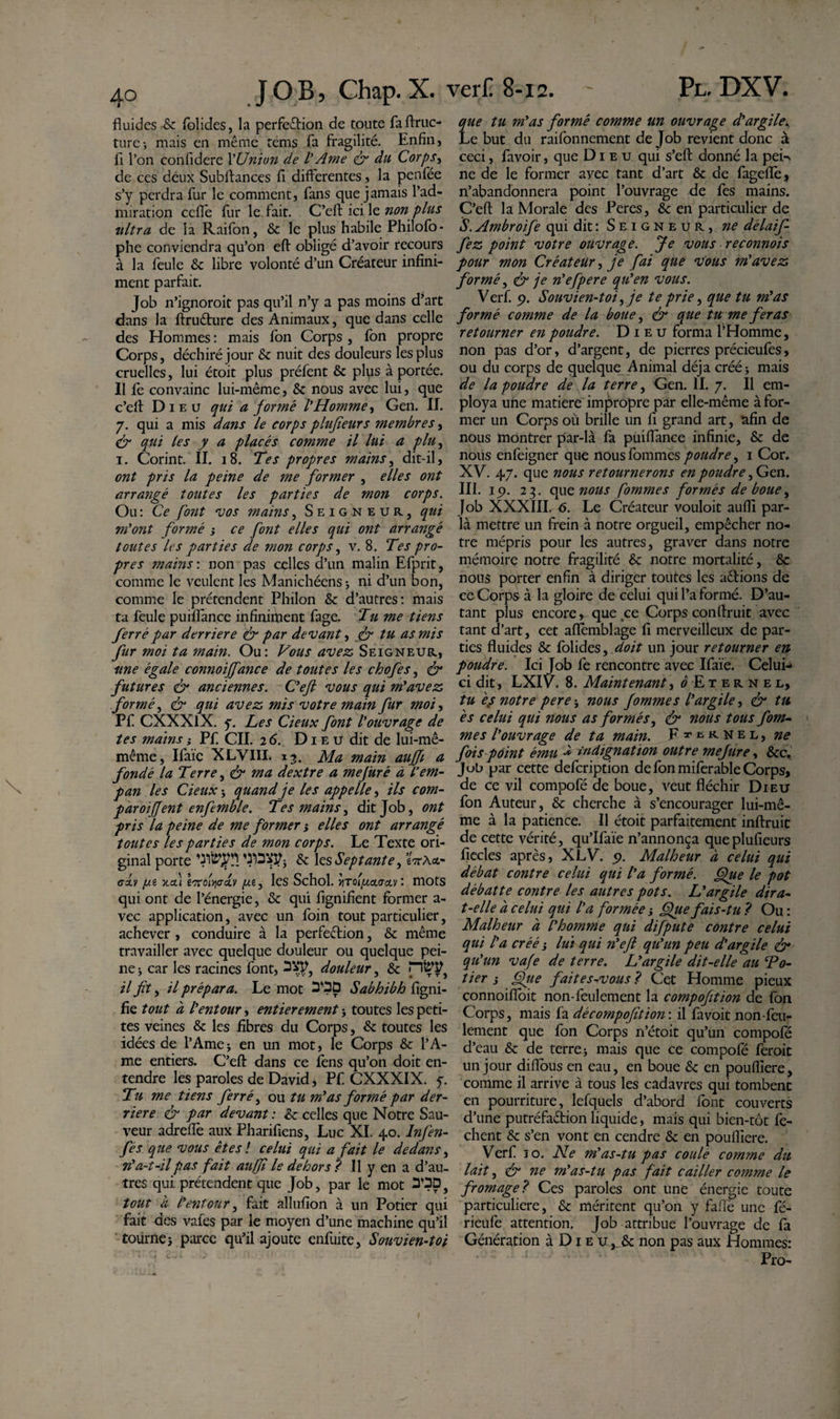 fluides ■&amp; folides, la perfeftion de toute faftruc- ture-, mais en même tems fa fragilité. Enfin, fi l’on confidere 1 'Union de I' Ame &amp; du Corps, de ces deux Subftances fi differentes, la penfée s’y perdra fur le comment, fans que jamais l’ad¬ miration cefie fur le fait. C’efl: ici le non plus ultra de la Raifon, &amp; le plus habile Philofo- phe conviendra qu’on efl obligé d’avoir recours à la feule &amp; libre volonté d’un Créateur infini¬ ment parfait. Job n’ignoroit pas qu’il n’y a pas moins d’art dans la ftruéture des Animaux, que dans celle des Hommes : mais fon Corps , fon propre Corps, déchiré jour &amp; nuit des douleurs les plus cruelles, lui étoit plus préfent &amp; plus à portée. Il ie convainc lui-même, Sc nous avec lui, que c’efl: Dieu qui a formé VHomme, Gen. II. 7. qui a mis dans le corps plufîeurs membres, &amp; qui les y a placés comme il lui a plu, 1. Corint. II. 18. Tes propres mains, dit-il, ont pris la peine de me former , elles ont arrangé toutes les parties de mon corps. Ou : Ce font vos mains, Seigneur, qui m'ont formé ; ce font elles qui ont arrangé toutes les parties de mon corps, v. 8. Tes pro¬ pres mains : non pas celles d’un malin Efprit, comme le veulent les Manichéens * ni d’un bon, comme le prétendent Philon &amp; d’autres: mais ta feule puiflance infiniment fage. Tu me tiens ferré par derrière &amp; par devant, &amp; tu as mis fur moi ta main. Ou: Vous avez Seigneur, une égale connoiffance de toutes les chofes, &amp; futures &lt;&amp; anciennes. C'eft vous qui m'avez formé, &amp; qui avez mis votre main fur moi, Pf CXXXlX. y. Les deux font l'ouvrage de tes mains} Pf CIL 26. D1 e u dit de lui-mê- même, Ifaïe XLVIII. 13. Ma main aujfi a fondé la Terre, &amp; ma dextre a mefiiré à L’em¬ pan les deux* quand je les appelle, ils com- paroiffent enf mble. Tes mains, dit Job, ont pris la peine de me former * elles ont arrangé toutes les parties de mon corps. Le Texte ori¬ ginal porte &amp; 1 zs Septante, eVÀ&lt;x- O-OLV [Xi ttfl iTTOl^aclV [Xi , leS Schol. V\TOl[XCL&lt;TcL\ l mOtS qui ont de l’énergie, &amp; qui lignifient former a- vec application, avec un foin tout particulier, achever , conduire à la perfection, &amp; même travailler avec quelque douleur ou quelque pei¬ ne -, car les racines font, douleur, &amp; pï£W} il fit, il prépara. Le mot Sabhibh figni- fie tout d l'entour, entièrement -, toutes les peti¬ tes veines &amp; les fibres du Corps, &amp; toutes les idées de l’Amej en un mot, le Corps &amp; l’A¬ me entiers. C’efl: dans ce fens qu’on doit en¬ tendre les paroles de David, Pf CXXXIX. y. Tu me tiens ferré, ou tu m'as formé par der¬ rière &amp; par devant : &amp; celles que Notre Sau¬ veur adreflè aux Pharifiens, Luc XI. 40. Infen- fés que vous êtes ! celui qui a fait le dedans, a-t-il pas fait au fi le dehors ? Il y en a d’au¬ tres qui prétendent que Job, par le mot tout à l'entour, fait allufion à un Potier qui fait des vales par ie moyen d’une machine qu’il tourne} parce qu’il ajoute enfuite, Souvien-toi ue tu m'as formé comme un ouvrage d'argile* -e but du raifonnement de Job revient donc à ceci, favoir, que Dieu qui s’eft donné la pek ne de le former avec tant d’art &amp; de fageflè, n’abandonnera point l’ouvrage de fes mains. C’efl: la Morale des Peres, &amp; en particulier de S. Ambroife qui dit : Seigneur, ne délaif- fez point votre ouvrage. Je vous reconnois pour mon Créateur, je fai que vous m'avez formé, &amp; je n'efpere qu'en vous. Verf. 9. Souvien-toi,je te prie, que tu m'as formé comme de la boue, &amp; que tu me feras retourner en poudre. Dieu forma l’Homme, non pas d’or, d’argent, de pierres précieufes, ou du corps de quelque Animal déjà créé} mais de la poudre de la terre, Gen. II. 7. Il em¬ ploya une matière impropre par elle-même à for¬ mer un Corps où brille un fi grand art, afin de nous montrer par-là fa puiflance infinie, &amp; de nous enfeigner que nous fommes poudre, 1 Cor. XV. 47. que nous retournerons en poudre, Gen. III. 19. 23. que nous fommes formés de boue, Job XXXIII. 6. Le Créateur vouloit aufli par¬ la mettre un frein à notre orgueil, empêcher no¬ tre mépris pour les autres, graver dans notre mémoire notre fragilité &amp; notre mortalité, &amp; nous porter enfin à diriger toutes les aêtions de ce Corps à la gloire de celui qui l’a formé. D’au¬ tant plus encore, que ce Corps conflruit avec tant d’art, cet aflèmblage fi merveilleux de par¬ ties fluides &amp; folides, doit un jour retourner en poudre. Ici Job fe rencontre avec Ifaïe. Celui- ci dit, LXIV. 8. Maintenant, ^Eternel, tu es notre pere} nous fommes l'argile, &amp; tu es celui qui nous as formés, &amp; nous tous fom- * mes l'ouvrage de ta main. F^^RNel, ne fois point ému •* indignation outre mefure, &amp;c. Job par cette defcription de fon miferable Corps, de ce vil compofé de boue, veut fléchir Dieu fon Auteur, &amp; cherche à s’encourager lui-mê¬ me à la patience. Il étoit parfaitement inftruic de cette vérité, qu’Ifaïe n’annonça que plufîeurs ficelés après, XLV. 9. Malheur à celui qui débat contre celui qui l'a formé. Que le pot débatte contre les autres pots. L'argile dira- t-elle à celui qui l'a formée j Que fais-tu ? Ou : Malheur à l'homme qui difpute contre celui qui l'a créé ; lui qui n'efl qu'un peu d'argile &amp; qu'un vafe de terre. L'argile dit-elle au Tô¬ lier j Qiie fait es-vous ? Cet Homme pieux connoifioit non-feulement la compofition de fon Corps, mais fa décompofition\ il favoit non-feu¬ lement que fon Corps n’étoit qu’un compofé d’eau &amp; de terre} mais que ce compofé feroit un jour diflous en eau, en boue &amp; en poufliere, comme il arrive à tous les cadavres qui tombent en pourriture, lefquels d’abord font couverts d’une putréfaétion liquide, mais qui bien-tôt fe- chent &amp; s’en vont en cendre &amp; en poufliere. Verf 10. Ne m'as-tu pas coulé comme du lait, ér ne m'as-tu pas fait cailler comme le fromage? Ces paroles ont une énergie toute particulière, &amp; méritent qu’on y fafiè une fé- rieufe attention. Job attribue l’ouvrage de fa Génération à D1 e u &amp; non pas aux Hommes: Pro-