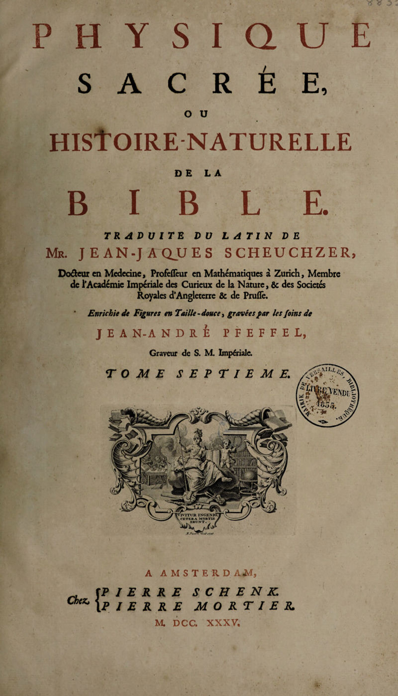 SACRÉE, O U HIStOIRE NATURELLE DE LA BIBLE TRADUITE DU LATIN DE Mr. je an-jæqjues scheuchzer, Doreur en Medecine, Profeflèur en Mathématiques à Zurich, Membre de l’Académie Impériale des Curieux de la Nature, &amp; des Sociétés Royales d’Angleterre &amp; de Pruflê. Enrichie de Figures en Taille - douce, gravées far les foins de J E A N-A NDRE P F E F F E L, Graveur de S. M. Impériale. A AMSTERD AJVÏ, i Chenu PIERRE S C H E N K. PIERRE MORTIER M. DCC. XXXV.