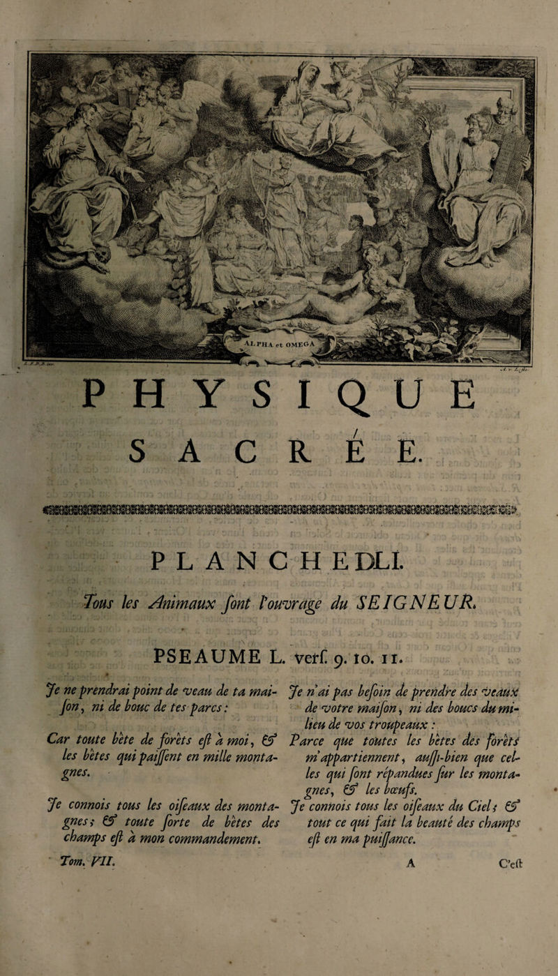 SACRÉE. PLANCHE DLL ■* ' t ' J C  ‘ • - ■ • ■ ; Tous les Animaux font l'ouvrage du SEIGNEUR&gt; PSEAUME L. ■* y nI • * . . ' Je ne prendrai point de veau de ta mai- fin, ni de bouc de tes parcs : Car toute béte de forets ejl à moi, les betes qui paiffent en mille monta¬ gnes. Je connois tous les oifeaux des monta¬ gnes i &amp; toute forte de betes des champs ejl a mon commandement. Ver£ 9. tô. 11* Je n ai pas befoin de prendre des veaux de votre maifon, ni des boucs du mi- lieu de vos troupeaux : Parce que toutes les betes des forets ni appart iennent1 aujfi-bien que cel¬ les qui font répandues fur les monta¬ gnes, àf les bœufs. Je connois tous les oifeaux du Ciels tout ce qui fait la beauté des champs ejl en ma puiffance. Tom. FIL Ccft A