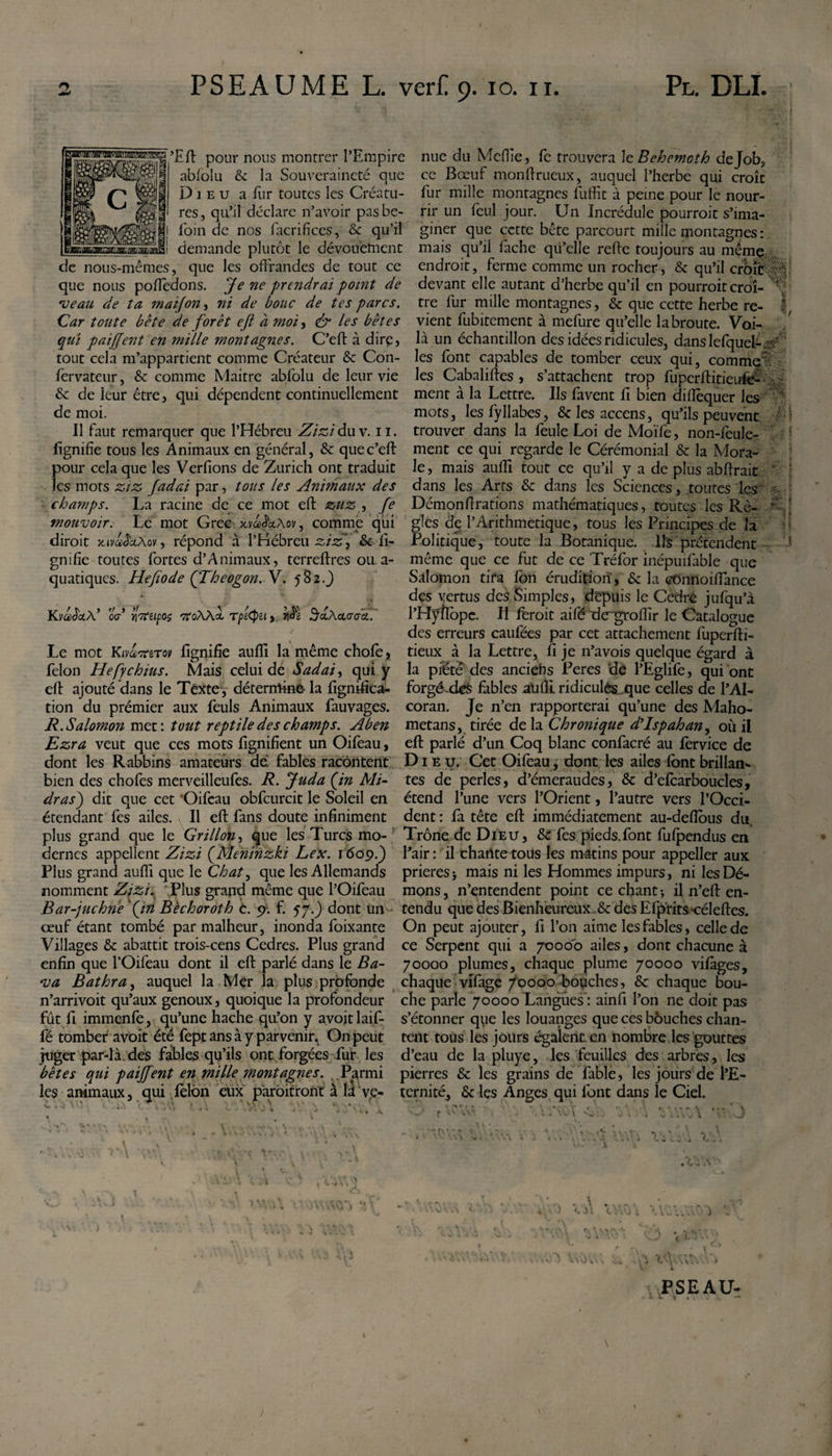 gBBggŒ ’Eft pour nous montrer l’Empire nue du Mefiîe, fe trouvera le Behemoth de Job? ablolu &amp; la Souveraineté que ce Bœuf monftrueux, auquel l’herbe qui croît Dieu a fur toutes les Créatu- fur mille montagnes fuffit à peine pour le nour- res, qu’il déclare n’avoir pasbe- rir un feul jour. Un Incrédule pourroit s’ima- loin de nos facrifices, &amp; qu’il giner que cette bête parcourt mille montagnes: demande plutôt le dévouement mais qu’il fâche qu’elle refte toujours au même de nous-mêmes, que les offrandes de tout ce endroit, ferme comme un rocher, &amp; qu’il crbïr ôé que nous pofledons. Je ne prendrai point de devant elle autant d’herbe qu’il en pourroit croî- : veau de ta maijon, ni de bouc de tes parcs. tre fur mille montagnes, Sc que cette herbe re- Car toute bête de forêt eji à moi? &amp; les bêtes vient fubitement à mefure qu’elle la broute. Voi- qui paiffent en mille montagnes. C’eft à dirç, là un échantillon des idées ridicules, danslefquel-ar tout cela m’appartient comme Créateur &amp; Con- les font capables de tomber ceux qui, comme' fervateur, &amp; comme Maitrc abfolu de leur vie les Cabaliftes , s’attachent trop fuperffitieufe- &amp; de leur être, qui dépendent continuellement ment à la Lettre. Ils favent II bien difîèquer les de moi. mots, lesfyllabes, &amp; les accens, qu’ils peuvent Il faut remarquer que l’Hébreu Zizidu v. 11. trouver dans la feule Loi de Moïfe, non-lèule- fignifie tous les Animaux en général, &amp; quec’eff ment ce qui regarde le Cérémonial &amp; la Mora- pour cela que les Verfions de Zurich ont traduit le, mais auflî tout ce qu’il y a de plus abftrait les mots ziz Jadai par, tous les Animaux des dans les Arts &amp; dans les Sciences, toutes les champs. La racine de ce mot eft zuz , fe Dëmonftrations mathématiques, toutes les Rè- mouvoir. Le mot Grec-xva^xAov, comme qui gles de l’Arithmétique, tous les Principes de la diroit xivbb'a.Xov, répond à l’Hébreu ziz? &amp; fi- Politique, toute la Botanique. Ils prétendent gnifie toutes fortes d’Animaux, terreffres ou a- même que ce fut de ce Tréfor inépuifable que quatiques. Hefîode (Theogon.Y. 582.3 Salomon tira Ion érudition, &amp; la ctünnoiffance KyadetX’ oa yotupoç 7roAA&lt;t Tpi&lt;pu, Al ^ccAaa-aa.. Le mot Ktvaor&amp;Tov lignifie aufïï la même chofe, félon Hefychius. Mais celui de Sadai, qui y des vertus des Simples, depuis le Cedré jufqu’à l’Hyftope. H feroit aifé de^groifir le Catalogue des erreurs caufées par cet attachement fuperfti- tieux à la Lettre, fi je n’avois quelque égard à la piété des anciefis Peres de l’Eglife, qui ont eft ajouté dans le Texte, détermine- la fignifica- forgé.de$ fables au(li ridicules que celles de l’Al- tion du prémier aux feuls Animaux fauvages. coran. Je n’en rapporterai qu’une des Maho- R.Salomon met: tout reptile des champs. Aben metans, tirée delà Chronique dIsp ah an, où il Ezra veut que ces mots fignifient un Oifeau, eft parlé d’un Coq blanc confacré au fervice de dont les Rabbins amateurs de fables racontent Dieu. Cet Oifeau, dont les ailes font brillant bien des chofes merveilleufes. R. Juda (in Mi- tes de perles, d’émeraudes, &amp; d’elcarboucles, dras) dit que cet Oifeau obfcurcit le Soleil en étend l’une vers l’Orient, l’autre vers l’Occi- étendant les ailes. Il eft fans doute infiniment dent : fa tête eft immédiatement au-defious du, plus grand que le Grillon, que les Turcs mo- Trône de Dieu, &amp; fes pieds.font fufpendus en dernes appellent Zizi (Menïnzki Le x. 1609.) l’air: il chante tous les m-atins pour appeller aux Plus grand aufli que le Chat, que les Allemands prières &gt; mais ni les Hommes impurs, ni les Dé¬ nomment Zizi. .Plus grand même que l’Oifeau mons, n’entendent point ce chant; il n’eft en- Bar-juchne'(in Bèchoroth c. 9. f. 57.3 dont un tendu que des Bienheureux &amp; des Efprits-céleftes. œuf étant tombé par malheur, inonda foixante On peut ajouter, fi l’on aime les fables, celle de Villages Sc abattit trois-cens Cedres. Plus grand ce Serpent qui a 7000b ailes, dont chacune à enfin que l’Oifeau dont il eft parlé dans le Ba- 70000 plumes, chaque plume 70000 vifàges, va Bathra, auquel la Mer la plus profonde chaque vifage 70000 bouches, &amp; chaque bou- n’arrivoit qu’aux genoux, quoique la profondeur che parle 70000 Langues : ainfi l’on ne doit pas fût fi immenfe, qu’une hache qu’on y avojtlaif- s’étonner que les louanges que ces bôuches chan- fé tomber avoit été fept ans à y parvenir. On peut tait tous les jours égalent en nombre les gouttes juger par-là.des fables qu’ils ont forgées fut les d’eau de la pluye, les feuilles des arbres, les bêtes qui paiffent en mille montagnes. ..Parmi pierres Sc les grains de fable, les jours de l’E- les animaux, qui lèlbn eux pàrbitront à il ve- ternité, Scies Anges qui font dans le Ciel. ^ -I V-' i ... V .» A, ’.VvJ 4 .**  , \C\V ; • \ • . V &lt;•' r &gt; V... V * v , I “ ■*&gt; ■- t . V. \vl su:. . 1 i A.wl ..J . L\ v. X. PSEAU-