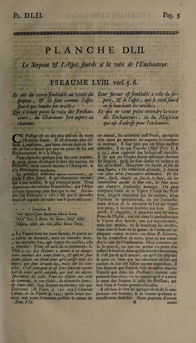 PLANCHE DLIL Le Serpent l'Afpic fourds à la voix de /’Enchanteur. PSEAUME LVIII. ver£5.6. Ils ont du venin femblable au venin du fcrpent , &amp; ils font comme l'ajpic fourd qui bouche /on oreille ,* Qui n écoute point la voix des Enchan¬ teurs , du Charmeur fort expert en charmes. Leur fureur eft femblable a Celle du fer- peut y Çf de l'ajpic, qui Je rend fourd en fe bouchant les oreilles i Et qui ne veut point entendre la voix des Enchanteurs, ni du Magicien qui uje cf adrejje pour l'enchanter. E Paflâge eft un des plus oblcurs de toute y j l’Ecriture Sainte. Il eft d’autant plus dif¬ ficile à expliquer, que nous vivons dans un fie- cle où l’on n’ajoutc que peu ou point de foi aux Enchantemens &amp; à la Magie. Ppur répandre quelque jour fur cette matière, &amp; pour mieux déveloper le fens des paroles du Pfalmiftè, nous aurons recours à l’Antiquité, &amp; à la Philofophie moderne. La prémierc difficulté &lt;ju’on rencontre, re¬ garde l’Afpic fourd, &amp; qui néanmoins entend j qui a des oreilles, &amp; qui n’entend point. Nous apprenons des anciens Naturaliftes, que l’Afpic a l’ouïe beaucoup plus fine que la vue. Nican- dre fin Theriacis v. 162.) dit que le moindre bruit eft capable d’éveiller une Vipere endormie: - VTCViZ\èOlS Jê ’AléV iTClWltftiGa. (pcCétVtTCtl hiïvXiÇ OCTJOIÇ. ’AAà’ orctv y\ Süvcqv viov ts&amp;criv , &gt;JÉTiv’ a.v$nv ’AÔpy\m, vaQpoir filv àm pzQéas /SctÀey v' uirvov. „ La Vipere tient les yeux fermés, &amp; paroit ac- ,, câblée de fommeilj mais au moindre bruit, au moindre fon, qui frappe fes oreilles, elle ,, s’éveille”. T line eft aufli de ce fèntiment, L. VIII. c. 23. La Nature a donné à ce dange¬ reux animal des yeux foibles, &amp; qui ne font point placés au front pour qu'il puifje voir les objets qui font devant lui, mais fur les tem¬ ples. C'efl pourquoi il eft plus fouvent excité par le bruit qu'il entend, que par les objets. Mer curial dit aufll : Tous les Afpics ont cela de commun, la vue foible, la démarche lente , &amp; rouie fine. Les Auteurs modernes, tels que Severinus (de Piper, p. 130. 239.) Ch arras (Anat. de la Vipere p. 134.) après avoir exa¬ miné avec toute l’attention poflible la nature de Tom. VIL cet animal, lui accordent aufll l’ouïe, quoiqu’ils n’en ayent pu montrer les organes ni externes, ni internes. Il faut bien que ces bêtes puiftènt entendre, fi ce que Texeira (Hifl. ‘Perf. L. I. c. 29.) nous rapporte des Indiens eft véritable. Il dit que ces Peuples lavent tellement charmer les Serpens, qu’ils les font danïer en cadence au Ion de la flûte : Haziendo las baylar al fon dé iina fauta, y las rebuelven al eue llo, y hazen con ellas otros femejantes ademanes. Ils le S font, dit-il, danfer au fon de la flûte, ils les entortillent autour de leur cou, &amp; font avec eux d'autres femblables maneges. On peut comparer l’ouïe de la Vipere à l’ouïe des Poil- fons, Iefquels entendent par les narines, félon l’opinion de quelques-uns, ou par l’attouche¬ ment délicat de la vibration de l’air qui frappe leur peau, &amp; les rend fenlïbles aux fons. Théo- doret, Ss Auguftin, &lt;k peut-être tous les autres Peres de l’Eglilè, ont été dans la perfuafion que la Vipere étoit fourde, non pas naturellement, mais par artifice, en fe bouchant les oreilles, l’une avec le bout de fa queue, &amp; l’autre en l’ap¬ pliquant contre la terre 5 ou félon P. Salomon, en les rempliflant de terre, pour ne pas enten¬ dre la voix de l’Enchanteur. Mais comment ce¬ la fe peut-il, vu que cet animal n’a point d’o¬ reilles ? Il faudrait donc qu’il fe bouchât les narines, fl c’eft par-là qu’il entend * ou qu’il fut difpolèr fa peau en forte que les vibrations de l’air qui caufent le fon n’y fillènt aucune impreflïon, fl l’on fuppofe que l’ouïe fe faflè de même dans les Viperes que dans les Poiflons : comme cela pourrait bien être, vu le rapport qu’il y a entre la peau des Serpens &amp; celle des Poiflons, qui font l’une &amp; l’autre garnies d’écailles. 11 eft bon de'dire ici quelque chofede la con¬ juration des Serpens, &amp;: de donner quelques a- vertiflèmens là-deflus. Nous pouvons d’autant B moins