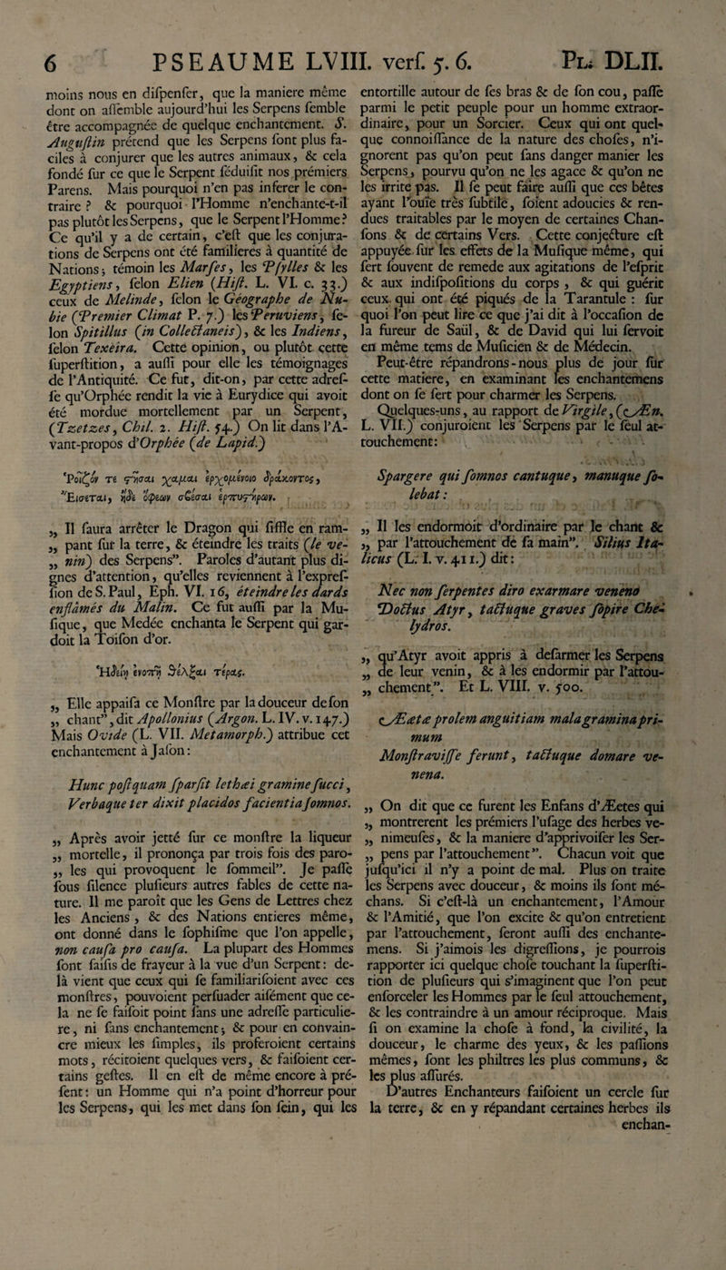 moins nous en difpenfer, que la maniéré même donc on affcmble aujourd’hui les Serpens femble être accompagnée de quelque enchantement. S. Auguftin prétend que les Serpens font plus fa¬ ciles à conjurer que les autres animaux, 6c cela fondé fur ce que le Serpent féduifit nos premiers Parens. Mais pourquoi n’en pas inférer le con¬ traire ? 6c pourquoi THomme n’enchante-t-il pas plutôt les Serpens, que le Serpent l’Homme? Ce qu’il y a de certain, c’eft que les conjura¬ tions de Serpens ont été familières à quantité de Nations j témoin les Marfes, les Tfy lies 6c les Egyptiens, félon Elien (Hift. L. VI. c. 33.) ceux de Melinde, félon le Géographe de Nu¬ bie (Premier Climat P. 7.) les Péruviens ^ fé¬ lon Spitillus (in Colle Elaneis), 6c les Indiens, félon Texeira. Cette opinion, ou plutôt çette fuperftition, a auffi pour elle les témoignages de l’Antiquité. Ce fut, dit-on, par cette adref- fe qu’Orphée rendit la vie à Eurydice qui avoit été mordue mortellement par un Serpent, (Tzetzes, Chil. 2. Hift. f4.) On lit dans l’A¬ vant-propos d’Orphée (de Lapidé) 'PoTÇoy T6 fiiaou XpLfxcLi ep^ofxémo dpcbtovros, EiffêTcU, ùÇiCtlV cGéactl lp7rV^pCCV. „ Il faura arrêter le Dragon qui fiffle en ram- „ pant fut la terre, 6c éteindre les traits (le ve- „ niri) des Serpens”. Paroles d’autant plus di¬ gnes d’attention, qu’elles reviennent à l’expref- lion de S. Paul, Eph. VI. 16, éteindre les dards enflàmés du Malin. Ce fut auffi par la Mu- fique, que Medée enchanta le Serpent qui gar- doit la Toifon d’or. 'H&amp;fy h070} repas. „ Elle appaifa ce Monftre par la douceur defon „ chant”, dit Apollonius (Argon. L. IV. v. 147.) Mais Ovide (L. VII. Metamorph.) attribue cet enchantement à Jalon: Hune poftquam fparfit lethœi graminefucci, Verbaque ter dixit placidos facientia fomnos. „ Après avoir jetté fur ce monftre la liqueur „ mortelle, il prononça par trois fois des paro- „ les qui provoquent le fommeil”. Je pafiè fous filence plufieurs autres fables de cette na¬ ture. 11 me paroît que les Gens de Lettres chez les Anciens , 6c des Nations entières même, ont donné dans le fophifme que l’on appelle, non caufa pro caufa. La plupart des Hommes font faifis de frayeur à la vue d’un Serpent : de¬ là vient que ceux qui fe familiarifoient avec ces monftres, pouvoient perfuader aifément que ce¬ la ne fe faifoit point fans une adrelîè particuliè¬ re , ni fans enchantement * 6c pour en convain¬ cre mieux les iimples, ils proféraient certains mots, récitoient quelques vers, 6c faifoient cer¬ tains geftes. Il en eft de même encore à pré- fent : un Homme qui n’a point d’horreur pour les Serpens, qui les met dans fon fein, qui les entortille autour de lès bras 6c de fon cou, paflè parmi le petit peuple pour un homme extraor¬ dinaire, pour un Sorcier. Ceux qui ont quel¬ que connoiffimce de la nature des chofes, n’i¬ gnorent pas qu’on peut fans danger manier les Serpens, pourvu qu’on ne les agace 6c qu’on ne les irrite pas. Il fe peut faire auffi que ces bêtes ayant rouie très fubtile, foient adoucies 6c ren¬ dues traitables par le moyen de certaines Chan- fons 6c de certains Vers. Cette conjecture eft appuyée fur les effets de la Mufique même, qui fert fouvent de remede aux agitations de l’efpric 6c aux indifpofitions du corps , 6c qui guérit ceux, qui ont été piqués de la Tarantule : fur quoi l’on peut lire ce que j’ai dit à l’occafion de la fureur de Saül, 6c de David qui lui fervoit en même tems de Muficien 6c de Médecin. Peut-être répandrons - nous plus de jour ffir cette matière, en examinant les enchantemens dont on fe fert pour charmer les Serpens. Quelques-uns, au rapport de Virgiley(&lt;^y£n. L. VIL) conjuraient les Serpens par le feul at¬ touchement: ... Spargere qui fomnos cantuque, manuque fo- lebat : . 1 . * : ,. i . ;. 'O èîUi .! wi; f.JJ ) ) 'J il/’j ar „ Il les endormoit d’ordinaire par le chant &amp; „ par l’attouchement de fa main”. Silius Ita¬ licus (L; I. v. 411.) dit : Nec non fer pente s diro exarmare veneno iDoElus Atyr, taEiuque graves fopire Che¬ lydros. „ qu’Atyr avoit appris à defarmer les Serpens „ de leur venin, 6c à les endormir par l’attou- „ chement Et L. VIII. v. yoo. OdEœtœ prolem anguitiam mala gramina pri¬ mum Monftraviffe ferunt, taEiuque domare ve¬ nena. „ On dit que ce furent les Enfans d’Æetes qui ,, montrèrent les prémiers l’ufage des herbes ve- „ nimeufes, 6c la manière d’apprivoifer les Ser- „ pens par l’attouchement”. Chacun voit que jufqu’ici il n’y a point de mal. Plus on traite les Serpens avec douceur, 6c moins ils font mé¬ dians. Si c’eft-là un enchantement, l’Amour 6c l’Amitié, que l’on excite 6c qu’on entretient par l’attouchement, feront auffi des enchante¬ mens. Si j’aimois les digreffions, je pourrais rapporter ici quelque choie touchant la fuperfti¬ tion de plufieurs qui s’imaginent que l’on peut enforceler les Hommes par le feul attouchement, 6c les contraindre à un amour réciproque. Mais fi on examine la chofe à fond, la civilité, la douceur, le charme des yeux, 6c les pallions mêmes, font les philtres les plus communs, 6c les plus affurés. D’autres Enchanteurs faifoient un cercle fur la terre, 6c en y répandant certaines herbes ils enchan-