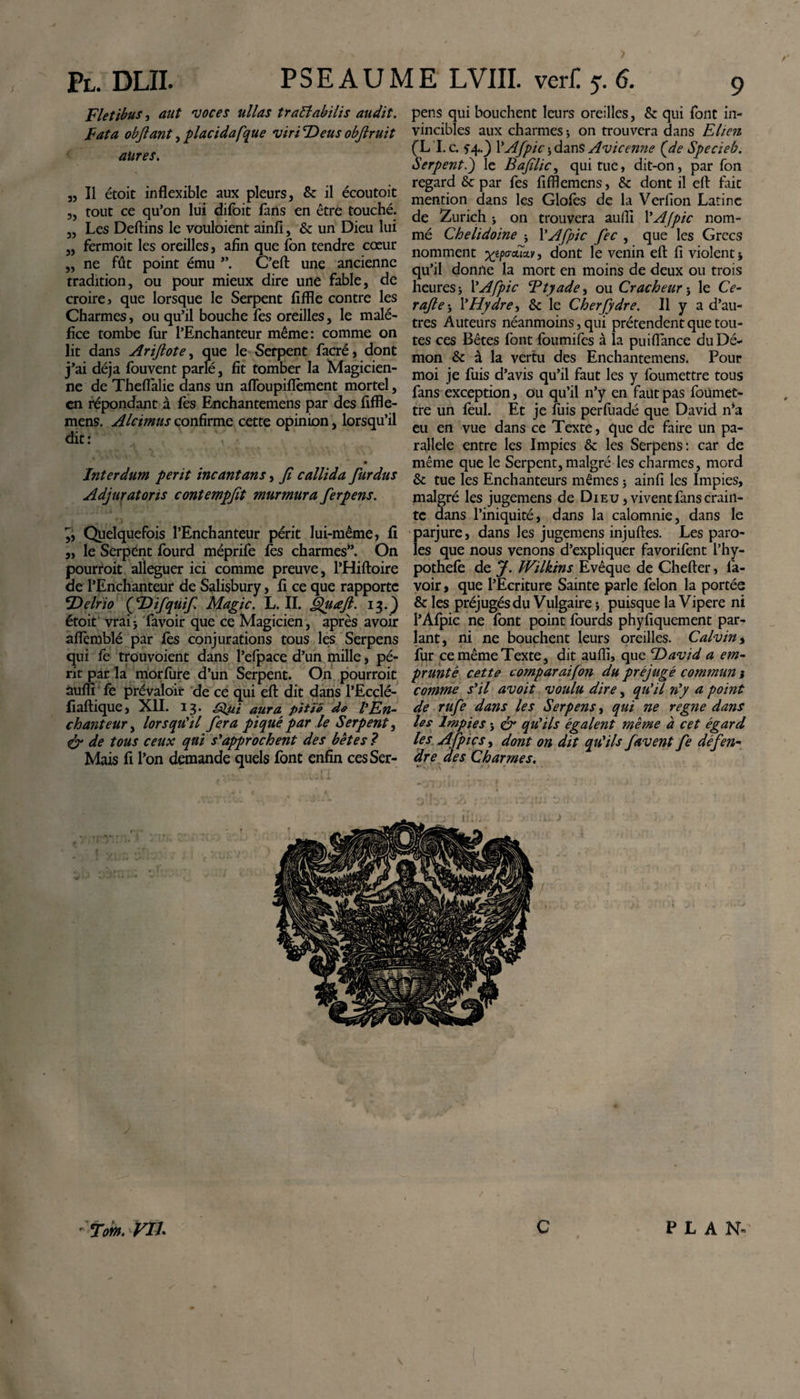 / Pl. DLIL P S E A U M E LVIII. ver£ 5. 6. Fletibus, aut voces ullas traffabilis audit. Fata objlant, placidafque viri Deus obftruit aures. 3, Il étoit inflexible aux pleurs, 6c il écoutoit 3, tout ce qu’on lui difoit fans en être touché. „ Les Deftins le vouloient ainfi, 6c un Dieu lui 3, fermoit les oreilles, afin que fon tendre cœur „ ne fût point ému C’eft une ancienne tradition, ou pour mieux dire une fable, de croire j que lorsque le Serpent fifïïe contre les Charmes, ou qu’il bouche fes oreilles, le malé¬ fice tombe fur l’Enchanteur même: comme on lit dans Arijlote, que le Serpent facré} dont j’ai déjà fouvent parlé, fit tomber la Magicien¬ ne de Theftalie dans un afloupiflement mortel, en répondant à fes Enchantemens par des fifïle- mens. Alcimus confirme cette opinion, lorsqu’il dit: 0 Interdum perit incantans, fi callida fur dus Adjuratoris contempfit murmura ferpens. 3, Quelquefois l’Enchanteur périt lui-même, fi 3, le Serpent fourd méprife fes charmes”. On pourroit alléguer ici comme preuve, l’Hiftoire de l’Enchanteur de Salisbury, 11 ce que rapporte Delrio ( D if quif. Magic. L. II. Quœft. 13.) étoit vraii favoir que ce Magicien, après avoir aflèmblé par fès conjurations tous les Serpens qui fe trouvoient dans l’efpace d’un mille, pé¬ rit par la morfure d’un Serpent. On pourroit auffi fe prévaloir de ce qui eft dit dans l’Ecçlé- fiaftique, XII. 13. •Qui aura pitié de l'En- chanteur, lorsqu'il fiera piqué par le Serpent, &amp; de tous ceux qui s'approchent des bêtes ? Mais fi l’on demande quels font enfin ces Ser¬ pens qui bouchent leurs oreilles, 6c qui font in¬ vincibles aux charmes 5 on trouvera dans Elien (L I. c. fq,.} YAfpic $ dans Avicenne (de Specieb. Serpent.) le Bafilic, qui tue, dit-on, par fon regard &amp; par fes fifflemens, 6c dont il eft fait mention dans les Glofès de la Verfion Latine de Zurich -, on trouvera aufti YAfpic nom¬ mé Chelidoine * YAfpic fiée , que les Grecs nomment ^o-aTav, dont le venin eft fi violent * qu’il donne la mort en moins de deux ou trois heures j YAfpic Btyade, ou Cracheur 5 le Ce- rafle-, l’Hydre, 6c le Cherfiydre. Il y a d’au¬ tres Auteurs néanmoins, qui prétendent que tou¬ tes ces Bêtes font foumifes à la puiïïance du Dé¬ mon &amp; à la vertu des Enchantemens. Pour moi je fuis d’avis qu’il faut les y foumettre tous fans exception, ou qu’il n’y en faut pas foümet- tre un feul. Et je fuis perfuadé que David n*a eu en vue dans ce Texte, que de faire un pa¬ rallele entre les Impies 6c les Serpens: car de même que le Serpent, malgré les charmes, mord 6c tue les Enchanteurs mêmes j ainfi les Impies, malgré les jugemens de Dieu , vivent fans crain¬ te dans l’iniquité, dans la calomnie, dans le parjure, dans les jugemens injuftes. Les paro¬ les que nous venons d’expliquer favorifent l’hy- pothefe de J. Wilkins Evêque de Chefter, fa¬ voir, que l’Ecriture Sainte parle félon la portée &amp; les préjugés du Vulgaire -, puisque la Vipere ni l’Afpic ne font point fourds phyfiquement par¬ lant, ni ne bouchent leurs oreilles. Calvin, fur ce même Texte, dit aufti, que David a em¬ prunté cette comparaifion du préjugé commun j comme s'il avoit voulu dire, qu'il n'y a point de rufie dans les Serpens, qui ne régné dans les Impies j &amp; qu'ils égalent même à cet égard les Afipics, dont on dit qu'ils favent fie défen¬ dre des Charmes. 1-. \ *