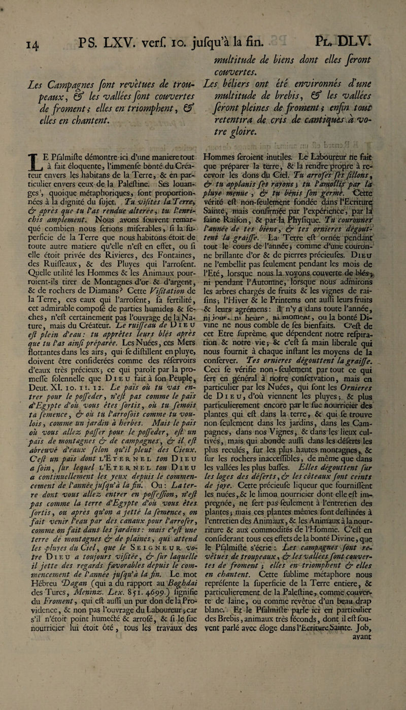 Les Campagnes font revêtues de trou¬ peaux , &amp; les vallées font couvertes de froment s elles en triomphent, &amp; elles en chantent. LE Pfalmifte démontre ici d’une maniéré tout à fait éloquente, l’immenfe bonté duCréa- reur envers les habitans de la Terre, &amp; en par¬ ticulier envers ceux de la Paleftine. Ses louan¬ ges quoique métaphoriques, font proportion¬ nées à la dignité du fujet; Tu vifites la Terre, &amp; après que tu l'as rendue altérée, tu l'enri¬ chis amplement. Nous avons fouvent remar¬ qué combien nous ferions miferables, h la fu- perficie de la Terre que nous habitons étoit de toute autre matière qu’elle n’eft en effet, ou fi elle étoit privée des Rivières, des Fontaines, des Ruiffeaux, &amp; des Pluyes qui l’arrofent. Qyelle utilité les Hommes &amp; les Animaux pour- roient-i!s tirer de Montagnes d’or &amp;■ d’argent, &amp;z de rochers de Diamans? Cette Vifitation de la Terre, ces eaux qui l’arrofent, fa fertilité, cet admirable compofé de parties humides &amp; fe- ches, n’eft certainement pas l’ouvrage de la Na¬ ture, mais du Créateur. L&gt;e ruijjeau de Die u ejl plein d'eau : tu apprêtes leurs blés après que tu l'as ainjipréparée. Les Nuées, ces Mers flottantes dans les airs, qui fediftillent enpluye, doivent être confiderées comme des réfervoirs d’eaux très précieux -, ce qui paroît par la pro¬ mette folennelle que Dieu fait à fon Peuple, Deut. XI. io. il. 12. Le païs ou tu vas en¬ trer pour le pojfeder, n'ejt pas comme le pais d'Egypte d'où vous êtes fortis, oh tu fémois ta femence, &amp; ou tu l'arrofois comme tu vou- lois, comme un jardin a herbes. Mais le pais ou vous allez, pajfer pour le poffeder, ejl un pais de montagnes &amp; de campagnes, &amp; il ejl abreuvé d'eaux félon qu'il pleut des deux. C'eft un païs dont l’Eternel ton Dieu a foin, fur lequel l’E ternel ton Dieu a continuellement les yeux depuis le commen¬ cement de l'année jufqu'à la fin. Ou : La ter¬ re dont vous allez entrer en pojfejfion, n'ejl pas comme la terre d'Egypte d'oii vous êtes fortis, ou après qu'on a jet té la femence, on fait venir l'eau par des canaux pour l'arrofer, comme on fait dans les jardins : mais c'eft une terre de montagnes &amp; de plaines, qui attend les pluyes du Cief que le Seigneur, vo¬ tre Di eu a toujours vifitée, &amp; fur laquelle il jette des regards favorables depuis le com¬ mencement de l'année jufqu'à la fin. Le mot Hébreu Dagan (qui a du rapport au Boghdai des Turcs, Meninz. Lex. 851.4695).) lignifie du Froment, qui eft aufli un pur don de la Pro¬ vidence, &amp; non pas l’ouvrage du Laboureur * car s’il n’étoit point hume&amp;é &amp; arrofé, &amp; li le fuc nourricier lui étoit ôté, tous les travaux des multitude de biens dont elles feront couvertes. Les béliers ont été environnés d'une multitude de brebis, &amp; les vallées feront pleines de froment &gt;• enfin tout retentira de cris de cantiques a vo¬ tre gloire. - - ' p fer ' - nu _ ^  Hommes feroient inutiles. Le Laboureur ne fait que préparer la terre, &amp; la rendre propre à re¬ cevoir les dons du Ciel. Tu arrofes fès filions &gt; &amp; tu applanis fies rayons j tu l'amotlij par la pluye menue , &amp; tu bénis fon germe. 'Cette vérité eft non-feulement fondée dans l’Ecriturq Sainte, mais confirmée par l’expérience, par la‘ laine Raifbn, &amp; parda Phyfique. Tu couronnes l'année de tes biens, &amp; tes ornières dégout¬ tent la graijfe. La Terre eft ornée pendant tout le cours de l’année j comme .d’une couron¬ ne brillante d’or &amp; de pierres précieufes. Dieu ne l’embellit pas feulement pendant les mois de l’Eté, lorsque nous la.voyons couverte de blés-5 ni pendant l’Automne, lorsque nous admirons les arbres chargés de fruits &amp; les vignes de rai- fins j l’Hiver &amp; le Printems ont aufli leurs fruits &amp; leurs agrémens: it n’y a dans toute l’année, niir&gt;ur* n« heur&lt;=, ni moment, ou la bonté Di¬ vine ne nous comble de fes bienfaits. C'eft de cet Etre fuprème que dépendent notre relpira- tion &amp; notre vie ; Sc c’eft fa main liberale qui nous fournit à chaque inftant les moyens de la conferver. Tes ornières dégouttent la graijfe. Ceci fe vérifie non - feulement par tout ce qui fert en général à notre confervation, mais en particulier par les Nuées, qui font les Ornières de Dieu, d’où viennent les pluyes; &amp; plus particulièrement encore par le fuc nourricier des plantes qui eft dans la terre, &amp; qui fe trouve non feulement dans les jardins, dans les Cam¬ pagnes, dans nos Vignes, &amp; dans les lieux cul¬ tivés, mais qui abonde aufli dans les déferts les plus reculés, fur les plus hautes montagnes, &amp; fur les rochers inacceflîbles, de même que dans les vallées les plus baffes. Elles dégouttent fur les loges des déferts, &amp; les coteaux font ceints de joye. Cette précieufe liqueur que fourniffent les nuées,.Se le limon nourricier dont elle eft im¬ prégnée, ne fert pas feulement à l’entretien des plantes * mais ces plantes mêmes font deftinées à l’entretien des Animaux, &amp; les Animaux à la nour¬ riture &amp; aux commodités de l’Homme. C’eft en confiderant tous ces effets de la bonté Divine, que le Pfalmifte s’écrie : Les campagnes font re¬ vêtues de troupeaux, &amp; les vallées font couver¬ tes de froment ; elles en triomphent &amp; elles en chantent. Cette fublime métaphore nous repréfente la fuperfïcie de la Terre entière, &amp; particulièrement de la Paleftine, comme couver¬ te de laine, ou comme revêtue d’un beau drap blanc. Et le Pfalmifte- parle ici en particulier des Brebis, animaux très féconds, dont il eft fou- vent parlé avec éloge dans l’Ecriture Sainte. Job, avant