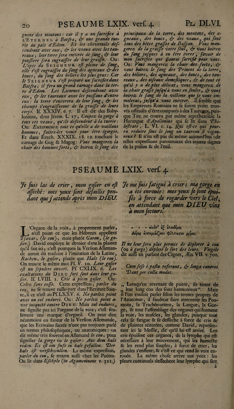 gnons des moutons : car il y a un faerifice à l’Eternel à Botfra, &amp; une grande tue¬ rie au païs d’Edom. Et les chevreuils def- cendront avec eux, &amp; les veaux avec les tau¬ re aux i leur terre Jera enivrée de fangy &amp; leur poujfiere fera engraiff ?e de leur graiffe. Ou : L’épée du Seigneur, eft pleine de fangy elle s'eft engraiffée du fang des agneaux &amp; des boucs, du fang des béliers les plus gras : Car le Seigneur, s'eft préparé un facrificedans Botfra s il fera un grand carnage dans la ter¬ re d’Edom. Les Licornes defeendront avec eux, &amp; les taureaux avec les puiffans d’entre eux: la terre s’enivrera de leur fang, &amp; les champs s’engraijferont de la gr aiffe de leurs corps. If. XXXIV. 6. 7. Il eft dit des Baby- Ioniens, dans Jérém. L. 27, Coupez la gorge à tous ces veaux, qu’ils defeendent à la tuerie : Ou: Exterminez tout ce qu’elle a de vaillans hommes, faites-les venir pour être égorgés. Et dans Ezech. XXXIX. 18. 19. touchant le carnage de Gog 8c Magog: Vous mangerez la chair des hommes forts, ér boirez le fang des principaux de la terre, des moutons, des a- gneaux, des boucs, &amp; des veaux, qui font tous des bêtes grajfes de Bafçan. Vous man¬ gerez de la gr aiffe votre foui, &amp; vous boitez du fang jufques à en être ivres , favoir de mon facrifice que f aurai facrifié pour vous. Ou: Vous mangerez la chair des forts, &amp; vous boirez le fang des B rinces de la terre, des béliers, des agneaux, des boucs y des tau¬ reaux j des oiféaux domeftiques, &amp; de tout ce qu’il y a de plus délicat ; vous mangerez de la chair graffe jufqu’à vous en fouler, &amp; vous boirez le fang de la viblime que je vous im¬ molerai , jufqu’à vous enivrer. Il femble que les Empereurs Romains ne le Ibient point trou¬ vés offenfes d’être comparés à des Taureaux, puis¬ que Tite ne trouva pas même repréhenfible la Harangue &amp; Apollonius qui fe lit dans Bhi- loftrate , L. VI. c. 14. Qui eft-ce qui pour¬ ra réduire fous le joug un taureau fi vigou¬ reux ? Il n’en eft pas de même aujourd’hui : de telles expreffions paroitroient des injures dignes de la prifon 6c de l’exil. PSEAUME LXIX. verC 4 - Je fuis las de crier, mon gofier en ejl Je me fuis fatigué a crier t ma gorge en ajfeché : mes yeux font défaillis pen- a été enrouée: mes yeux Je J ont épui- dant que j attends après mon DIEU. fés à force de regarder vers le Ciel, en attendant que mon DIEU vint àmonfecours. L’Organe de la voix, à proprement parler, n’eft point ce que les Hébreux appellent T(avar, (le cou), mais plutôt Garon, (le go¬ fier j David employé le dernier dans la plainte qu’il fait ici j c’eft pourquoi la Verfion Alleman¬ de aurait dû traduire à l’imitation de la Latine, Rachen, le gofier, plutôt que Hais (le cou). On trouve le même mot Pf. V. 10. Leur gofier eft un fepulcre ouvert. Pf CXLIX. 6. Les exaltations du Dieu fort font dans leur go¬ fier. If. LVIII. 1. Crie à plein gofier. Ou: Criez fans ceffe. Cette expreffion, parler du cou, ne fe trouve nulle-part dans l’Ecriture Sain¬ te , li ce n’eft au Pf LXXV. 6. Ne parlez point avec un col endurci. Ou : Ne parlez point a- vec iniquité contre Dieu. Mais col endurci, ne fignifie pas ici l’organe de la voix ; c’eft feu¬ lement une marque d’orgueil. On peut dire néanmoins en faveur de la Verfion Allemande, que les Ecrivains facrés n’ont pas toujours parlé en termes philofophiques, ou anatomiques : on dit même très fouvent en Allemand le cou, pour lignifier la gorge ou le gofier : Aus dem hais reden. Es ift ein flufs in hais gefallen. Der hais ift verfchwullen. La même expreffion, parler du cou, fe trouve auffi chez les Poètes. On lit dans Efchyle (in Agamemnone v. 321.) f - - hx.iT* e£ èteuQéptjs Afpys oLiroipafpo-i &lt;$'i\tcltov fiopov. Il ne leur fera plus permis de déplorer à cou fou à gorge) déployé le fort des leurs. Virgile dit auffi en parlant des Cignes, Æn. VII. v.700. Cum fefe ê paftu referunt, &amp; longa canoros Dant per colla modos. „ Lorsqu’en revenant de paitre, ils tirent de „ leur long cou des fons harmonieux”. Mais fi l’on vouloit parler félon les termes propres de l’Anatomie, il faudrait faire intervenir les Pou¬ mons, la Trachée-artere, la Langue, la Gor¬ ge, 6c tout l’aflèmblage des organes qui forment la voix, les mufcles, les glandes; puisque tout cela fe fatigue 8c fe defîêche à force de cris 6c de plaintes réitérées; comme David, repréfen- tant ici le Meffie, dit qu’il lui eft arrivé. Les cris épuifent ces organes, de la lymphe qui eft néceffàire à leur mouvement, qui les humeête 6c les rend plus fouples; à force de crier, les glandes s’enflent; 6c c’eft ce qui rend la voix en¬ rouée. La même choie arrive aux yeux : les pleurs continuels deflèchent leur lymphe qui fert