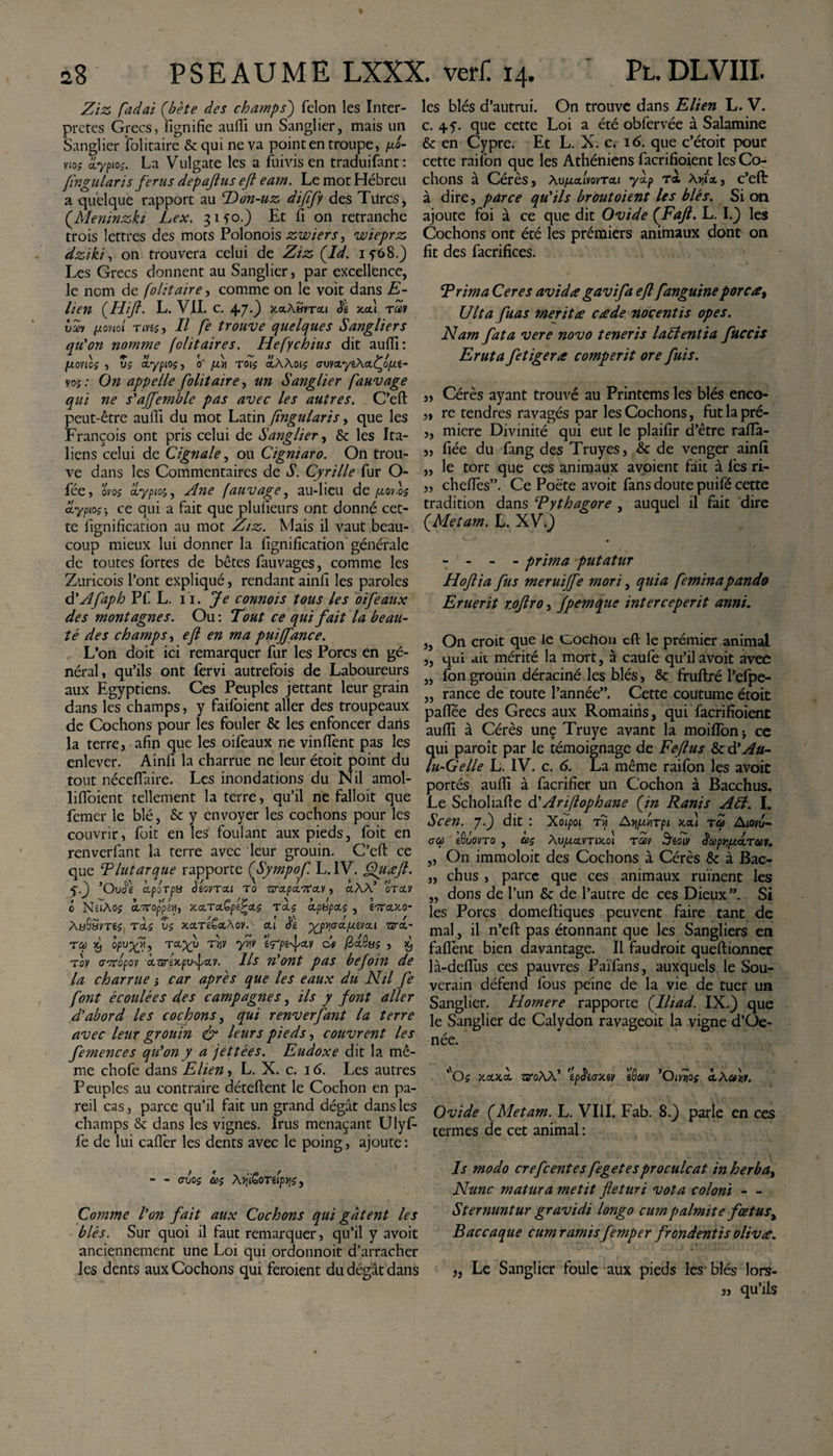 28 Ziz fadai (bète des champs') félon les Inter¬ pretes Grecs, lignifie aufil un Sanglier, mais un Sanglier folitaire &amp; qui ne va point en troupe, po- vio; ZLypto$. La Vulgate les a fuivis en traduifant: fingularis ferus depajtus efl eam. Le mot Hébreu a quelque rapport au Hon-uz difify des Turcs, (.Meninzki Lex. 3150.) Et fi on retranche trois lettres des mots Polonois zwiers, wieprz dziki, on trouvera celui de Ziz (Id. iy68.) Les Grecs donnent au Sanglier, par excellence, le nom de folitaire, comme on le voit dans E- vav [xonol Tivt;, Il fe trouve quelques Sangliers qu'on nomme fdit air es. Hefychius dit aufil : [xovio; , Z; cLypio;, 0' fin roi$ cLWot; ovv&lt;tyt\ct.Ço(Jil- vo; : On appelle folitaire, un Sanglier fauvage qui ne s'affemble pas avec les autres. C’eft peut-être aufil du mot Latin fingularis, que les François ont pris celui de Sanglier, &amp; les Ita¬ liens celui de Cignale, ou Cigniaro. On trou¬ ve dans les Commentaires de S. Cyrille fur O- fée, ms ciypiot,, Ane fauvage, au-lieu de fj.ov.os aiypioce qui a fait que plufieurs ont donné cet¬ te lignification au mot Ziz. Mais il vaut beau¬ coup mieux lui donner la lignification générale de toutes fortes de bêtes fauvages, comme les Zuricois l’ont expliqué, rendant ainll les paroles d'Afaph Pf L. 11. Je connois tous les oifeaux des montagnes. Ou: Tout ce qui fait la beau¬ té des champs, efl en ma puiffance. L’on doit ici remarquer fur les Porcs en gé¬ néral, qu’ils ont fervi autrefois de Laboureurs aux Egyptiens. Ces Peuples jettant leur grain dans les champs, y failoient aller des troupeaux de Cochons pour les fouler &amp; les enfoncer dans la terre, afin que les oifeaux ne vinfiènt pas les enlever. Ainfi la charrue ne leur étoit point du tout néceflaire. Les inondations du Nil amol- lifloient tellement la terre, qu’il ne falloit que femer le blé, &amp; y envoyer les cochons pour les couvrir, foit en les foulant aux pieds, foit en renverfant la terre avec leur grouin. C’eft ce que T lut arque rapporte (Sympof. L. IV. ffluæft. &lt;.) ’OuJ'g CLpoTpti èéOVTCLl T0 ZffXpa.'XXV , OtAA’ OTCLV o NeiAoj oLoroppén, xctrci^pe^x; ru; upbpu; , £7ruxo~ ÀaGSvrt; ru; v; xuréêuAov. ui Se ■gpvjadpavxi vru- rop x) opvfyi, rugy rnv ynv ïyptfxv du (èuQy; , £ fov avropov uzvdpvfuv. Ils n'ont pas befoin de la charrue ; car apres que les eaux du Nil fe font écoulées des campagnes, ils y font aller d'abord les cochons, qui renverfant la terre avec leur grouin &amp; leurs pieds, couvrent les femences qu'on y a jettées. Eudoxe dit la mê¬ me chofe dans Elien, L. X. c. 16. Les autres Peuples au contraire détellent le Cochon en pa¬ reil cas, parce qu’il fait un grand dégât dans les champs &amp; dans les vignes. Irus menaçant Ulyf- fe de lui cafler les dents avec le poing, ajoute : - - ovos a; \7ji£oriip*is, Comme l'on fait aux Cochons qui gâtent les blés. Sur quoi il faut remarquer, qu’il y avoit anciennement une Loi qui ordonnoit d’arracher les dents aux Cochons qui feroient du dégât dans Pl. DLVIII. les blés d’autrui. On trouve dans Elien L. V. c. 4 y. que cette Loi a été obfervée à Salamine &amp; en Cypre. Et L. X. c. 16. que c’étoit pour cette raifon que les Athéniens facrifioient les Co¬ chons à Cérès, Xvfuumvra.i yùp ra Xyix, c’efl: à dire, parce qu'ils broutoient les blés. Si on ajoute foi à ce que dit Ovide (Faft. L. I.} les Cochons ont été les prémiers animaux dont on fit des facrifices. Trima Ceres avidæ gavifa efl f anguine porcœt Ulta fias meritœ cade nocentis opes. Nam fat a vere novo teneris lad entia fuccis Eruta fetigera comperit ore fuis. „ Cérès ayant trouvé au Printcms les blés enco- „ re tendres ravagés par les Cochons, futlapré- ,, miere Divinité qui eut le plaifir d’être rafla- „ fiée du lang des Truyes, &amp; de venger ainll „ le tort que ces animaux avoient fait à les ri- „ chefies”. Ce Poète avoit fans doute puifé cette tradition dans Tythagore , auquel il fait dire (Metam. L. XV*) - - - - prima putatur Hoftia fus meruiffe mori, quia feminapando Eruerit r.oftro, fpemque interceperit anni. „ On croit que le cochon cft le prémier animal „ qui ait mérité la mort, à caule qu’il avoit avec „ Ion grouin déraciné les blés, &amp; fruftré l’efpe- „ rance de toute l’année”. Cette coutume étoit pafiee des Grecs aux Romains, qui facrifioient aufil à Cérès une Truye avant la moiflonj ce qui paroît par le témoignage de Fefus Zcà'Au- lu-Gelle L. IV. c. 6. La même railbn les avoit portés aufil à facrifier un Cochon à Bacchus. Le Scholiafie d' Ariflophane fin Ranis Ad. I. Scen. y.) dit : Xoipoi rîj Av\piv\rpi xx\ ra Aiovu- &lt;7 a eôuovro , à; À.vfiavnxo) rav 3goT/ Sa procurai. „ On immoloit des Cochons à Cérès &amp; à Bac- „ chus , parce que ces animaux ruinent les „ dons de l’un &amp; de l’autre de ces Dieux”. Si les Porcs domediques peuvent faire tant de mal, il n’eft pas étonnant que les Sangliers en fafient bien davantage. Il faudroit queftionner là-defiîis c es pauvres Païfans, auxquels le Sou¬ verain défend fous peine de la vie de tuer un Sanglier. Homere rapporte flliad. IX.) que le Sanglier de Calydon ravageoit la vigne d’Oe- née. *'O; xxxx TffoW' 'îpSiaxiv ’iùav 'Oivv/os xÂaiir. Ovide f Metam. L. VIII. Fab. 8.) parle en ces termes de cet animal : Is modo crefcentes fegetesproculcat in herba&gt; Nunc matura metit fleturi vota coloni — Sternuntur gravidi longo cum palmite fœtus, Bac caque cum ramisfemper frondentis olivœ. „ Le Sanglier foule aux pieds les blés lors- j) qu’ils P SE AU ME LXXX. verf 14