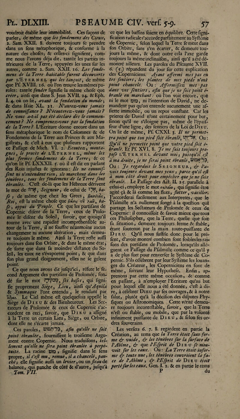 voudrait établir leur immobilité. Ces façons de parler, de même que les fondement des deux, 2. Sam. XXII. 8. doivent toujours fè prendre dans un fens métaphorique, &amp; conforme à la nature des choies* &amp; celles-ci lignifient, com¬ me nous l’avons déjà dit, tantôt les parties in¬ térieures de la Terre, appuyées les unes fur les autres, comme 2. Sam. XXII. 16. Les fonde- mens de la Terre habitable furent découverts par l’Eternel qui les tançoit, de même que Pf. XVIII. 16. où l’on trouve les mêmes pa¬ roles : tantôt fonder fignifie la même chofe que créer, ainfi que dans S. Jean XVII. 24. &amp;Eph. I. 4. où on lit, avant la fondation du monde -y &amp; dans Ifaïe XL. 21. N’aurez-vous jamais de connoijfance ? N’écouterez-vous jamais? Ne vous a-t-il pas été déclaré dés le commen¬ cement ? Ne comprenez-vous pas la fondation de la Terre? L’Ecriture donne encore dans un fens métaphorique le nom de Colomnes &amp; de Fondemens de la Terre aux Princes &amp; aux Ma¬ gistrats, &amp; c’eft à eux que plufieurs rapportent ce Pafiage de Mich. VI. 2. Ecoutez, monta¬ gnes , le procès de l’Eternel, même les plus fermes fondemens de la Terre j &amp; ce u’on lit Pf. LXXXI1. f. où il eft dit en parlant es Rois injufies &amp; ignorans : Ils ne connoif- fent ni n’entendent rien, ils marchent dans les ténèbres, tous les fondemens de la Terre font ébranlés. C’eft de-là que les Hébreux dérivent le mot de , Seigneur, de celui de HÇ, ba- fe s de même que chez les Grecs, fietoi\w$, Roi, eft la même chofe que fixais rs AaS, ba- fe, appui du ^Peuple. Ce que les partifans de Copernic difent de la Terre, ceux de Ptolo- mée le difent du Soleil, favoir, que quoiqu’il tourne avec une rapidité incompréhenfible au¬ tour de la Terre, il ne Ibuffre néanmoins aucun changement ni aucune altération, mais demeu¬ re toujours le même. Ainfi la Terre refte aufli toujours dans Son Orbite, &amp; dans le même état * de forte que dans fa moindre diftance du So¬ leil , les eaux ne s’évaporent point} &amp; que dans ion plus grand éloignement, elles ne fe gelent point. Ce que nous avons dit jufqu’ici, réfute le fé¬ cond Argument des partifans de Ptolomée, fon¬ dé fur le mot n'ÿOt?, fes bafes, qui ligni¬ fie proprement Siège, Lieu, ainfi qu’Aquila &amp; Symmaque l’ont entendu , le rendant par «Jpar. Le Ciel même eft quelquefois appellé le Siège de D1 e u &amp; des Bienheureux. Les Sec¬ tateurs de Ptolomée &amp; ceux de Copernic s’ac¬ cordent en ceci, favoir, que Dieu a afligné à la Terre un certain Lieu, Siège, ou Orbite, dont elle ne s’écarte jamais. Ces paroles, tSlBlT'?»?, afin qu’elle ne foit point ébranlée, fourniflent le troifieme Argu¬ ment contre Copernic. Nous traduifons, tel¬ lement qu’elle ne fera point ébranlée à perpé¬ tuité. La racine tÿfâ , fignifie dans le lens propre, il s’eft mu, remué, il a chancelé, pan- ché ; elle fignifie aulîi un levier, ou un fie au de balance, qui panche de côté &amp; d’autre, jufqu’à Tom. VIL ce que les bafiins foient en équilibre. Cette ligni¬ fication radicale s’accorde parfaitement au Syftème de Copernic, félon lequel la Terre fe meut dans fon Orbite, fans s’en écarter, &amp; demeure tou¬ jours la même, &amp; dont outre cela l’axe garde toujours la mêmeinclinailon, ainfi qu’il a été dé¬ montré ailleurs. Les paroles du Pfeaume XVII, 6. fy.} répandent du jour fur cette explication des Coperniciens. Ayant affermi mes pas en tes fentiers, les plantes de mes pieds n’ont point chancelé. Ou : Affermi fiez mes pas dans vos fentiers, afin que je ne fois point é* branlé en marchant : où l’on voit encore, que ni le mot Q1Q, ni l’intention de David, ne de¬ mandent pas qu’on entende aucunement une af~ fiette immobile, ou un repos confiant. Car les prières de David n’ont certainement pour but, linon qu’il ne s’éloigne pas, même de l’épaif- feur d’une ligne, des fentiers de la Loi de Dieu, On lit de même, Pf. CXXI. 3. Il ne permet¬ tra point que ton pied foit ébranlé, Ou : Qu’il ne permette point que votre pied foit é- branlé. Et Pf. XVI. 8. Je me fuis toujours pro- pofe l’E ternel devant moij puisqu’il eft à ma droite, je ne ferai point ébranlé, ÛISK'bh. Ou : Je regardois Seigneur, &amp; l’a- vois toujours devant mes yeux s parce qu’il ejl à mon côté droit pour empêcher que je ne fois ébranlé. Le Pafiage des Aét. II. 2 y. parallele à celui-ci, employé le mot oxMua, qui fignifie être agité ça &amp; là comme les flots, flotter, vaciller„ J’accorderai facilement aux Interpretes, que le Pfalmifte n’a nullement longé à la queftion qui partage les Seftatcurs de Ptolomée &amp; ceux de Copernic : il connoiflbit &amp; favoit mieux que tous ces Philolbphes, que la Terre, quelle que foit fa fituation, demeure toujours ferme &amp; fiable, étant foutenue par la main toute-puiflante de Dieu. Qu’il nous fuftife donc pour le pré- fent, d’avoir montré combien font foibleslesrai- lons des partifans de Ptolomée, lorsqu’ils allè¬ guent ce Pafiage du Pfalmifte comme ce qu’il y a de plus fort pour renverfer le Syftème de Co¬ pernic. S’ils célèbrent par leur Syftème les louan¬ ges du Créateur, les Coperniciens en font de même, fuivant leur Hypothefe. Enfin , ap¬ prenons par cette même occafion, &amp; comme en pafiant, à n’employer l’Ecriture qu’au bue pour lequel elle nous a été donnée, c’eft: à di¬ re, à célébrer Dieu par fes ouvrages,&amp; à notre falut, plutôt qu’à la décifion des difputes Phy- fiques ou Aftronomiques. Cette vérité demeu¬ re toujours inconteftable, favoir, que la Terre n’eft ou ftable, ou mobile, que par la volonté infiniment puifi'ante de Dieu, &amp; félon fes or¬ dres fouverains. Les verfets 6. 7. 8. regardent en partie la Création, au tems que la Terre étoit fans for¬ me &amp; vuide, &amp; les ténèbres fur la fur face de VAbîme, &amp; que l'Efprit de Dieu fe mou- voit fur les eaux. Ou: La Terre étoit infor¬ me &amp; toute nue, les ténèbres couvroient la fa¬ ce de l’Abîme , &amp; l’Efprit de Dieu étoit portéfuries eaux, Gen. I. 2. &amp; en partie le tems P du