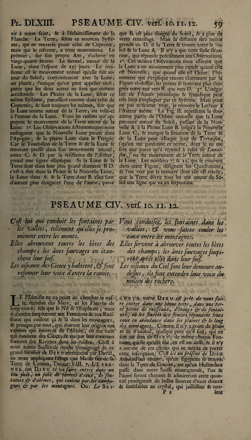 vir à notre fujet, &amp; à l’éclairciflèment de la Planche. La Terre, félon ce nouveau Syftè-1 me, qui ne renverfe point celui de Copernic, mais qui le réforme, a trois mouvemens. Le prémier , fur fon propre Axe, s’acheve en vingt-quatre heures. Le fécond, autour de la Lune, dans l’efpace de jours. Le troi- fieme eft le mouvement annuel qu’elle fait au¬ tour du Soleil, conjointement avec la Lune* ou plutôt, l’unique qu’on peut appeller ainfi, parce que les deux autres ne font que comme accidentels. Les Phafes de la Lune, félon ce même Syftème, paroiftènt comme dans celui de Copernici &amp; font toujours les mêmes, foit que la Lune tourne autour de la Terre, ou celle-ci à l’entour de la Lune. Voici les raifons qui ap- puyent le mouvement de la Terre autour de la Lune. i°. Les Obfervations Aftronomiques nous enfeignent que la Nouvelle Lune paraît dans l’Apogée , 6c la pleine Lune dans le Périgée. Car le Tourbillon de la Terre &amp; de la Lune fe trouvant prefie dans fon mouvement annuel, entre C. &amp; D. par la réftftance de l’Æther, prend une figure elliptique. Si la Lune &amp; la Terre font dans leur plus grand diametre B D. c’eft à dire dans la Pleine &amp; la Nouvelle Lune, la Lune dans A. &amp; la Terre dans B. elles font d’autant plus éloignées l’une de l’autre, parce que B. eft plus éloigné du Soleil, &amp; a plus da vertu centrifuge. Mais la diftance fera moins grande en D. il la Terre fe trouve entre le Sb- leil &amp; la Lune A. Il n’y a que cette feule fttua« tion, qui réponde précifément aux Obfervations, 20. Ces mêmes Obfervations nous aïïurent que la Lune a un mouvement plus rapide quand elle eft Nouvelle, que quand elle eft Pleine : Phé- nomene qui s’explique encore clairement par la Figure ci-deftus, les points fe trouvant plus éloi¬ gnés entre eux vers B. que vers D. 3° L’inéga* lité de l’Année périodique &amp; fynodique peut très bien s’expliquer par ce Syftème. Mais pour ne pas m’écarter trop, je renvoyé le Leéteur à l’Auteur même. La Fig. IL repréfente la dou* zieme partie de l’Orbite annuelle que la Lune parcourt autour du Soleil, paiïànt de la Nou¬ velle A. à la Pleine Lune B. jufqu’à la Nouvelle Lune C-, &amp; marque la fituation de la Terre 8c de la Lune pour chaque jour de Terraifon, (qu’on me pardonne ce terme, dont je ne me fers que parce qu’il répond à celui de Limai- fon,) ou du mouvement de la Terre autour de la Lune. Les nombres f- &amp; 22! qui fe trouvent dans cette Figure, défignent les Quadratures&gt; &amp; l’on voit par la maniéré dont elle eft tracée, que la Terre décrit tous les ans autour du So¬ leil une ligne qui va en ferpentant. PSEAUME CIV. vefcC 10. 11,12. Cejl lui qui conduit les fontaines par les 'vallées, tellement qui elles fe pro¬ mènent entre les monts. Elles abreuvent toutes les betes des champs s les ânes fauvages en étan¬ chent leur foi f / Les oifeaux des deux y habitent,&amp; font rejonner leur voix d entre la ramée. Vous çoriduifejL tes fontainesdans, les , vallées , &amp; vous faites couler les : eaux entre les montagnes. Elles fervent â abreuver toutes les bêtes des champs; les ânes fauvages foupi- . reht apres elles dans leur foif Les oifeaux du Ciel font leur demeure au- dejfus, ils font entendre leur voix du milieu des rochers\ LE Pfàlmifte ne va point ifci chercher la vaf- te étendue des Mers, ni les Fleuves de long cours, tels que le Nil Sc l’Euphrate y mais il s’arrête fimplement aux Fontaines &amp; aux Ruif- feaux qui coulent çà &amp; là dans les montagnes, &amp; presque, par-tout, qui. doivent leur origine aux vapeurs qui montent de l’Abîme,' oiVftix’eaux” qui tombent des Cieux , qui par lebfecôneours forment des Rivières dans • les -.Vallées. C’eft à nous autres Suiftès\de rep^hé témeégnagè de ce grand bienfait de Di EU\mentionné papDavid, en nous appliquant l’éjoge que Moïfe'/fait de là Terre de Canaan, Deutç*:, VIII. 7^’g t&gt;.r- n e l _ ton F) i fe u té vafqire entrer dans un bon pats f un pais de toriens d'eaux fae\fon¬ taines &amp; d'abîmes, qui coulent par les campa¬ gnes &amp; par les montagnes. Ou: Le S e i¬ g Ne y r votre Di eu eft prêt de vous fai¬ re^ entrer dans une bonne terre, dans une ter¬ re pleine de ruijfeauxd'étangs ér de fontai- riesp ou les fourcés des fleuves répandent leurs eaux en abondance dans les plaines &amp; le long des montagnes,.. Comme il n’y, a point de plan¬ te ni d’animal, quelque petit qu’il foit, qui ne foit lin don de Dieu* de même chaque Fon« tainçi,quèlle qu’elle foit, en eft un aufli&gt; &amp; il n’y a aucune de ces chofes qui ne mérite de porter cette infeription: O eft ici un préfent de Dieu Aujourd'hui encôre, qu’un Egyptien fe trouve, dans la Tçrre de Ganaàn, ou qu’un Hollandols paflè dans notre Suiflè montagneufe, l’un 8c l’autre feront charmés &amp; admireront cette quan¬ tité prodigieufe de belles Sources d’eaux douces &amp; femblables au cryftal, qui jailliffent &amp; cou- P 2 lent