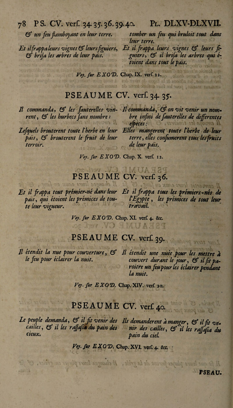 Çf un feu flamboyant en leur terre. tomber un feu qui bruloit tout dans leur terre. Et il frappa leur s vignes &amp; leur s figuiers, Et il frappa leurs vignes (f leurs fi- (f brifa les arbres de leur pats. gui ers, &amp; il brifa les arbres qui é- toient dans tout le pais. 1j iJ 1 Voy. fur EXO'D. Chap. IX. verf. 22* î&gt;T*f&gt;£ b &gt; !• V t -.'à 4 f ! -9 * J* J jQ r. 1 &gt;i£l ?rÀ mo¬ nui 1, v PS EAU ME CV. verf. 34. 35. &lt;7 7 *\ ;• ■; ”• * T r * v ~. rr Il commanda&gt; &amp; les fauterelles vin- Il commanda, &amp; on vit venir un nom- rent, &amp; les hurbecs fans nombre : bre infini de fauterelles de differentes efpeces: V. Lefquels broutèrent toute Iherbe en leur Elles mangèrent toute therbe de leur pais, Çf broutèrent le fruit de leur terre, elles confumerent tous lesfruits terroir. de leur pais. - 4 -«• • • - -1 • ^\ Voy. fur EX0e!5. Chap. X. verf. 12. VJ i, *'&gt; ; s V. ‘ { J A P S E A U M E CV. verf. 36. *?v &gt; . Vf ,*v &gt;-i .A.** v\ cV ... v ' - 1 . U JE&gt; il frappa tout premier-n'e dans leur Et il frappa tous les premiers-nés de pais, qui et oient les prémices de tou- l'Egypte , les prémices de tout leur te leur vigueur. ’r'ji ’ ’ travail. Voy. fur EXO'D. Chap. XI. verf 4. &amp;c. ♦0;Ç Ïi97 .VO • • JA33Î ''f! PSEAUME CV. verf. 39. ’* *, ^ ^ ». » \ • 1 , ' ; ». f , &gt;r\ . + ». ^ ^ \ ^ Il étendit la nue pour couverture, &amp; Il étendit une nuée pour les mettre h le feu pour éclairer la nuit. couvert durant le jour, &amp; il fit pa- roitre un feu pour les éclairer pendant la nuit. \ i - \ Voy. fur EXO*D. Chap. XIV. verf. 20. / &lt; PSEAUME CV. verf 40. ,V; * V . * ; ^ o i -* • Le peuple demanda, &amp; ilJit 'venir des Ils demandèrent à manger, ©* il fit eve~ cailles, (S il les rapfi* du pain des nir des cailles, &amp; il les raflafia du deux. pain du ciel. Voy. fur EXO’D. Chap. XVI. verf.4. &amp;c. • Âwh 'V PSEAU.