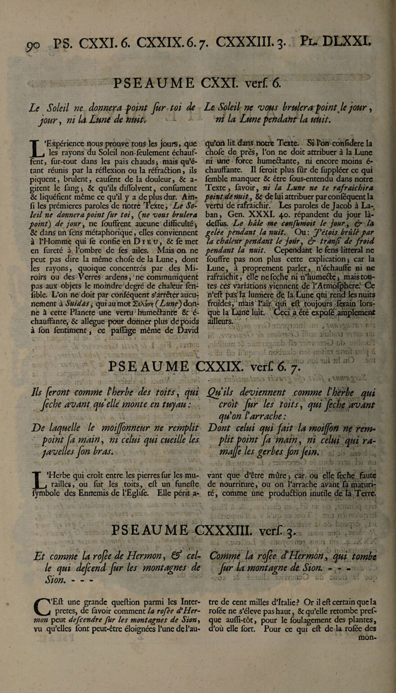 PSEAUME CXXT. ver£ 6. Le Soleil ne donnera point fur toi de Le Soleil ne vous brûlerapoint Je jour &gt; jour, ni la Lune de nuit.- - - ni la Lune petidaht la unit. L’Expérience nous prouve tous les jours, que les rayons du Soleil non-feulement échauf¬ fent, fur-tout dans les pais chauds&gt; mais qu’é¬ tant réunis par la réflexion ou la réfraCtion, ils piquent, brûlent, caufent de la douleur, &amp; a- gitent le fangj &amp; qu’ils diflolvent, confument &amp; liquéfient même ce qu’il y a déplus dur. Ain- fi les prémieres paroles de notre Texte, Le So¬ leil ne donnera point fur toi, (ne vous brûlera point) de jour, ne fouffrent aucune difficulté * &amp; dans un fens métaphorique, elles conviennent à l’Homme qui fé confie en D1 e u , &amp; fe met en fureté à l’ombre de fes ailes. Mais on ne peut pas dire la même chofe de la Lune, dont les rayons, quoique concentrés par des Mi¬ roirs ou des verres ardens, 'ne communiquent pas aux objets le moindre degré de chaleur fen- fible. L’on ne doit par conféquent s’arrêter aucuT ncment à Suidas, qui au mot XtXywt (Lune') don¬ ne à cette Planete une vertu hume&amp;ante &amp; é- chauffante, &amp; allégué pour donner plus de poids à fon fentiment, ce paflàge même de David qu’ori lit dans notre Texte. Si l’on confidere la chofe de près, l’on ne doit attribuer à la Lune ni une force humectante, ni encore moins é- chauffante. Il ferait plus fur de fuppléer ce qui femble manquer &amp; être fous-entendu dans notre Texte, favoir, ni la Lune ne te rafraîchira point de nuit, &amp; de lui attribuer par conféquent la vertu de rafraichir. Les paroles de Jacob à La- ban, Gen. XXXI. 40. répandent du jour là- deflus. Le haie me confumoit le jour , &amp; la gelée pendant la nuit. Ou : J*étois brûlé par la chaleur pendant le jour, &amp; tranfi de froid pendant la nuit. Cependant le fens littéral ne fouffre pas non plus cette explication * car la Lune, à proprement parler ^, n’échauffe ni ne rafraîchit, elle nefeçhe ni n’humeélc * mais tou¬ tes ces variations viennent de l’Atmofphere.' Ce n’eft pas1 la lumière de. la Lune qui rend les nuits froides, ‘ niais1 Pair qui çft toujours férain lors¬ que la Lune luit. Ceci a été expofé amplement fttfi ; *• ' »U L ailleurs. *\V. \v&gt; * _r&gt; D J iO J HJ il tj rv i*: “rrj PSEAUME CXXIX. ver£6. 7. i-.oi ni nO './.A t Ils feront comme K herbe des toits, qui Qu ils deviennent comme l’herbe qui fiche avant quelle monte en tuyau : croit fur les toits, qui fiche avant qu on Iarrache : De laquelle le moiff'onneur ne remplit Dont celui qui fait la moiffon lie rem- point fa main, ni celui qui cueille les plit point fa main, ni celui qui ra- javelles fon bras. majfe les gerbesfon Je in. L’Herbe qui croît entre les pierres fur les mu- vant que d’être mûre j car, ou elle féçhe faute railles, ou fur les toits, eft un funefte de nourriture, ou on l’arrache avant fa maturi- fymbole des Ennemis de l’Eglife. Elle périt a- té, comme une production inutile de la Terre. PSEAUME CXXXIII. verf 3. ry&lt; Et comme la rofee de Hermon, &amp; cel- Comme la rofée cLHermon, qui tombe le qui defeend fur les montagnes de fur la montagne de Sion. Sion.- v • ... C’Eft une grande queftion parmi les Inter- tre de cent milles d’Italie ? Or il eft certain que la prêtes, de favoir comment la rofée d’Her- rofée ne s’élève pas haut, &amp; qu’elle retombe pref- mon peut defeendre fur les montagnes de Sion, que aufli-tôt, pour le foulagement des plantes, vu qu’elles font peut-être éloignées l’une de Pau- d’où elle fort. Pour ce qui eft de la rofée des mon-