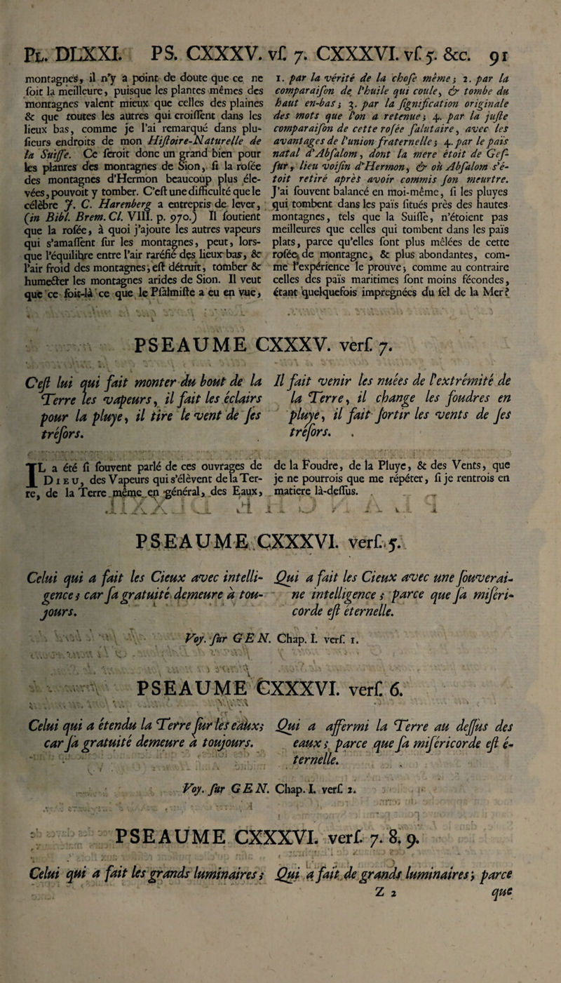 montagnes, il nry a point de doute que ce ne foit la meilleure, puisque les plantes mêmes des montagnes valent mieux que celles des plaines &amp; que toutes les autres qui croifient dans les lieux bas, comme je l’ai remarqué dans plu¬ sieurs endroits de mon Hiftoire-Naturelle de la Suijfe. Ce feroit donc un grand bien pour ks planres des montagnes de Sion, fi la rofée des montagnes d’Hermon beaucoup plus éle¬ vées , pouvoit y tomber. C’eft une difficulté que le célèbre J. C. Harenberg a entrepris de lever, (in Bibl. Brem. Cl. VIII. p. 970.) Il foutient que la rofée, à quoi j’ajoute les autres vapeurs qui s'amaflènt fur les montagnes, peut, lors¬ que l’équilibre entre l’air raréfié des lieux'bas, &amp;c l’air froid des montagnes,eft détruit, tomber &amp; hume&amp;er les montagnes arides de Sion. Il veut que ce fbit-làT ce que le Pfàlmifte a eu en vue, i. par la vérité de la chofe même ; 2. par la comparaifon de l'huile qui coule, &amp; tombe du haut en-bas'y 3. par la Jîgnification originale des mots que l'on a retenue j 4,. par la jujle comparaifon de cette rofée falutaire , avec les avantages de l'union fraternelle} \.par le pais natal d'Abfalom, dont la mere étoit de Gef furt lieu voifin d'Hermon, &amp; oh Abfalom s'é- toit retiré après avoir commis Jon meurtre. J’ai fouvent balancé en moi-même, fi les pluyes qui tombent dans les pais litués près des hautes montagnes, tels que la Suiflè, n’étoient pas meilleures que celles qui tombent dans les pais plats, parce qu’elles font plus mêlées de cette rofée*de montagne, &amp; plus abondantes, com¬ me l’expérience le prouve * comme au contraire celles des pais maritimes font moins fécondes, étant quelquefois imprégnées du fel de la Mer ? PSEAUME CXXXV. verf! 7. Oejt lui qui fait monter du bout de la II fait venir les nuées de l'extrémité de Terre les vapeurs, il fait les éclairs la Terre, il change les foudres en pour la pluye, il tire le vent de Jes pluye, il fait Jortir les vents de Jes tréfors. trefors. . IL a été fi fouvent parlé de ces ouvrages de de la Foudre, de la Pluye, &amp; des Vents, que Dieu, des Vapeurs qui s’élèvent de la Ter- je ne pourrois que me répéter, fi je rentrais en re, de la Terre.même..en -général, des Eaux, _matière là-defius. l f\ t L - - v .'-L 'i À PSEAUME CXXXVI. verù. Celui qui a fait tes deux avec intelli- Qui a fait les deux avec une fouverai- gence s car fa gratuité demeure a tou- * ne intelligences parce que fa miféri* jours. corde eft éternelle. \ &lt; \ J vJ &gt;1 :\ * \ v *.t • ■ \ . Voy.fur GEN. Chap. I. verf. t. ^ y Kit A PSEAUME CXXXVI. verf 6. v V -'A Celui qui a étendu la Terre fur les eakxs Qui a affermi la Terre au deffus des car Jd gratuité demeure a toujours. eaux s parce que fa miféri cor de efl é- * . ternelle. V Voy. fur GEN. Chap. L verf 2. PSEAUME CXXXVI. verf. 7.8.9. j ' Celui qui a fait les grands luminaires s Qui a fait de grands luminaires, parce Z 2 que