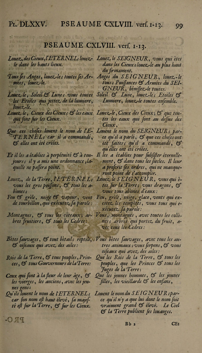 PSEAUME CXLVIII. verC 1-13. * Ov \ * '' ‘ \ \ r . . t &gt; Louez, des deux, l'ETERNEL* louez- Louez, le SEIGNEUR, vous qui êtes le dans les hauts lieux. dans les deux * louez-le au plus haut du firmament. Tous fis Anges, louez-le * toutes fis Ar- Anges du S E IG N EUR, louez - le mêes, louez-le. tous* Puiffances &amp; Armées du SEI¬ GNEUR , bénifiez-le toutes. Louez le, Soleil &amp; Lune* vous toutes Soleil &amp; Lune, louez-le* Etoiles &amp; les Etoiles qui jettez de la lumière, Lumière, louez-le toutes enfemble. louez-le. Louez-le, deux des deux* &amp; les eaux Louez-le, deux des deux; &amp; que tou- qui fiont jur les deux. tes les eaux qui Jont au defius des deux, Que ces chofies louent le nom de IE- Louent le nom du SEIGNEUR* par- TE R NEL* car il a commandé, ce quil a parlé, &amp; que ces choses ont &amp; elles ont été créées. été fiait es* cjuil a commandé, &amp; quelles ont été créées. Et il les a établies a perpétuité &amp; a tou- Il les a établies pour fubfifier éternelle- jours* il y a mis une ordonnance, la- ment, dans tous les Jiecles. Il leur quelle ne paffira point. a preficrit fis ordres, quine manque* ront point de s'accomplir. Louez, de la Terre, l'E TER NE L * Louez le S E IG N EU R, vous qui e- vous les grospoiffons, &amp; tous les a- tes Jur la Terre* vous dragons, &amp; b mes* vous tous abrmes dé eaux: Eeu grêle, neige vapeur, vent Feu, grêle, neige, glace, vents qui ex- de tourbillon, qui exécutez fia parole : citez les tempêtes, vous tous qui e* xécutez fia parole : Montagnes, &amp; tous les coteaux ; ar- Vous, montagnes , avec toutes les colli¬ bres fruitiers, &amp; tous les Cedres : nés* arbres qui portez du fruit, a* vec tous les Cedres : Bêtes fauvages, &amp; tout bétail* reptile, &amp; oifieaux qui avez des ailes : Rois de la Terre, &amp; tous peuples, Prin¬ ces, &amp; tous Gouverneurs delaTerre: % Ceux qui font a la fleur de leur âge, Çf les vierges, les anciens, avec les jeu¬ nes gens : Qu ils louent le nom de lETERNEL * car fin nom eft haut élevé, fa majefi té eft fur la Terre, Çf fur les deux. -O yl^ Vous bêtes fauvages, avec tous les au* très animaux * vous fierpens, &amp; vous oifeaux qui avez des ailes : Que les Rois de la Terre, &amp; tous les peuples, que les Princes &amp; tous les Juges de la Terre : Que les jeunes hommes, les jeunes filles, les vieillards les enfans, Louent le nom du S E IG N EUR* par- ce quilny a que lui dont le nomfiott vraiment grand &amp; élevé. Le Ciel &amp; la Terre publient fis louanges, Bb 1 CEc