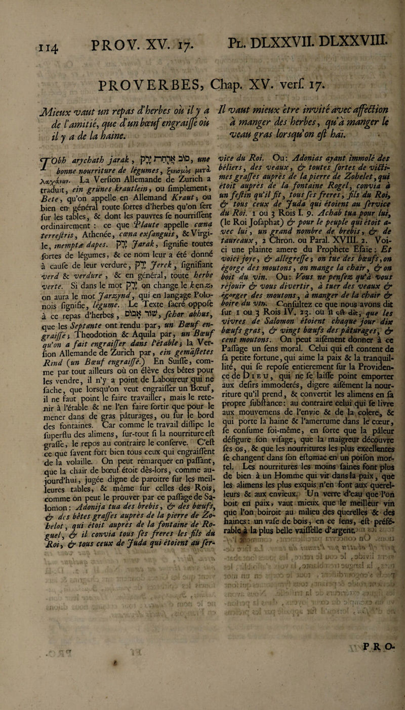 PROVERBES, Chap. XV. verf. 17. Mieux vaut un repas d'herbes ou ilj a de l’amitié, que d’un bœuf engraiffé ou il y a de la haine. &lt;7~Obh ary chat h jarak , p}* riITlN S*iD, une ^ bonne nourriture de légumes, fywfJLoç pern Xcix^vav. La Verfion Allemande de Zurich a traduit, ein grünes krautlem, ou Amplement, Bete, qu’on appelle en Allemand Kraut} ou bien en- général toute fortes d’herbes qu’on fert fur les tables, &amp; dont les pauvres fe nourriflènt ordinairement : ce que B laute appelle cœna îerreftns, Athenée, cœna exfanguis, &amp;Virgi- le, wemptœ dapes. p3 Jarak, lignifie toutes fortes de légumes, &amp; ce nom leur a été donné à caufe de leur verdure, p'X Jerek, fignifiant verd St -verdure , &amp; en général, toute herbe verte. Si dans le mot p*X on change le kznz&gt; on aura le mot Jarzynd, qui en langage Polo- nois fignifie, légume. Le Texte facré oppofe à ce repas d’herbes , fchor abhus, que les Septante ont rendu par, un Bœuf en- graijféi Theodotion &amp; Aquila par, un Bœuf qu'on a fait engraiffer dans l'étable j la Ver¬ fion Allemande de Zurich par, ein gemàftetes Rmd {un Bœuf engraijfé.') En Suifle, com¬ me par tout ailleurs où on élève des bêtes pour les vendre, il n’y a point de Laboureur qui ne fâche, que lorsqu’on veut engraiflèr un Bœuf, il ne faut point le faire travailler, mais le rete¬ nir à l’étable &amp; ne l’en faire fortir que pour le mener dans de gras pâturages, ou fur le bord des fontaines. Car comme le travail difiipe le fuperflu des alimens, fur-tout fi la nourriture eft graffe, le repos au contraire le conferve. C’eft ce que favent fort bien tous ceux qui engraiflènt de la volaille. On peut remarquer en paflant, que la chair de bœuf étoit dès-lors, comme au¬ jourd’hui , jugée digne de paroitre fur les meil¬ leures tables, &amp; même iur celles des Rois, comme on peut le prouver par ce paflfage de Sa¬ lomon : Adonija tua des brebis, &amp; des bœufs, &amp; des bêtes grajfes auprès de la pierre de Zo- helot, qui étoit auprès de la fontaine de Ro¬ gne &amp; il convia tous fes freres les fils du Roi, &amp; tous ceux de Juda qui étoient au fer- II vaut mieux être invité avec affettion à manger des herbes, qu’a manger le veau gras lorsqu'on eft hài. vice du Roi. Ou : Adonias ayant immolé des béliers, des veaux, &amp; toutes fortes de victi¬ mes graffes auprès de la pierre de Zohele t, qui étoit auprès de la fontaine Rogef convia à un feft in qu'il fit, tous fes freres, fils du Roi&gt; &amp; tous ceux de Juda qui ét oient au fer vice du Roi. 1 ou 3 Rois I. 9. Achab tua pour lui, (le Roi Jofaphat) &amp; pour le peuple qui étoit a- vec lui, un grand nombre de brebis, &amp; de taureaux, 2 Chron. ou Parai. XVIII. 2. Voi¬ ci une plainte amere du Prophète Efaïe : Et voicijoye, &amp; allegreffe s on tue des bœuf s, on égorge des moutons, on mange la chair, &amp; on boit du vin. Ou : Vous ne penfez qu'à vous réjouir &amp; vous divertir, à tuer des veaux ér égorger des moutons, à manger de la chair &amp; boire du vin. Confultez ce que nous avons dit fur 1 ou 3 Rois IV, 23. où il eft dit, que les vivres de Salomon étoient chaque jour dix bœufs gras, ér vingt bœufs des pâturage s, &amp; cent moutons. On peut aifément donner à ce Paiïâge un fens moral. Celui qui eft content de fa petite fortune, qui aime la paix &amp; la tranquil¬ lité, qui fe repofe entièrement fur la Providen¬ ce de D1 e u, qui ne fe laiflfe point emporter aux defirs immodérés, digere aifément la nour¬ riture qu’il prend, &amp; convertit les alimens en fii propre fubftance : au contraire celui qui fe livre aux mouvemens de l’envie &amp; de la colere, &amp; qui porte la haine &amp; l’amertume dans le cœur, fe confume foi-même, en forte que la pâleur défigure fon vifage, que la maigreur découvre fes os, &amp; que les nourritures les plus excellentes fe changent dans fon eftomac en un poifon mor¬ tel. Les nourritures les moins faines font plus de bien à un Homme qui vit dans la paix, que les alimens les plus exquis n’en font aux querel¬ leurs &amp; aux envieux. Un verre d’eau que l’on boit en paix, vaut mieux que le meilleur vin que l’on boiroit au milieu des querelles &amp; des haines: un vafe de bois, en ce lens, ëft préfé¬ rable^ la plus belle vailfelle d’argent. &gt; • : ' cvrxmo nO .v.w.u .vvi! rJ ■. v.iYttft'V r ^ l_ m d'iiS-'ri til « 1. , c\ T 1 3«, . ■ *’ f r\« 1 jf ' ’! . L'UJS jl IM JJ A ç J^*x V i ■ ' &gt; , -i -:7j;.. . ' ,.7 ;j ojfjcicJ i -vn WW:! al