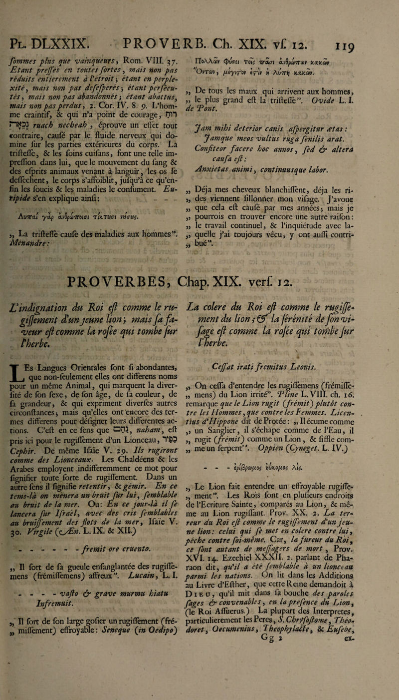 jfommes plus que vainqueurs, Rom. VIII. 37. Etant preffes en toutes fortes, mais non pas réduits entièrement à l'étroit -, étant en perple¬ xité, mais non pas defefperés -, étant perfecu- tés, mais non pas abandonnés j étant abattus, mais non pas perdus, 2. Cor. IV. 8. 9. L’hom¬ me craintif, &amp; qui n’a point de courage, nvi ruach necheah , éprouve un effet tout contraire, caufé par le fluide nerveux qui do¬ mine fur les parties extérieures du corps. La triftefiè, &amp; les foins cuifans, font une telle im- preiïion dans lui, que le mouvement du fang &amp; des efprits animaux venant à languir, les os fè deflècnent, le corps s’affoiblit, jufqu’à ce qu’en- fin les foucis &amp; les maladies le confument. Eu¬ ripide s’en explique ainfi : - - . AuTTctf yàip cLvOpccftoiai tUt8cri vsasç. „ La triftefiè caufe des maladies aux hommes ”. Ménandre : rioAAccy (puau tot$ Tvtun &lt;xyfyx»7M&gt;y v.xx.a&gt;t OvraVj ifiv y hv7Cr\ kxkÔùï. „ De tous les maux qui arrivent aux hommes, „ le plus grand eft la trifleflé ”. Ovide L. L de T ont. Jam mihi deterior canis afpergitur retas : Jamque meos vultus ruga fenilis arat. Confiteor facere hoc annos, fed &amp; altera caufa efi : Anxietas animi, continuusque labor. Déjà mes cheveux blanchiflènt, déjà les ri¬ des viennent fillonner mon vifage. J’avoue que cela eft caufé par mes années * mais je pourrais en trouver encore une autre railon: „ le travail continuel, &amp; l’inquiétude avec la- „ quelle j’ai toujours vécu, y ont auflî contri¬ bué”. 33 3&gt; 33 3» 33 PROVERBES, Chap.XIX. veri: 12. L3indignation du Roi eft comme le ru- gifjement d!un jeune lion ; mais fa fa¬ veur ef comme la rofe qui tombe fur t herbe. LEs Langues Orientales font fi abondantes, que non-feulement elles ont differens noms pour un même Animal, qui marquent la diver- fité de fon fexe, de fon âge, de fa couleur, de fa grandeur, &amp; qui expriment diverfes autres circonftances * mais qu’elles ont encore des ter¬ mes differens pour défigner leurs differentes ac¬ tions. C’eft en ce fens que OM, naham, eft pris ici pour le rugiflèment d’un Lionceau, “l'Û? Cephir. De même Ifaïe V. 29. Ils rugiront comme des Lionceaux. Les Chaldéens &amp; les Arabes employent indifféremment ce mot pour lignifier toute forte de rugiflèment. Dans un autre fens il lignifie retentir &amp; gémir. En ce tems-là on mènera un bruit fur lui, femblable au bruit de la mer. Ou: En ce jour-là il fe lancera fur Ifrael, avec des cris femblables au bruïjjèment des flots de la mer, Ifaïe V. 30. Virgile (fi/En. L. IX. &amp; XII.J ------ fremit ore cruento. ,, Il fort de fa gueule enfanglantée des rugiflè- mens (frémiflèmens) affreux”. Lucain, L. I. - - - - vafto &amp; grave murmu hiatu Infremuit. „ Il fort de fon large gofier un rugiflèment (fré- „ miffement) effroyable : Seneque (in Oedipo) La colere du Roi efi comme le rugiffe¬ ment du lion i Çf la frémté de fon vi¬ fage efi comme la rojée qui tombe jur l verbe. ! t ' \ Ceffat irati fremitus Leonis. „ On ceffa d’entendre les rugiflèmens (frémiflè- „ mens) du Lion irrité”. Eline L. VIII. ch. 16. remarque que le Lion rugit (frémifi plutôt con¬ tre les Hommes, que contre les Femmes. Licen¬ tius d* Hippone dit deProtée: „ Il écume comme ,, un Sanglier, il s’échape comme de l’Eau, il ,, rugit (frémit) comme un Lion , &amp; fifïïe com- „ me un ferpent”. Oppien (Cyneget. L. IV.) - - Iplfipccuoz vivMpOÇ „ Le Lion fait entendre un effroyable rugifle- „ ment”. Les Rois font en plufieurs endroits de l’Ecriture Sainte, comparés au Lion, &amp; mê¬ me au Lion rugi flant. Prov. XX. 2. La ter¬ reur du Roi eft comme le rugi(fement d'un jeu¬ ne lion : celui qui fe met en colere contre lui, pèche contre foi-même. Car, la fureur du Roi, ce font autant de mejfagers de mort, Prov. XVI. 14. Ezechiel XXXII. 2. parlant de Pha¬ raon dit, qu'il a été femblable à un lionceau parmi les nations. On lit dans les Additions au Livre d’Efther, que cette Reine demandoit à Dieu, qu’il mît dans fa bouche des paroles fages &amp; convenables, en la prefence du Lion, (le Roi Affùerus.) La plupart des Interpretes, particulièrement lesPeres, S. Chrffoftome, 'Théo- doret j Oecumenius, Theophylabîe, &amp; Eufebe,