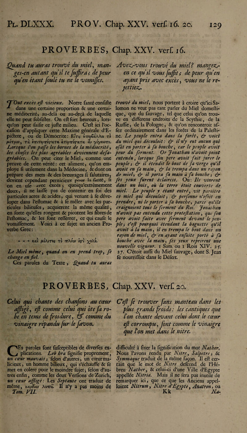 PROVERBES, Chap. XXV. vert 16. Quan à tu auras trouvé du miel, man¬ ges-en autant quil te fujftra &gt; de peur qu'en étant foulé tu ne le vomiffes. rr'Out excès eft vicieux. Notre fanté confifte dans une certaine proportion &amp; une certai¬ ne médiocrité, au-delà ou au-deçà de laquelle elle ne peut fubfifter. On eft fort heureux, lors¬ qu’on peut faifir ce jufte milieu. C’eft ici l’oc- cafion d’appliquer cette Maxime générale d’E- pi&amp;ete , ou de Démocrite : Em$ u-TipSlWoi t0 {LéTpiOV, T± tTtlTipTCt^cLTCL CLTèpTCi^CLTCL CLV ylyVOlVTO. Lorsque l'on pajfe les bornes de la médiocrité, les chofes les plus agréables deviennent defa- gréables. On peut citer le Miel, comme une preuve de cette vérité: cet aliment, qu’on em¬ ployé fi utilement dans la Médecine, &amp; dont on prépare des mets &amp; des breuvages fi falutaires, devient cependant pernicieux pour la fanté, fi on en ufe avec excès &gt; quoiqu’extrèmement doux, il ne laiftè pas de contenir en foi des particules acres &amp; acides, qui venant à fe déve* loper dans l’eftomac &amp; à fe mêler avec les par¬ ticules bilieufes, acquièrent la même qualité, en forte qu’elles rongent &amp; picotent les fibres de l’eftomac, &amp; les font reflèrrer, ce qui caufe le vomiflèment. Voici à ce fujet un ancien Pro¬ verbe Grec: - - - xotî fiiMros t0 rvXm ey'i %oÀ&gt;i. Le Miel meme, quand on en prend trop, fe change en fiel. Ces paroles du Texte , Quand tu auras Avezs-vous trouvé du miel? rnangez*- en ce qu'il vous jujfflt &gt; de peur qu'en ayant pris avec excès, vous ne le re¬ mettiez*. trouvé du miel, nous portent à croire qu’ici Sa* lomon ne veut pas tant parler du Miel domefti- que, que du fauvage, tel que celui qu’on trou¬ ve en differens endroits de la Scythie, de la Ruftïe, de la Pologne, &amp; qu’on rencontroit af- fez ordinairement dans les forêts de la Palefti- ne. Le peuple entra dans la forêt, &amp; voici du miel qui découloit : &amp; il n'y eut aucun qui ofàt en porter à fa bouche, car le peuple avoit peur du ferment. Or Jonathan n'avoit point entendu, lorsque fon pere avoit fait jurer le peuple i &amp; il étendit le bout de fa verge qu'il avoit en fa main, &amp; la trempa dans un rayon de miel, &amp; il porta fa main à fa bouche} &amp; fes yeux furent éclaircis. Ou: Ils vinrent dans un bois, ok la terre étoit couverte de miel. Le peuple y étant entrée vit paroitre cè miel qui découloit ; &amp; perfonne n'ofoit en prendre, ni le porter à fa bouche, parce qu'ils craignoient tous le ferment du Roi. Jonai h an n'avoit pas entendu cette proteftation, que fon pere avoit faite avec ferment devant le peu- pie; c'efi pourquoi étendant la baguette qu'il avoit a la main, il en trempa le bout dans un rayon de miel, &amp; en ayant enfuite porté à fa bouche avec la main, fes yeux reprirent une nouvelle vigueur. 1 Sam. ou 1 Rois XIV. 2 y. 27. C’étoit aufii du Miel fauvage, dont S. Jean fe nourriftoit dans le Défert. PROVERBES, Chap. XXV. verCso. Celui qui chante des chanfons au cœur affligé, eft comme celui qui ote fa ro¬ be en tems de froidure, &amp; comme du vinaigre répandu fur le favon. CEs paroles font fufceptibîes de diverfes ex¬ plications. Leb hra fignifie proprement, un cœur mauvais j félon d’autres, un cœur ma¬ licieux , un homme bilieux, qui s’échauffe &amp; fe met en colere pour le moindre fujet j félon d’au¬ tres enfin, comme les deux Verfions de Zurich, un cœur affligé: Les Septante ont traduit de même, xapêUv xvm II n’y a pas moins de Tom. VIL Ceft fe trouver fans manteau dans les plus grands froids : les cantiques que l'on chante devant celui dont le cœur eft corrompu, font comme le vinaigre que l'on met dans le nitre. difficulté à fixer la lignification du mot Nather. Nous l’avons rendu par Nitre, Salpêtre j &amp; Symmaque traduit de la même façon. Il eft cer¬ tain que le mot de Nitre defcend de l’Hé¬ breu Nather i &amp; celui-ci d’une Ville d’Egypte appellée Nitria. Mais il ne fera pas inutile de remarquer ici, que ce que les Anciens appel- loient Nitrum, Nitre d'Egypte. Anatron, ou Kk Na-