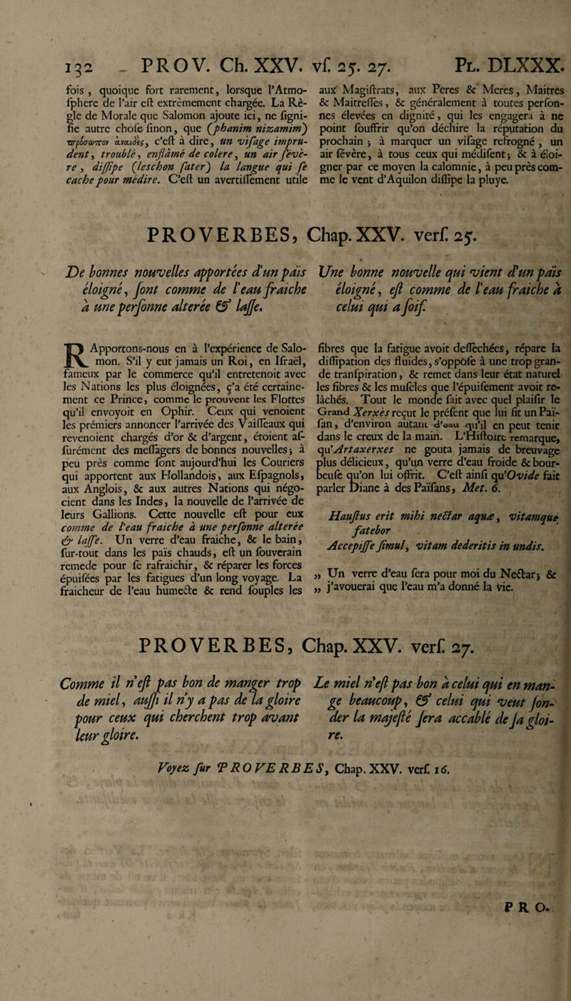 fois , quoique fort rarement, lorsque l’Atmo- fphere de l’air eft extrêmement chargée. La Rè¬ gle de Morale que Salomon ajoute ici, ne ligni¬ fie autre chofe finon, que (phanim nizamim) Txrpoo-aTcov cLvcLièU, c’eft à dire, un vif âge impru¬ dent , troublé, enfiâmé de colere, un air fédè¬ re , diffïpe (leschon fater) la langue qui fe cache pour médire. C’eft un averciftèment utile aux Magiftrats, aux Peres &amp; Meres, Maîtres &amp; Maitreflès, &amp; généralement à toutes perfon- nes élevées en dignité, qui les engagera à ne point fouffrir qu’on déchire la réputation du prochain &gt; à marquer un vifage refrogné , un air févère, à tous ceux qui médifent j &amp; à éloi¬ gner par ce moyen la calomnie, à peu près com¬ me le vent d’Aquilon diflipe la pluye. PROVERBES, Chap.XXV. verf. 25. De bonnes nouvelles apportées Si un pats éloigné, font comme de ïeau fraîche à une perfonne altérée &amp; lajje. R Apportons-nous en à l’expérience de Salo¬ mon. S’il y eut jamais un Roi, en Ifraël, fameux par le commerce qu’il entretenoit avec les Nations les plus éloignées, ç’a été certaine¬ ment ce Prince j comme le prouvent les Flottes qu’il envoyoit en Ophir. Ceux qui venoient les prémiers annoncer l’arrivée des Vaiiïèaux qui revenoient chargés d’or &amp; d’argent, étoient af- furément des meflagers de bonnes nouvelles -, à peu près comme font aujourd’hui les Couriers qui apportent aux Hollandois, aux Efpagnols, aux Anglois, &amp; aux autres Nations qui négo¬ cient dans les Indes, la nouvelle de l’arrivée de leurs Gallions. Cette nouvelle eft pour eux comme de l'eau fraiche à une perfonne altérée &amp; lajfe. Un verre d’eau fraiche, &amp; le bain, fur-tout dans les païs chauds, eft un fouverain remede pour fe rafraichir, &amp; réparer les forces épuifées par les fatigues d’un long voyage. La fraicheur de l’eau hume&amp;e &amp; rend fouples les Une bonne nouvelle qui vient SU un pais éloigné, ejl comme de beau fraiche a celui qui a foif. fibres que la fatigue avoit defièchées, répare la diflipation des fluides, s’oppôfe à une trop gran¬ de tranfpiration, &amp; remet dans leur état naturel les fibres &amp; les mufcles que l’épuifement avoit re¬ lâchés. Tout le monde fait avec quel plaifir le Grand Xerxes reçut le préfent que lui fit un Paï- fan, d’environ autain d’eau qu’il en peut tenir dans le creux de la main. L’Hiftoire remarque, qu'Artaxerxes ne goûta jamais de breuvage plus délicieux, qu’un verre d’eau froide &amp; bour- beufe qu’on lui offrit. C’eft ainfi cpf Ovide fait parler Diane à des Païfans, Met. 6. Hauftus erit mihi nettar aquœ, vitamque fatebor Accepijfe Jîmul, vitam dederitis in undis. „ Un verre d’eau fera pour moi du Neélari &amp; „ j’avouerai que l’eau m’a donné la vie. PROVERBES, Chap.XXV. ver£ 27. Comme il ri eft pas bon de manger trop de miel, aujji il ri y a pas de la gloire pour ceux qui cherchent trop avant leur gloire. Le miel nef pas bon à celui qui en man¬ ge beaucoup, &amp; celui qui veut fon¬ der la majejlé Jera accablé de Ja gloi¬ re. Voyez fur T RO VE RB ES, Chap. XXV. verf. 16. P R O, /