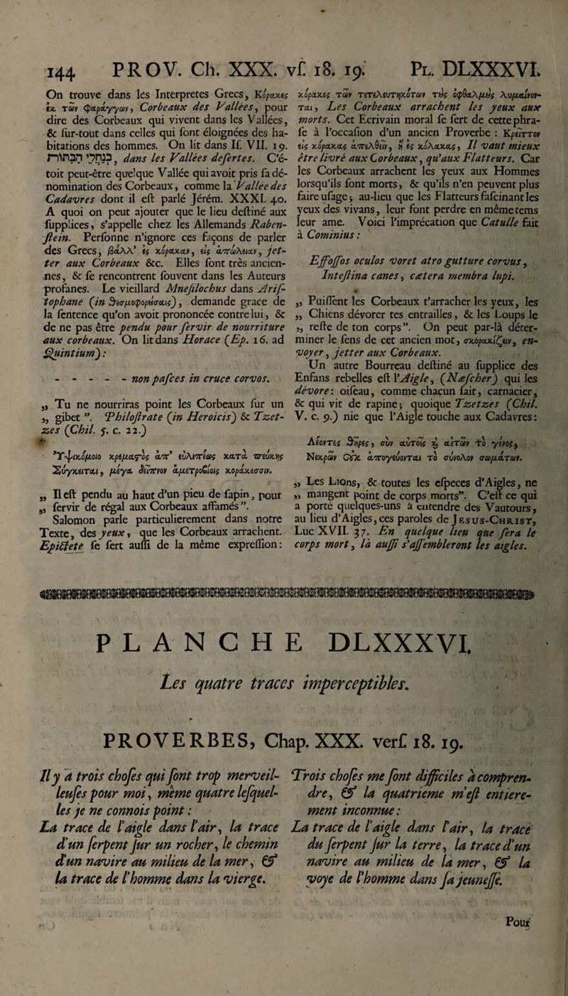 On trouve dans les Interpretes Grecs, Kopcuus ex, tcùv cpctpoLyyav, Corbeaux des Vallées, pour dire des Corbeaux qui vivent dans les V allées, &amp; fur-tout dans celles qui font éloignées des ha¬ bitations des hommes. On lit dans If. VII. 19. niron W?, dans les Vallées defert es. Cô¬ toie peut-être quelque Vallée quiavoit pris fa dé¬ nomination des Corbeaux, comme la Vallée des Cadavres dont il eft parlé Jéréra. XXXI. 40. A quoi on peut ajouter que le lieu deftiné aux fuppiiees, s’appelle chez les Allemands Raben- ftein. Perfonne n’ignore ces façons de parler des Grecs, /3&lt;*Aà’ ès x6pa.xa.v, tlç à.'XaMia.v, jet- ter aux Corbeaux 6tc. Elles font très ancien¬ nes, 6c fe rencontrent fouvent dans les Auteurs profanes. Le vieillard Mnejilochus dans Arif- tophane (in Siapiotpopso-ous), demande grâce de la fentence qu’on avoit prononcée contre lui, 6c de ne pas être pendu pour fervir de nourriture aux corbeaux. On lit dans Horace (Ep. 16. ad Quintium) : - - - - - non pafees in cruce corvos. „ Tu ne nourriras point les Corbeaux fur un 3, gibet ”. Rhiloftrate (in Heroicis) 6c Tzet- zes (Chil. y. c. 22.) i. ’Y'l'ixo/u.oio xpe/xcLTos clwC euAmas Jteerà nreuxfi$ ^vyxiiTou, peytx, âéi7tvov ctfuTpoCois xopoLxitrtnv. „ Il eft pendu au haut d’un pieu de fapin, pour „ fervir de régal aux Corbeaux affamés ”. Salomon parle particulièrement dans notre Texte, des peux, que les Corbeaux arrachent. Epiftete fe fert auffi de la même expreffion: XOpcLXiç TM TiTi\iUTqX.OTü)Y T8£ OtpôotÀ^BS Tcti, Les Corbeaux arrachent les yeux aux morts. Cet Ecrivain moral fe fert de cette phra- fe à l’occafion d’un ancien Proverbe : KpéÏTTov iU x.opa.xct$ ecTrexQw, Yi e$ xo\olxcls, Il vaut mieux être livré aux Corbeaux, qu'aux Flatteurs. Car les Corbeaux arrachent les yeux aux Hommes lorsqu’ils font morts, 6c qu’ils n’en peuvent plus faire ufage* au-lieu que les Flatteurs fafeinant les yeux des vivans, leur font perdre en même tems leur ame. Voici l’imprécation que Catulle fait à Cominius : Effojfos oculos voret atro gutture corvus, Inteftina canes, eat er a membra lupi. * „ Puiftènt les Corbeaux t’arracher les yeux, les ,, Chiens dévorer tes entrailles, 6c les Loups le j, refie de ton corps”. On peut par-là déter¬ miner le fèns de cet ancien mot, ax.opa.x.'iÇuv9 en- voyer, jetter aux Corbeaux. Lin autre Bourreau deftiné au fupplice des Enfans rebelles eft l’Aigle, (Nafcher) qui les dévore: oifeau, comme chacun fait, carnacier, 6c qui vit de rapine ; quoique Tzetzes (Chil. V. c. &lt;&gt;.) nie que l’Aigle touche aux Cadavres : AtovTiç ci/y clvtÔÏç 59 eterav 10 ymi, Nejcpay ebe &lt;WoyeuoyTcu to guvoMv GapoLTM. „ Les Lions, 6c toutes les efpeces d*Aigles, ne „ mangent point de corps morts”. C’eft ce qui a porté quelques-uns a entendre des Vautours, au lieu d’Aigles,ces paroles de Jesus-Christ, Luc XVII. 37. En quelque lieu que fera le corps mort y là aujfi s'ajfembleront les aigles. PLANCHE DLXXXVL Les quatre traces imperceptibles. PROVERBES, Chap. XXX. verC 18.19. Il y a trois chofes qui font trop merveil- leufes pour moi, meme quatre lefquel- les pe ne connois point : La trace de l’aigle dans l’air, la trace d’un ferpent Jur un rocher, le chemin d’un navire au milieu de la mer, Cf la trace de l’homme dans la vierge. Trois chofes me font difficiles a compren¬ dre, Cf la quatrième m’ejl entière¬ ment inconnue : La trace de l’aigle dans l'air, la trace du ferpent jur la terre, la trace d’un navire au milieu de la mer, Cf la yoye de l'homme dans Ja jeuneJJè.