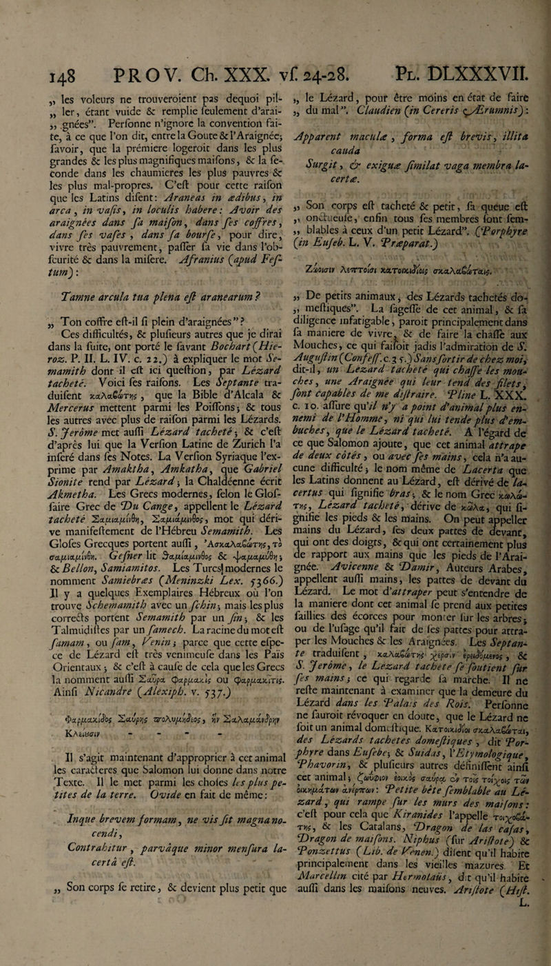 „ les voleurs ne trouveraient pas dequoi pit- „ 1er, étant vuide 6c remplie feulement d’arai- ,, .gnées”. Perfonne n’ignore la convention fai¬ te, à ce que l’on dit, entre la Goûte &amp; l’Araignée; favoir, que la prémiere logerait dans les plus grandes 6c les plus magnifiques maifons, 6c la fé¬ condé dans les chaumières les plus pauvres 6c les plus mal-propres. C’eft pour cette raifon que les Latins difent: Araneas in ædibus, in arca, in va fs, in loculis habere : Avoir des araignées dans fa maifon, dans fes coffres, dans fes vafes , dans fa bourfe, pour dire, vivre très pauvrement, paftèr fa vie dans l’ob- feurité 6c dans la mifere. Afranius (apud Fef- tum) : Tamne arcula tua plena eft aranearum ? ,, Ton coffre eft-il fi plein d’araignées”? Ces difficultés, 6c plufieurs autres que je dirai dans la fuite, ont porté le favant Bochart (Hie- roz. P. II. L. IV. c. 22.) à expliquer le mot Se* mamith dont il eft ici queftion, par Lézard tacheté. Voici fes raifons. Les Septante tra- duifent xxAx£a&gt;Tys, que la Bible d’Alcala ôc Mercerus mettent parmi les Poifîbnsj 6c tous les autres avec plus de raifon parmi les Lézards. S. Jerome met aufii Lézard tacheté 3 6c c’eft d’après lui que la Verfion Latine de Zurich l’a inféré dans fes Notes. La Verfion Syriaque l’ex¬ prime par Amaktha, Amkatha, que Gabriel Sionite rend par Lézard 3 la Chaldéenne écrit Akmetha. Les Grecs modernes, félon le Glof- faire Grec de Du Cange, appellent le Lézard tacheté Xauia/uivOy, 2&lt;x/u,ia./ztv()o$, mot qui déri¬ ve manifeftement de l’Hébreu Semamith. Les Glofes Grecques portent auffi , ’AraeiAa&amp;aTJjs, il ccL/xioLfxiv^yi. Gefner lit Sctiula.piivQos 6c ^x/j.xfxv^ 3 6c Belion, Samiamitos. Les Turcs] modernes le nomment Samiebræs (Meninzki Lex. 5366.) Il y a quelques Exemplaires Hébreux où l’on trouve Schemamith avec un fehin 3 mais les plus correfts portent Semamith par un fin 3 6c les Talmiidifies par un famée h. La racine du mot eft famam , ou fam, Vtmin ; parce que cette efpe- ce de Lézard eft très venimeufe dans les Pais Orientaux 3 6c c’eft à caufe de cela que les Grecs la nomment auffi Xxvpx (pctpptxxls ou ÇxpfixxiTis. Ainfi Nicandre (Alexiph. v. 5^ j.) ÿa.ppicL'AS'oi XavpyvroXvfivi&amp;cQç, yjy Xx\xpcxy^ptjy KAetWiv - Il s’agit maintenant d’approprier à c et animal les caradieres que Salomon lui donne dans notre Texte. Il le met parmi les choies les plus pe* tites de la terre. Ovide en fait de même : Inque brevem formam, ne vis fit magna no¬ cendi , Contrahitur , parvâque minor menfura la¬ certa eft. „ Son corps fe retire, 6c devient plus petit que ,, le Lézard, pour être moins en état de faire ,, du mal ”, Claudien (in Cereris &lt;gyErumms) : Apparent macula , forma eft brevis, illita cauda Surgit, &amp; exiguæ fimilat vaga membra la- certœ. „ Son corps eft tacheté 6c petit, fa queue eft ,, onctueule, enfin tous fes membres font fem- „ blables à ceux d’un petit Lézard”. (Forphyre (in Eufeb. L. V. Fr reparat.) Zioiaiv A67TT01KàLTonuïïûis &lt;rxctAet£&lt;&amp;T‘Æ&gt;$. 3, De petits animaux 3 des Lézards tachetés do* ,, meftiques”. La fageflè de cet animal, 6c fa diligence infatigable, parait principalement dans fa maniéré de vivre, 6c de faire la chafîe aux Mouches, ce qui faifoit jadis l’admiration de S. Augufiin (Confeff. c.3 &lt;;.) S ans for tir de chez moi, dit-il, un Lézard tacheté qui chaffe les mou* ches, une Araignée qui leur tend des filets, font capables de me dijtraire. F line L. XXX. c. 10. afiiire qu’/7 n’y a point d’animal plus en¬ nemi de /’ Homme, ni qui lui tende plus dé em¬ bûches^ que le Lézard tacheté. A l’égard de ce que Salomon ajoute, que cet animal attrape de deux côtés , ou avec fes mains, cela n’a au¬ cune difficulté 3 le nom même de Lacerta que les Latins donnent au Lézard, eft dérivé de la¬ certus qui lignifie bras 3 6c le nom Grec xa&gt;\a&gt;- Trs, Lézard tacheté, dérive de xaAqui li¬ gnifie les pieds 6c les mains. On peut appeller mains du Lézard, les deux pattes de devant qui ont des doigts, 8cqui ont certainement plus de rapport aux mains que les pieds de l’Arai¬ gnée. Avicenne 6c Damir, Auteurs Arabes, appellent auffi mains, les pattes de devant du Lézard. Le mot dé attraper peut s’entendre de la maniéré dont cet animal fe prend aux petites faillies des écorces pour monter lur les arbres; ou de l’ufage qu’il fait de les pattes pour attra¬ per les Mouches 6c les Araignées. Les Septan¬ te traduilent , xx\xQa&gt;ryii g^tpa-.v epetôo/xms, 6c S. Jerome , le Lézard tachete fe foutient fur fes mains -y ce qui regarde fa marche. Il ne refte maintenant à examiner que la demeure du Lézard dans les Faims des Rois. Perfonne ne fauroit révoquer en doute, que le Lézard ne foit un animal domeftique. KxtoduÏÏqi oxx\xQcùtx\, des Lézards tachetés domeftïques , dit For* phyre dans Eufebe3 6c Suidas, l’Etymologique, Fhavorm, 6c plufieurs autres définifient ainfi cct animal 3 dfiùctnQv eoixo$ axvpcc dv to7$ tq'i^ois tccv bixy/xxrm xvépirav : Fetite bête femblable au Lé¬ zard, qui rampe fur les murs des maifons: c’eft pour cela que Kiranides l’appelle rrs, &amp; les Catalans, Dragon de las cafas, Dragon de maifons. Niphus (fiïr Ariflote) 6c Fonzettus (Lib. de Fenené) dilent qu’il habite principalement dans les vieilles mazures. Et Marcellin cité par Hermolaus, dit qu’il habite auffi dans les maifons neuves. Arifote (Htfi. L.