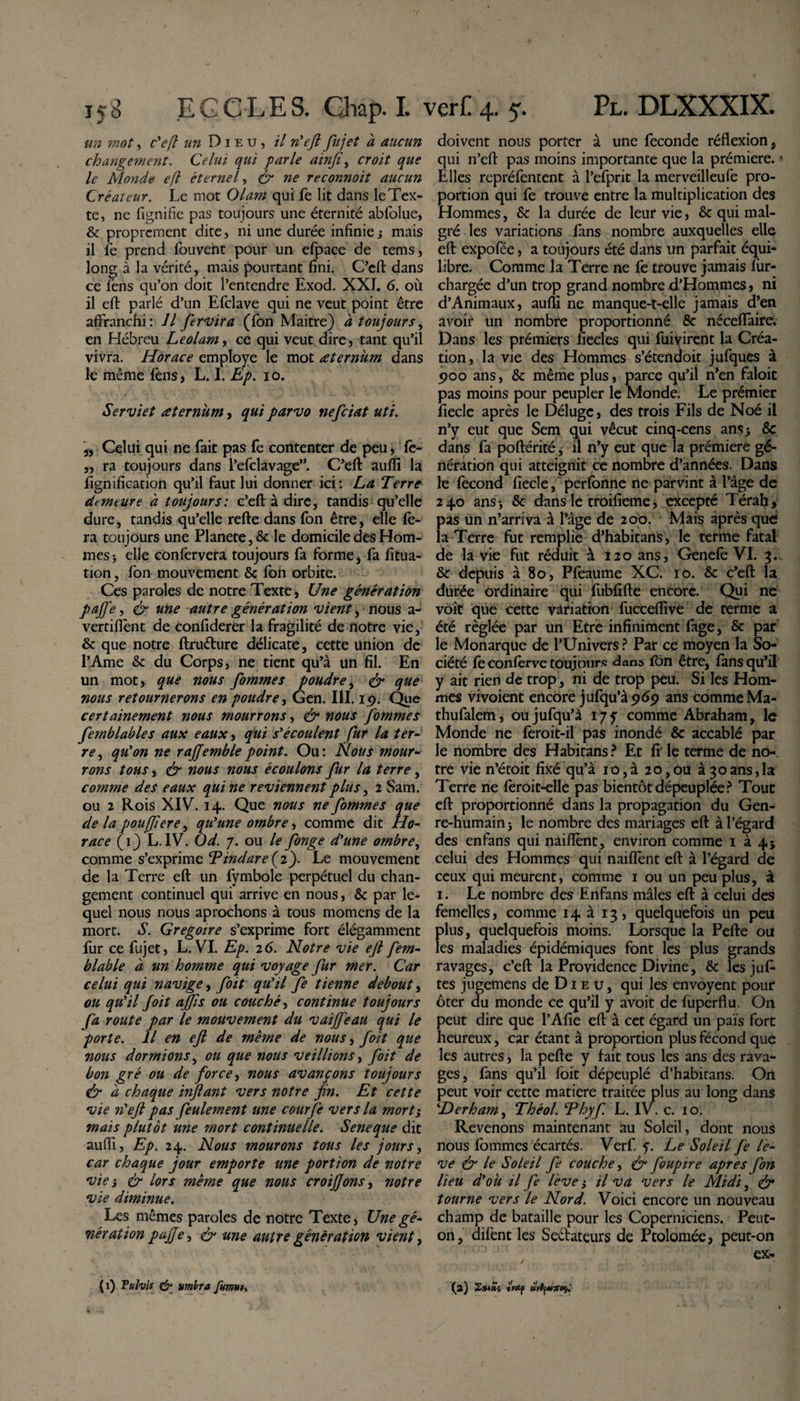 «72 mot, c'efl un Dieu, il n'eft fujet à aucun changement. Celui qui parle ainjî, croit que le Monde efl éternel, dr reconnoit aucun Créaieur. Le mot Olam qui fe lit dans le Tex¬ te, ne lignifie pas toujours une éternité abfolue, &amp; proprement dite, ni une durée infinie j mais il fe prend fouvent pour un efpace de tems, long à la vérité, mais pourtant fini. C’eft dans ce lëns qu’on doit l’entendre Exod. XXI. 6. où il efl: parlé d’un Efclave qui ne veut point être affranchi : Il ferai ira (fon Maitre) à toujours, en Hébreu Le olam, ce qui veut dire, tant qu’il vivra. Horace employé le mot œternùm dans le même fens, L. I. Ep. 10. Serviet æternùm, qui parvo nefeiat uti. ,, Celui qui ne fait pas fe contenter de peu, fe- ,, ra toujours dans l’efclavage”. C’eft: aufli la lignification qu’il faut lui donner ici: La Terre demeure a toujours: c’eft à dire, tandis qu’elle dure, tandis qu’elle refte dans fon être, elle fe¬ ra toujours une Planete, 8c le domicile des Hom¬ mes-, elle confervera toujours fa forme, fa fitua- tion, fon mouvement 8c Ion orbite. Ces paroles de notre Texte, Une génération paffe, &amp; une autre génération vient, nous a- vertiftent de confiderer la fragilité de notre vie, 8c que notre ftrudure délicate, cette union de l’Ame &amp; du Corps, ne tient qu’à un fil. En un mot, que nous fommes poudre, &lt;&amp; que nous retournerons en poudre, Gen. III. 19. Que certainement nous mourrons, &amp; nous fommes femblables aux eaux, qui s'écoulent fur la ter¬ re , qu'on ne rajjemblepoint. Ou: Nous mour¬ rons tous, &amp; nous nous écoulons fur la terre, comme des eaux quine reviennent plus, 2 Sam. ou 2 Rois XIV. 14. Que nous ne fommes que de la pouffer e, qu'une ombre, comme dit Ho¬ race (1) L.IV. Od. 7. ou le fonge d'une ombre, comme s’exprime T indar e{ 2). Le mouvement de la Terre efl: un fymbole perpétuel du chan¬ gement continuel qui arrive en nous, 8c par le¬ quel nous nous aprochons à tous momens de la mort. S. Grégoire s’exprime fort élégamment fur ce fujet, L. VI. Ep. 26. Notre vie efl fem- blable à un homme qui voyage fur mer. Car celui qui navige, foit qu'il fe tienne debout, ou qu'il foit ajfs ou couché, continue toujours fa route par le mouvement du vaiffeau qui le porte. Il en efl de même de nous, foit que nous dormions, ou que nous veillions, foit de bon gré ou de force, nous avançons toujours &amp; à chaque inflant vers notre fin. Et cette vie n'eft pas feulement une courfe vers la mort} mais plutôt une mort continuelle. Seneque dit aufli, Ep. 24. Nous mourons tous les jours, car chaque jour emporte une portion de notre via &amp; lors même que nous croijjons, notre vie diminue. Les mêmes paroles de notre Texte, Une gé¬ nération pajje, &amp; une autre génération vient, doivent nous porter à une fécondé réflexion, qui n’eft pas moins importante que la prémiere. •« Elles repréfentent à l’efprit la merveilleufe pro¬ portion qui fe trouve entre la multiplication des Hommes, 8c la durée de leur vie, 8c qui mal¬ gré les variations fans nombre auxquelles elle eft expofée, a toujours été dans un parfait équi¬ libre. Comme la Terre ne fe trouve jamais fiir- chargée d’un trop grand nombre d’Hommes, ni d’Animaux, aufli ne manque-t-elle jamais d’en avoir un nombre proportionné 8c néceffaire. Dans les prémiers fiecles qui fuivirent la Créa¬ tion, la vie des Hommes s’étendoit jufques à 900 ans, 8c même plus, parce qu’il n’en faloit pas moins pour peupler le Monde. Le prémier fiecle après le Déluge, des trois Fils de Noé il n’y eut que Sem qui vécut cinq-cens ansj 8c dans fa poftérité, il n’y eut que la prémiere gé¬ nération qui atteignit ce nombre d’années. Dans le fécond fiecle, perfbnne ne parvint à l’âge de 240 ans* 8c dans le troifieme, excepté Térah, pas un n’arriva à l’âge de 200. Mais après que la Terre fut remplie d’habitans, le terme fatal de la vie fut réduit à 120 ans, Genefe VI. 3. 8c depuis à 80, Pfeaume XC. 10. 8c c’eft la durée ordinaire qui fubfifte encore. Qui ne voit que cette variation fucceflive de terme a été réglée par un Etre infiniment fage, 8c par le Monarque de l’Univers ? Par ce moyen la So¬ ciété fe conferve toujours dans fon être, fans qu’il y ait rien de trop, ni de trop peu. Si les Hom¬ mes vivoient encore jufqu’à 969 ans comme Ma- thufalem, oujufqu’à 175 comme Abraham, le Monde ne feroit-il pas inondé 8c accablé par le nombre des Habitans? Et fi le terme de no¬ tre vie n’étoit fixé qu’à 10,à 20,ou à 30ans,la Terre ne feroit-elle pas bientôt dépeuplée? Tout eft proportionné dans la propagation du Gen¬ re-humain j le nombre des mariages eft à l’égard des enfans qui naifiènt, environ comme 1 à 4; celui des Hommes qui naiffent eft à l’égard de ceux qui meurent, comme 1 ou un peu plus, à 1. Le nombre des Enfans mâles eft à celui des femelles, comme 14 à 13, quelquefois un peu plus, quelquefois moins. Lorsque la Pefte ou les maladies épidémiques font les plus grands ravages, c’eft la Providence Divine, 8c lesjuf- tes jugemens de Dieu, qui les envoyent pour ôter du monde ce qu’il y avoit de iuperflu. On peut dire que l’Afie eft à cet égard un païs fort heureux, car étant à proportion plus fécond que les autres, la pefte y fait tous les ans des rava¬ ges, fans qu’il foit dépeuplé d’habitans. On peut voir cette matière traitée plus au long dans ‘Derham, Théol. Thyf L. IV. c. 10. Revenons maintenant au Soleil, dont nous nous fommes écartés. Verf. g Le Soleil fe le¬ ve &amp; le Soleil fe couche, &amp; foupire apres fon lieu d'ok il fe lève s il va vers le Midi, &amp; tourne vers le Nord. Voici encore un nouveau champ de bataille pour les Coperniciens. Peut- on, difent les Sedateurs de Ptolomée, peut-on ex- (2) 2x*f*s (Wp fO'fywîrsç.' (1) Puhis &amp; umbra fmut.