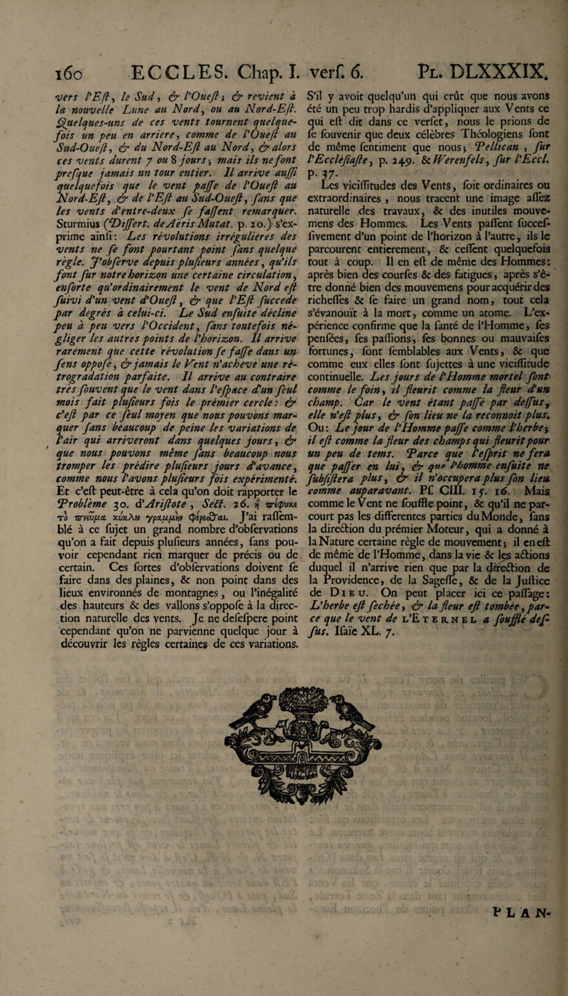 i6o ECCLES. Chap. I. 'vers l'Efi, le Sud, &amp; ÏOueJl i &amp; revient à la nouvelle La?ie au Nord, ou au Nord-Efi. Quelques-uns de ces vents tournent quelque¬ fois un peu en arriéré, comme de l'Ouefl au Sud-Ouefl, &amp; du Nord-Eft au Nord, &amp; alors ces vents durent y ou 8 jours ; /7r ne font prefque jamais un tour entier. Il arrive aujfl quelquefois que le vent pajfe de l'Ouefl au Nord-Efl, .&amp; de l'Ejt au Sud-Ouefl, fans que les vents d'entre-deux fe fajjent remarquer. Scurmius (fDiffert. de Aeris Mutat, p. 20.) s’ex¬ prime ainfi : Les révolutions irrégulières des vents ne fe font pourtant point fans quelque régie. J'obferve depuis plujieurs années, qu'ils font fur notre horizon une certaine circulation, enforte qu'ordinairement le vent de Nord ejl fuivi d'un vent d'Ouefl, &amp; que l'Efi fuccede par degrés à celui-ci. Le Sud enfuite décline peu à peu vers l'Occident, fans toutefois né¬ gliger les autres points de l'horizon. Il arrive rarement que cette révolution fe faffe dans un fens oppofé, &amp; jamais le Eent n'achevé une ré¬ trogradation parfaite. Il arrive au contraire très fouvent que le vent dans l'efpace d'un feul mois fait plufieurs fois le prémier cercle : &amp; c'efi par ce feul moyen que nous pouvons mar¬ quer fans beaucoup de peine les variations de l'air qui arriveront dans quelques jours, &amp; que nous pouvons même fans beaucoup nous tromper les prédire plufieurs jours d'avance, comme nous l'avons plufieurs fois expérimenté. Et c’eft peut-être à cela qu’on doit rapporter le ‘Problème 30. d'Arifiote , Self. 26. ij nré&lt;pu&gt;ce t0 nrnv/itcL jcuxAb ypau/inv (J^peo&amp;cci. J’ai ralîèm- blé à ce fujet un grand nombre d’obfervations c[u’on a fait depuis plufieurs années, fans pou¬ voir cependant rien marquer de précis ou de certain. Ces fortes d’obfervations doivent fe faire dans des plaines, &amp; non point dans des lieux environnés de montagnes, ou l’inégalité des hauteurs &amp; des vallons s’oppofe à la direc¬ tion naturelle des vents. Je ne defefpere point cependant qu’on ne parvienne quelque jour à découvrir les règles certaines de ces variations. verf. 6. Pl. DLXXXIX. S’il y avoit quelqu’un qui crût que nous avons été un peu trop hardis d’appliquer aux Vents ce qui elt dit dans ce verfet, nous le prions de fe fouvenir que deux célèbres Théologiens font de même fentiment que nous* Pellican , fur l'Eccléfiafte, p. 24p. &amp; Werenfels^ fur l'EccL P- 37- ' . . Les vicilfitudes des Vents, foit ordinaires ou extraordinaires , nous tracent une image allez naturelle des travaux, &amp; des inutiles mouve- mens des Hommes. Les Vents palîènt fuccefi- fivement d’un point de l’horizon à l’autre, ils le parcourent entièrement, &amp; cellènt quelquefois tout à coup. Il en efi: de même des Hommes: après bien des courfes &amp; des fatigues, après s’ê¬ tre donné bien des mouvemens pour acquérir des richefles &amp; fe faire un grand nom, tout cela s’évanouît à la mort, comme un atome. L’ex¬ périence confirme que la fanté de l’Homme, lès penfées, fes pallions, fes bonnes ou mauvaifes fortunes, font femblables aux Vents, &amp; que comme eux elles font fujettes à une vicilîitude continuelle. Les jours de l'Homme mortel font comme le foin, il fleurit comme la fleur d'un champ. Car le vent étant pajfé par de (fus, elle n'efi plus, &amp; fon lieu ne la reconnoit plus. Ou: Le jour de l'Homme pajfe comme l'herbe il efi comme la fleur des champs qui fleurit pour un peu de tems. Parce que l'efprit ne fera que pajfer en luit ér q1lP l'homme enfuite ne fubfifiera plus, &amp; il n'occupera plus fon lieu comme auparavant. P£ CIII. if. 16. Mais comme le Vent ne louffle point, &amp; qu’il ne par¬ court pas les differentes parties du Monde, fans la direction du prémier Moteur, qui a donné à la Nature certaine règle de mouvement -, il cneft de même de l’Homme, dans la vie &amp; I5S aérions duquel il n’arrive rien que par la dfreérion de la Providence, de la Sagelîè, &amp; ae la Julrice de Dieu. On peut placer ici ce palîage: L'herbe efi fechée, &amp; la fleur efi tombée, par¬ ce que le vent de l’Eternel a foufflé défi- fus. Ifaïc XL. 7. PLAN-