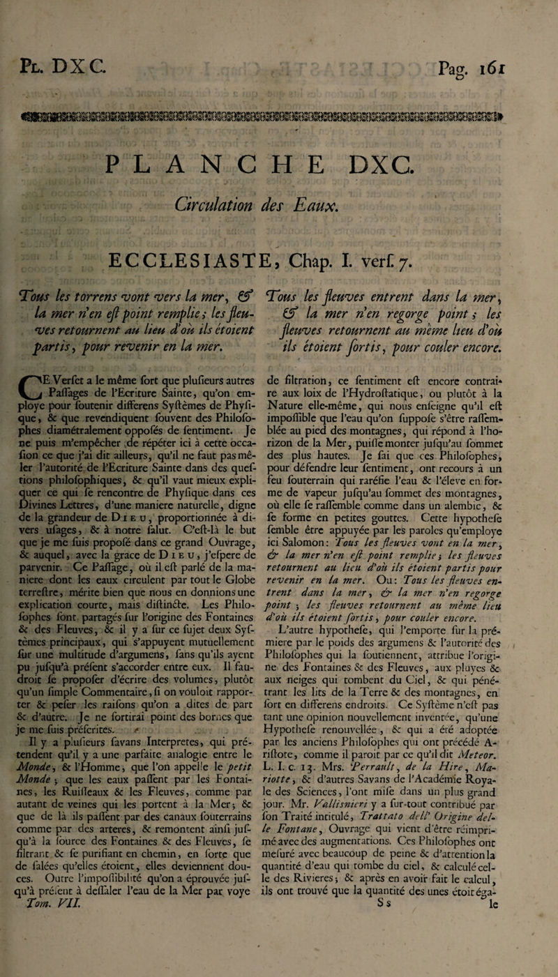 PLANCHE DXC. Circulation des Eaux. ECCLESIASTE, Chap. I. vert7. Tous les torrens mont mers In mer, &amp; U mer tien efl point remplie; les feu- ves retournent au lieu d’on ils et oient partis, pour revenir en la mer. CE Verfet a le même fort que plufieurs autres Pafiages de l’Ecriture Sainte, qu’on em¬ ployé pour foutenir differens Syftèmes de Phyfi- que, 6c que revendiquent fouvent des Philofo- phes diamétralement oppofés de fentiment. Je ne puis m’empêcher de répéter ici à cette occa- fion ce que j’ai dit ailleurs, qu’il ne faut pas mê¬ ler l’autorité de l’Ecriture Sainte dans des ques¬ tions philofophiques, 6c qu’il vaut mieux expli¬ quer ce qui fe rencontre de Phyfique dans ces Divines Lettres, d’une maniéré naturelle, digne de la grandeur de Dieu, proportionnée à di¬ vers ufages, 6c à notre falut. C’eft-là le but que je me fuis propofé dans ce grand Ouvrage, 6c auquel, avec la grâce de Dieu, j’efpere de parvenir. Ce Paffage, où il eft parlé de la ma¬ niéré dont les eaux circulent par tout le Globe terreftre, mérite bien que nous en donnions une explication courte, mais diftinéte. Les Philo¬ sophes font partagés fur l’origine des Fontaines 6c des Fleuves, 6c il y a fur ce Sujet deux Syf¬ tèmes principaux, qui s’appuyent mutuellement fur une multitude d’argumens, fans qu’ils ayent pu jufqu’à préfent s’accorder entre eux. Il fau¬ drait fe propofer d’écrire des volumes, plutôt qu’un Simple Commentaire, fi on vouloit rappor¬ ter ôc pefer les raifons qu’on a dites de parc 6c d’autre. Je ne Sortirai point des bornes que je me fuis préfcrites. * Il y a plufieurs favans Interpretes, qui pré¬ tendent qu’il y a une parfaite analogie entre le Monde, 6c l’Homme, que l’on appelle le petit Monde -y que les eaux paflènt par les Fontai¬ nes, les Ruifteaux 6c les Fleuves, comme par autant de veines qui les portent à la Mer* 6c que de là ils paffent par des canaux Souterrains comme par des arteres, 6c remontent ainfi juf¬ qu’à la fource des Fontaines 6c des Fleuves, fe filtrant 6c fe purifiant en chemin, en forte que de Salées qu’elles écoient, elles deviennent dou¬ ces. Outre l’impoflibilité qu’on a éprouvée juf¬ qu’à préfent à defïàler l’eau de la Mer par voye Tom. VIL Tous les fleuves entrent dans la mer ^ &amp; la mer rien regorge point ,* les fleuves retournent au meme lieu d'oh ils et oient fortis, pour couler encore. de filtration, ce fentiment eft encore contrai* re aux loix de l’Hydroftatique, ou plutôt à la Nature elle-même, qui nous enleigne qu’il eft impofîible que l’eau qu’on fuppofe s’être raftèm- blée au pied des montagnes, qui répond à l’ho¬ rizon de la Mer, puiflemonter jufqu’au fommet des plus hautes. Je fai que ces Philofophes, pour défendre leur fentiment, ont recours à un feu Souterrain qui raréfie l’eau 6c l’éleve en for¬ me de vapeur jufqu’au fommet des montagnes, où elle fe raffemble comme dans un alembic, 6c fe forme en petites gouttes. Cette hypothefe fèmble être appuyée par les paroles qu’employe ici Salomon : 'Tous les fleuves vont en la mer, &amp; la mer n'en eft point remplie j les fleuves retournent au lieu d'où ils étoient partis pour revenir en la mer. Ou : Tous les fleuves en- trent dans la mer, &amp; la mer n'en regorge point j les fleuves retournent au meme lieu d'où ils étoient fortis, pour couler encore. L’autre hypothefe, qui J’emporte fur la pré- miere par le poids des argumens 6c l’autorité des Philofophes qui la Soutiennent, attribue l’origi¬ ne des Fontaines 6c des Fleuves, aux pluyes 5c aux neiges qui tombent du Ciel, 6c qui péné¬ trant les lits de la Terre 6c des montagnes, en fort en differens endroits. Ce Syftème n’eft pas tant une opinion nouvellement inventée, qu’une Hypothefe renouvellée , 6c qui a éré adoptée par les anciens Philofophes qui ont précédé A- riftote, comme il paroit par ce qu’il dit Meteor. L. I.c. 13. Mrs. ‘Perrault, de la Hire, Mar¬ riott e , 6c d’autres Savans de l’Académie Roya¬ le des Sciences, l’ont mife dans un plus grand jour. Mr. Vallisnieri y a fur-tout contribué par Son Traité intitulé, Trattato dell' Origine dél¬ ié Fontane, Ouvrage qui vient detre réimpri¬ mé avec des augmentations. Ces Philofophes ont mefuré avec beaucoup de peine 6c d’atrention la quantité d’eau qui tombe du ciel, 6c calculé cel¬ le des Rivières ; 6c après en avoir fait le calcul, ils ont trouvé que la quantité des unes étoité^a- Ss *1C