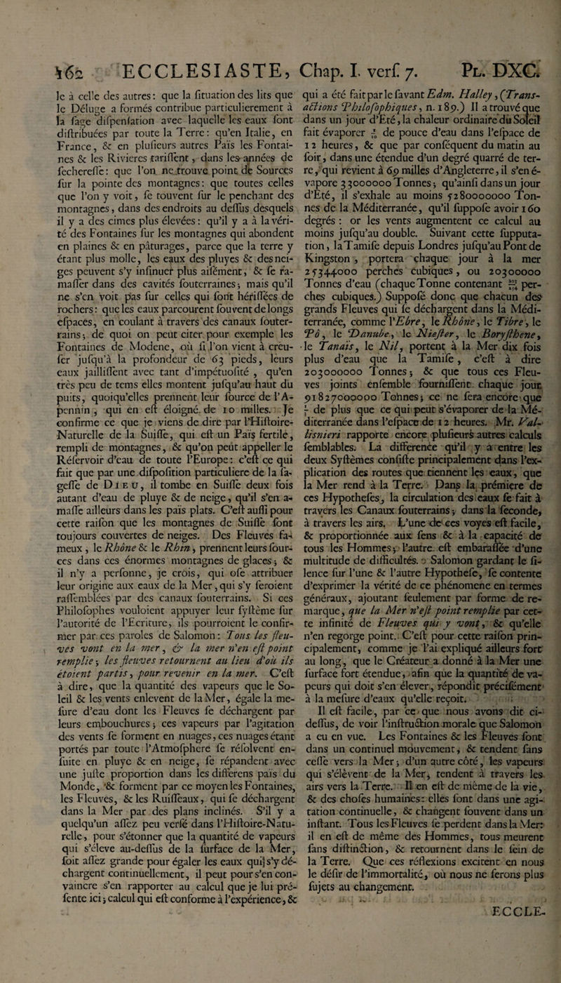 le à celle des autres: que la fituationdes lits que le Déluge a formés contribue particulièrement à la fage difpenlation avec laquelle les eaux font diftribuées par toute la Terre: qu’en Italie, en France, 6c en plufieurs autres Païs les Fontai¬ nes &amp; les Rivières tarifent, dans les- années de fecherefîé: que l’on ne .trouve point dé Sources fur la pointe des montagnes : que toutes celles que l’on y voit, fe rouvent fur le penchant des montagnes, dans des endroits au deiïus desquels il y a des cimes plus élevées : qu’il y a à la véri¬ té des Fontaines fur les montagnes qui abondent en plaines &amp; en pâturages, parce que la terre y étant plus molle, les eaux des pluyes 6c des nei¬ ges peuvent s’y infinuer plus aifément, &amp; fe r’a- maffèr dans des cavités fouterraines &gt; mais qu’il ne s’en voit pas fur celles qui font hériflees de rochers : que les eaux parcourent fou vent de longs efpaces, en coulant à travers des canaux fouter- rains ; de quoi on peut citer pour exemple les Fontaines de Modene, où li l’on vient à creu- fer jufqu’à la profondeur de 63 pieds, leurs eaux jailliflènt avec tant d’impétuofité , qu’en très peu de tems elles montent jufqu’au haut du puits, quoiqu’elles prennent leur fource de l’A¬ pennin , qui en eft éloigné, de 10 milles. Je confirme ce que je viens de dire par l’Hiftoire- Naturelle de la Suiflè, qui eft un Païs fertile, rempli de montagnes, 6c qu’on peut appeller le Réfervoir d’eau de toute l’Europe : c’eft ce qui fait que par une difpofition particulière de la fa- geflè de Dieu, il tombe en Suiflè deux fois autant d’eau de pluye &amp; de neige, qu’il s’en a- maffe ailleurs dans les païs plats. C’eft aufti pour cette raifon que les montagnes de Suiflè font toujours couvertes de neiges. Des Fleuves fa-&gt; meux , le Rhône &amp; le Rhin, prennent leurs four- ces dans ces énormes montagnes de glaces -, 6c il n’y a perfonne, je crois, qui ofe attribuer leur origine aux eaux de la Mer, qui s’y feraient raflèmblées par des canaux fouterrains. Si ces Philofophes vouloient appuyer leur fyftème fur l’autorité de l’Ecriture, ils pourraient le confir¬ mer par ces paroles de Salomon: Tous les fleu¬ ves vont en la mer, &amp; la mer n’en eft point remplie -, les fleuves retournent au lieu d'où ils étoient partis, pour revenir en la mer. C’eft à dire, que la quantité des vapeurs que le So¬ leil 6c les vents enlevent de la Mer, égale la me- fure d’eau dont les Fleuves fe déchargent par leurs embouchures * ces vapeurs par l’agitation des vents fe forment en nuages, ces nuages étant portés par toute l’Atmofphere fe réfolvent en- fuite en pluye 6c en neige, fe répandent avec une jufte proportion dans les differens païs du Monde, •&amp; forment par ce moyen les Fontaines, les Fleuves, 6t les Ruiflèaux, qui fe déchargent dans la Mer par des plans inclinés. S’il y a quelqu’un allez peu verle dans l’Hiftoire-Natu- relle, pour s’étonner que la quantité de vapeurs qui s’élève au-deffus de la l'urface de la Mer, foit affez grande pour égaler les eaux qui| s’y dé¬ chargent continuellement, il peut pour s’en con¬ vaincre s’en rapporter au calcul que je lui pré¬ fente ici ; calcul qui eft conforme à l’expérience, 6c qui a été fut par le favant Edm. Halley, (Trans- aTtions Thilofophiques, n. 185?.) Il a trouvé que dans un jour d’£té,la chaleur ordinaire du Soleil fait évaporer de pouce d’eau dans l’elpace de 12 heures, 6c que par conféquent du matin au foir, dans une étendue d’un degré quarré de ter¬ re, qui revient à 65» milles d’Angleterre, il s’ené- vapore 3 5000000 Tonnes j qu’ainft dans un jour d’Eté, il s’exhale au moins 5280000000 Ton¬ nes de la Méditerranée, qu’il fuppofe avoir 160 degrés : or les vents augmentent ce calcul au moins jufqu’au double. Suivant cette fupputa- tion, laTamife depuis Londres jufqu’au Pont de Kingston , portera chaque jour à la mer 25344000 perches cubiques, ou 20300000 Tonnes d’eau (chaqueTonne contenant per¬ ches cubiques.) Suppofé donc que chacun des grands Fleuves qui le déchargent dans la Médi¬ terranée, comme YEbre, 1 ç. Rhône, le Tibre, le Rô, le ‘Danube, le Niefter, le Boryfthene, -le Tanaïs, le Nil, portent à la Mer dix fois plus d’eau que la Tamife, c’eft à dire 203000000 Tonnes} 6c que tous ces Fleu¬ ves joints enfemble fourniflènt chaque joue 5&gt;i827000000 Tonnes; ce ne fera encore que - de plus que ce qui peut s’évaporer de la Mé¬ diterranée dans l’efpace de 12 heures. Mr. Val¬ li snieri rapporte encore plufieurs autres calculs femblablcs. La différence qu’il y a entre les deux Syftèmes confifte principalement dans l’ex¬ plication des routes que tiennent les eaux , que la Mer rend à la Terre. Danp la première de ces Hypothefes, la circulation des eaux fe fait à travers les Canaux fouterrainsj dans la fécondé, à travers les airs. L’une de ces voyes eft facile, 6c proportionnée aux fens 6c à la capacité de tous les Hommes j l’autre, eft embaraflee d’une multitude de difficultés. 0 Salomon gardant le fi- lence fur l’une 6c l’autre Hypothefe, le contente d’exprimer la vérité de ce phénomène en termes généraux, ajoutant feulement par forme de re¬ marque , que la Mer n'eft point remplie par cet¬ te infinité de Fleuves qui y vont, 6c qu’elle n’en regorge point. C’eft pour cette raifon prin¬ cipalement, comme je l’ai expliqué ailleurs fort au long, que le Créateur a donné à la Mer une furface fort étendue, afin que la quantité de va¬ peurs qui doit s’en élever , répandît précifément à la mefure d’eaux qu’elle reçoit. Il eft facile, par ce que nous avons dit ci- deffus, de voir l’inftruétion morale que Salomon a eu en vue. Les Fontaines 6c les Fleuves font dans un continuel mouvement, 6c tendent fans celle vers la Mer; d’un autre côté, les vapeurs qui s’élèvent de la Mer &gt; tendent à travers les airs vers la Terre. Il en eft de même de la vie, 6c des chofes humaines: elles font dans une agi¬ tation continuelle, 6c changent fouvent dans un inftant. Tous les Fleuves le perdent dans la Mer: il en eft de même des Hommes, tous meurent fans diftin&amp;ion, 6c retournent dans le lèin de la Terre. Que ces réflexions excitent en nous le défir de l’immortalité, où nous ne ferons plus fujets au changement. ECCLE-