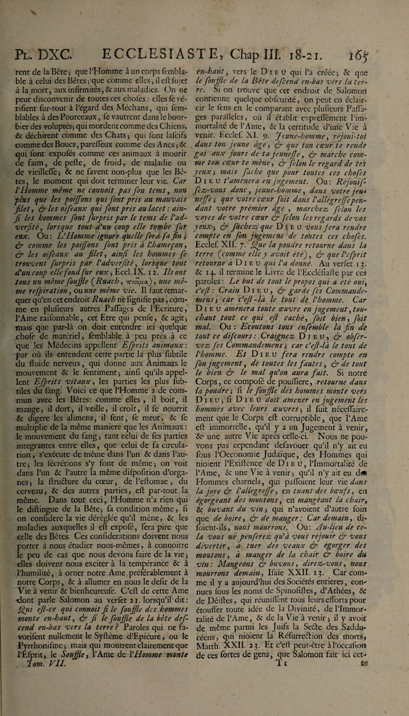 rent de la Bête -, que 1’Homme à un corps fembla- ble à celui des Bêtesrque comme elles, ileftfujet à la mort, aux infirmités, &amp; aux maladies. On ne peut disconvenir de toutes ces choies : elles fe vé¬ rifient fur-tout à l’égard des Médians, qui fem- blables à des Pourceaux, fe vautrent dans le bour¬ bier des voluptés; qui mordent comme des Chiens, &amp; déchirent comme des Chats; qui font lafcifs comme des Boucs, pareftèux comme des Anes -, &amp; qui font expofés comme ces animaux à mourir de faim, de pefte, de froid, de maladie ou de vieillefïe 5 &amp; ne favent non-plus que les Bê¬ tes, le moment qui doit terminer leur vie. Car l’Homme même ne connoït pas fin tems, non plus que les poiffons qui font pris au mauvais filet, &amp; les oifeanx qui font pris au lacet : ain- fi les hommes font furpris par le tems de l’ad- verfité, lorsque tout a’un coup elle tombe fur eux. Ou: L’Homme ignore quelle fera fa fin j &amp; comme les poiffons font pris a l’hameçon, &amp; les 01 faux au filet, ainfi les hommes fe trouvent furpris par l’adverfité, lorsque tout d'un coup elle fond fur eux, Eccl. IX. 12. Ils ont tous un même fouffle (Ruach, 7mu,ua), une mê¬ me refpiration, ou une même vie. Il faut remar¬ quer qu’en cet endroit Ruach ne fignifie pas, com¬ me en plufieurs autres Paffagcs de l’Ecriture, l’Ame raifonnable, cet Etre qui penfe, &amp; agit j mais que par-là on doit entendre ici quelque chofe de matériel, femblable à peu près à ce que les Médecins appellent Efprits animaux'. par où ils entendent cette partie la plus fubtile du fluide nerveux, qui donne aux Animaux le mouvement &amp; le fentiment; ainfi qu’ils appel¬ lent Efprits vitaux, les parties les plus fub- tiles du fang. Voici ce que l’Homme a de com¬ mun avec les Bêtes: comme elles , il boit, il mange, il dort, il veille, il croît, il fe nourrit &amp; digere les alimens, il fent, fe meut, &amp; fe multiplie de la même maniéré que les Animaux : le mouvement du fang, tant celui de fes parties integrantes entre elles, que celui de fa circula¬ tion , s’exécute de même dans l’un &amp; dans l’au¬ tre ; les fëcrétions s’y font de même ; on voit dans l’un &amp; l’autre la même difpofition d’orga¬ nes &gt; la ftruêfure du cœur, de l’eftomac, du cerveau, fk des autres parties, eft par-tout la même. Dans tout ceci, l’Homme n’a rien qui le diftingue de la Bête* fa condition même, fi on confidere la vie déréglée qu’il mène, &amp; les maladies auxquelles il eft expofé, fera pire que celle des Bêtes. Ces confiderations doivent nous porter à nous étudier nous-mêmes, à connoitre le peu de cas que nous devons faire de la vie * elles doivent nous exciter à la tempérance &amp;: à l’humilité, à orner notre Ame préférablement à notre Corps, &amp; à allumer en nous le defir de la Vie à venir &amp; bienheureufe. C’eft de cette Ame -dont parle Salomon au verfet 21. lorsqu’il dit : Qui eft-ce qui connoit fi le fou file des hommes monte en-haut, &amp; fi le fouffle de la bête def- cend en-bas vers la terre ? Paroles qui ne fa- vorifent nullement le Syftème d’Epicure, ou le Pyrrhonifme; mais qui montrent clairement que l’Efprit, le Souffle, l’Ame de l’Homme monte lom. VII. en-haut, vers le Dieu qui l’a créée; &amp; que le fouffle de la Bête defeend en-bas vers la ter¬ re. Si on trouve que cet endroit de Salomon contienne quelque obfcunté, on peut en éclair¬ cir le fens en le comparant avec plufieurs Pafla- ges parallèles, où il établit expreflement l’im¬ mortalité de l’Ame, &amp; la certitude d’une Vie à venir. Ecclef XI. y. Jeune-homme, rèjouï-tot dans ton jeune âge , &amp; que ton cœur te rende gai aux jours de ta jeunejfe, &amp; marche com¬ me ton cœur te mène, &amp; filon le regard de te's yeux i mais fiche que pour toutes ces chofis Di e u t’amener a en jugement. Ou : Réjouif- fez-vous donc, jeune-homme ^ dans votre jeu- neffe i que votre cœur foit dans l’allègrejfepen¬ dant votre prémier âge , marchez filon les voyes de votre cœur &amp; filon les regards devos yeux&amp; fâchez que Dieu vous fera rendre compte en fon jugemerU de toutes ces chofis. Ecclef XII. 7. Que la poudre retourne dans la terre ( comme elle y avoït étéfi &amp; que l’efpnt retourne a D1 e u qui l'a donné. Au verfet 13; &amp; 14. il termine le Livre de l’Eccléfiafte par ces paroles: Le but de tout le propos qui a été ouij c’eft: Crain Dieu, &amp; garde fis Commande- mens i car c’eft-là le tout dé l’homme. Car Di e u amènera toute œuvre en jugement ^ tou¬ chant tout ce qui eft caché, foit bien, foit mal. Ou : Ecoutons tous enfemble la fin de tout ce difeours : Craignez Dieu, obfir- vez fes Commandemens; car c’eft-là le tout de l’homme. Et Dieu fera rendre compte en fon jugement, de toutes les fautes, &amp; de tout le bien &amp; le mal qu’on aura fait. Si notre Corps, ce compofé de poufliere, retourne dans la poudre -, fi le fouffle des hommes monte vers D 1 eu ; fi Dieu doit amener en jugement les hommes avec leurs œuvres; il fuit néceflaire- ment que le Corps eft corruptible, que l’Ame eft immortelle, qu’il y a un Jugement à venir, &amp;? une autre Vie après celle-ci. Nous ne pou¬ vons pas cependant defavouer qu’il n’y ait eu fous l’Oeconomie Judaïque, des Hommes qui nioient l’Exiftence de Die u, l’Immortalité de l’Ame, Sc une Vie à venir; qu’il n’y ait eu d&lt;* Hommes charnels, qui paftoient leur vie dans la joye &amp; l'allegreffe, en tuant des bœufs, en égorgeant des moutons, en mangeant la chair, &amp; buvant du vin j qui n’avoient d’autre foin que de boire, &amp; de manger : Car demain, di- foient-ils, nous mourrons. Ou: Au-lieu de ce¬ la vous ne penferez qu’à vous réjouir &amp; vous divertir, à tuer des veaux &amp; égorger des moutons, à manger de la chair &amp; boire du vin : Mangeons &amp; buvons, direz-vous, nous mourrons demain, Ifaïe XXII. 13. Car com¬ me il y a aujourd’hui des Sociétés entières, con¬ nues fous les noms de Spinofiftes, d’Athées, &amp; de Déiftes, qui réunifient tous leurs efforts pouf étouffer toute idée de la Divinité, de l’Immor¬ talité de l’Ame, &amp; de la Vie à venir ; il y avoif de même parmi les Juifs la Seêfe des Saddu- céens, qui nioient la Réfurreétion des morts, Matth. XXII. 23. Et c’eft peut-être àl’occafion de ces fortes de gens, que Salomon fait ici cet- T t m