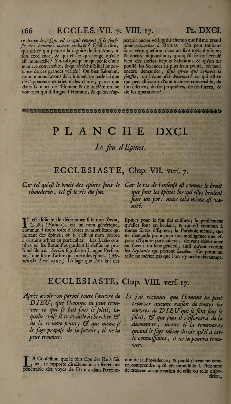 te demande, Qui ejl-ce qui connoit fi le fouf- fie des hommes monte en-haut ? C’eftàdire, qui eft-ce qui penfe à la dignité de Ton Ame, à fon excellence, &amp; qui eft-ce qui fonge qu’elle eft immortelle ? Y a-t-il quelqu’un qui penfe d’une maniéré convenable, &amp; qui réfléchifle fur l’impor¬ tance de ces grandes vérités ? Ou bien Salomon, comme nous l’avons déjà infinué, ne parle ici que de l’apparence extérieure des chofes, parce que dans la mort de l’Homme &amp;: de la Bête on ne voit rien qui diftingue l’Homme, &amp; qu’on n’ap- perçoit aucun vertige du chemin que l’Ame prend pour retourner à Dieu. On peut toujours faire cette queftion dans un fcns métaphyfique; &amp; encore aujourd’hui, quoiqu’il fe foit écoulé bien des fieclcs depuis Salomon, &amp; qu’on ait poufle les Sciences au plus haut point, on peut encore demander, Qiii eft-ce qui connoit le foujfte, ou l’Ame des hommes? &amp; qui eft-ce qui peut difcourir d’une maniéré convenable, de fon eiïènce, de fes propriétés, de fes forces, ôc de fes operations ? PLANCHE DXCI. P. ^ ‘ • Le feu et Epines. ECCLESIASTE, Chap. VIL vert 7. Car tel au eft le bruit des épines fous le Car le ris de l'infenfé eft comme le bruit chauaeron, tel eft le ris du fou. que font les épines lorsqu elles brûlent fous un pot : mais cela meme eft va¬ nité. IL eft difficile de déterminer lï le mot Sirim, owcctvScti (Epines), eft un nom générique, commun à toute forte d’arbres ou arbriflèaux qui portent des épines ; ou fi c’eft un nom propre à certains arbres en particulier. Les Lexicogra¬ phes &amp; les Botaniftes gardent là-deftus un pro¬ fond filence. Serbin lignifie en Langue Perfien- ne, une forte d’arbre qui porte des épines. (Me- ninzki Lex. 2 795.) L’ufage que l’on fait des Epines pour le feu des cuifines; le pétillement qu’elles font en brûlant, &amp; qui eft commun à toutes fortes d’Epines ; la Parabole même, qui ne demande point pour fon intelligence une ef- pece d’Epines particulière ; doivent déterminer en faveur du fens général, ainfi qu’ont traduit les Septante qui portent xkolvQou. Ce point au refte ne mérite pas que l’on s’y arrête davantage. ECCLESIASTE, Chap. VIII. ver£ 17. Apres avoir vu parmi toute l’œuvre de JDI EU, que [homme ne peut trou¬ ver ce qui fe fait fous le foie if la¬ quelle chofe il travaille à chercher &amp; ne la trouve point ,* &amp; que meme fi le fage propoje de la favoir, il ne la peut trouver. LA Confeffion que le plus làge des Rois fait ici, fe rapporte dire&amp;ement au focrct im¬ pénétrable des voyes de Dieu dans l’cecono- Et j ai reconnu que l’homme ne peut trouver aucune raifon de toutes les œuvres de DIE U qui Je font fous le foleil, &amp; que plus il s’efforcera de la découvrir, moins il la trouveras quand le fage meme diroit qu'il a cet¬ te connoijfance, il ne la pourra trou¬ ver. mie de la Providence; &amp; par-là il veut nous fai¬ re comprendre qu’il eft impoffible à l’Homme de trouver aucune raifon de telle ou telle difpo- fition.