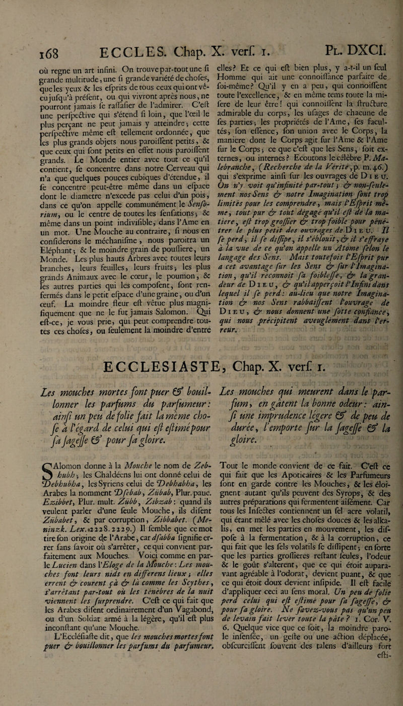 où régné un art infini. On trouve par-tout une fi grande multitude, une fi grande variété de chofes, que les yeux &amp; les efprits de tous ceux qui ont vé¬ cu jufqu’à préfent, ou qui vivront après nous,ne pourront jamais fie raflafier de l’admirer. C’eft une perfpedive qui s’étend fi loin, que l’œil le plus perçant ne peut jamais y atteindre -, cette perfpe&amp;ive même eft tellement ordonnée, que les plus grands objets nous paroiffent petits, &amp; que ceux qui font petits en effet nous paroiffent grands. Le Monde entier avec tout ce qu’il contient, fe concentre dans notre Cerveau qui n’a que quelques pouces cubiques d’étendue, il fe concentre peut-être même dans un efpace dont le diametre n’excede pas celui d’un pois, dans ce qu’on appelle communément le Senfo- rïurn, ou le centre de toutes les fenfationsj &amp; même dans un point indivifible, dans l’Ame en un mot. Une Mouche au contraire, fi nous en confiderons le méchanifme , nous paroitra un Eléphant i &amp; le moindre grain de poufliere, un Monde. Les plus hauts Arbres avec routes leurs branches, leurs feuilles, leurs fruits&gt; les plus grands Animaux avec le cœur, le poumon, &amp; les autres parties qui les compofent, font ren¬ fermés dans le petit efpace d’une graine, ou d’un œuf. La moindre fleur eft vêtue plus magni¬ fiquement que ne le fut jamais Salomon. Qui eft-ce, je vous prie, qui peut comprendre tou¬ tes ces chofes, ou feulement la moindre d’entre elles? Et ce qui eft bien plus, y a-t-il un feui Homme qui ait une connoifi'ance parfaite de foi-même? Qu’il y en a peu, qui connoiflène toute l’excellence, &amp; en même teins toute la mi- fere de leur être! qui connoiflènr la ftruêture admirable du corps, les ufages de chacune de fes parties ; les propriétés de l’Ame, fes facul¬ tés, fon eflènee, fon union avec le Corps, la maniéré dont le Corps agit fur l’Ame &amp; l’Ame fur le Corps j ce que c’eft que les Sens, foit ex¬ ternes , ou internes ? Ecoutons le célèbre P. Ma- le branche, (Recherche de la Vérité, p. m.46.) qui s’exprime ainfi fur les ouvrages de D 1 e u. On n'y voit qu'infinité par-tout s eft non-feule¬ ment nos Sens &amp; notre Imagination font trop limités pour les comprendre, mais l'Efprit mê¬ me , tout pur &amp; tout dégagé qu'il eft de la ma¬ tière , eft trop grojfier eft trop foible pour péné¬ trer le plus petit des ouvrages de Dieu. Il fe perd^ il fe diffipe, il s'éblouît, &amp; il s'effraye à la vue de ce qu'on appelle un Atome félon le langage des Sens. Mais toutefois l'Efprit pur a cet avantage fur les Sens eft fur l'Imagina¬ tion , qu'il reconnoit fa foiblejfe, eft la gran¬ deur de Dieu, eft qu'il apperçoit l'Infini dans lequel il fe perd: au-lieu que notre Imagina¬ tion &amp; nos Sens rabbaiffent l'ouvrage de Di eu, eft nous donnent une fotte confiance, qui nous précipitent aveuglément dans l'er¬ reur. ECCLESIASTE, Chap. X. verC r. Les mouches mortes font puer Cf bouil¬ lonner les parfums du parfumeur: ainfi un peu de folie fait la meme cho- fe d l'égard de celui qui ejl eftimépour fa Jagejfe Cf pour fa gloire. SAlomon donne à la Mouche le nom de Zeb- hubh j les Chaldéens lui ont donné celui de Debhubha, les Syriens celui de T)ebhabhay les Arabes la nomment Dfebab, Ziibab, Plur. pauc. Ezi.bbeti Plur. mult. Zübb, Zibzab'. quand ils veulent parler d’une feule Mouche, ils difent Zübabet, &amp; par corruption, Zibbabet. ÇMe- ninzk. Lex.*2 2iS. 222p.) 11 femble que ce mot tire fon origine d.c l’Arabe, car dfabba fignifie er¬ rer fans favoir où s’arrêter, ce qui convient par¬ faitement aux Mouches. Voici comme en par¬ le Lucien dans l’Eloge de la Mouche : Les mou¬ ches font leurs nids en differens lieux -, elles errent eft courent ça eft là comme les Scythes, s'arrêtant par-tout ou les ténèbres de la nuit viennent les furprendre. C’eft ce qui fait que les Arabes difent ordinairement d’un Vagabond, ou d’un Soldat armé à la légère, qu’il eft plus inconftant qu’une Mouche. L’Eccléfiafte dit, que les mouches mortes font puer eft bouillonner les parfums du parfumeur. Les mouches qui meurent dans le par¬ fum y en gâtent la bonne odeur : ain¬ fi une imprudence légère Cf de peu de durée, l’emporte fur la fagejfe Cf la gloire. Tout le monde convient de ce fait. C’eft ce qui fait que les Apoticaires &amp; les Parfumeurs font en garde contre les Mouches, &amp; les éloi¬ gnent autant qu’ils peuvent des Syrops, &amp; des autres préparations qui fermentent aifément. Car tous les Infeêfes contiennent un fel acre volatil, qui étant mêlé avec les chofes douces &amp; les alka- lis, en met les parties en mouvement, les dif- pofe à la fermentation, &amp; à la corruption, ce qui fait que les fels volatils fe diflipentj en forte que les parties groflieres reftant feules, l’odeur &amp; le goût s’altèrent, que ce qui étoit aupara¬ vant agréable à l’odorat, devient puant, &amp;c que ce qui étoit doux devient infipide. Il eft facile d’appliquer ceci au fens moral. Un peu de folie perd celui qui eft eft imé pour fa fagejfe, eft pour fa gloire. Ne favez-vous pas qu'un peu de levain fait lever toute la pâte ? 1. Cor. V. 6. Quelque vice que ce foit, la moindre paro¬ le infenfée, un gefte ou une aefion déplacée, obfcurciflènt fouvent des talens d’ailleurs fort efti-